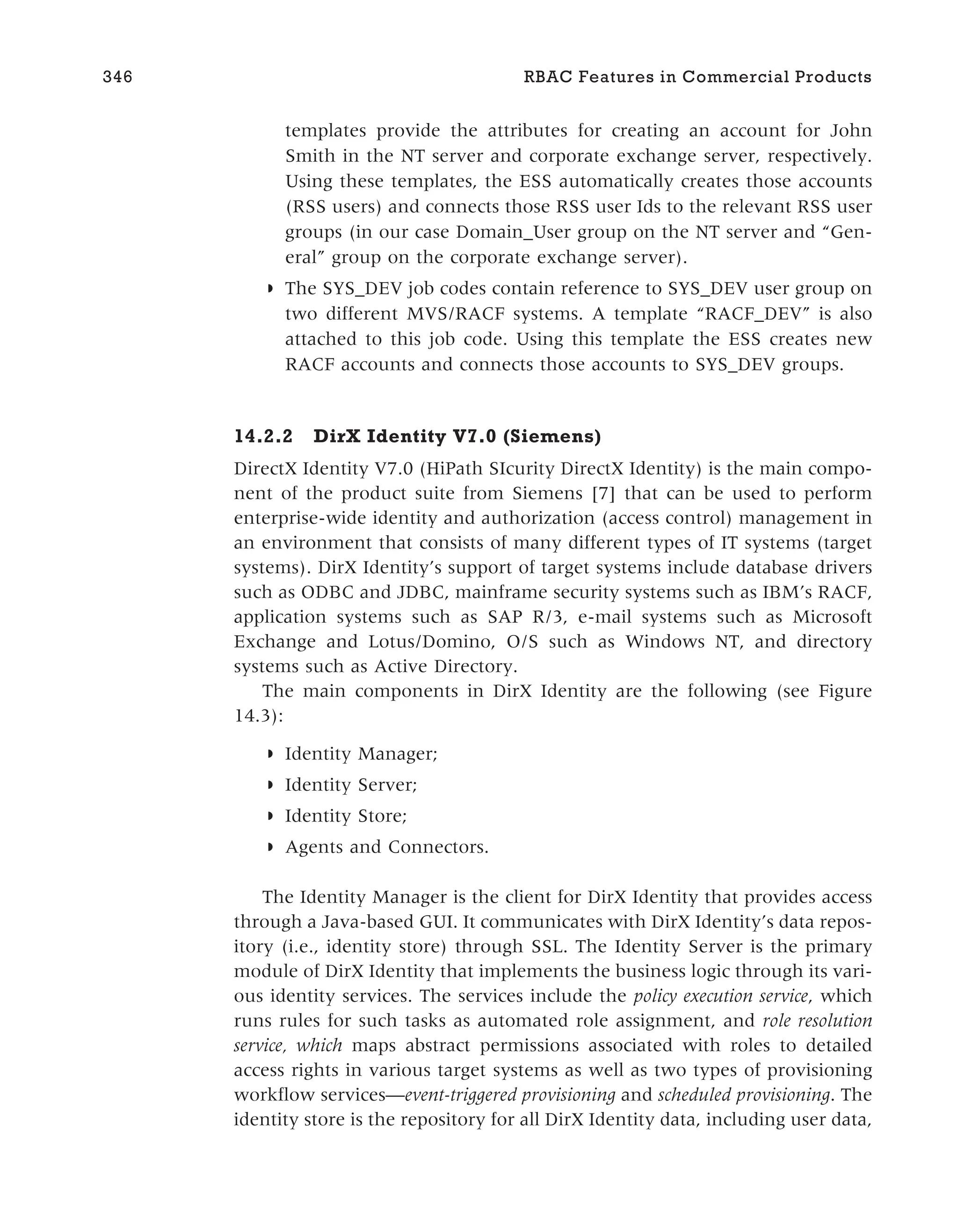 templates provide the attributes for creating an account for John
Smith in the NT server and corporate exchange server, respectively.
Using these templates, the ESS automatically creates those accounts
(RSS users) and connects those RSS user Ids to the relevant RSS user
groups (in our case Domain_User group on the NT server and “Gen-
eral” group on the corporate exchange server).
◗ The SYS_DEV job codes contain reference to SYS_DEV user group on
two different MVS/RACF systems. A template “RACF_DEV” is also
attached to this job code. Using this template the ESS creates new
RACF accounts and connects those accounts to SYS_DEV groups.
14.2.2 DirX Identity V7.0 (Siemens)
DirectX Identity V7.0 (HiPath SIcurity DirectX Identity) is the main compo-
nent of the product suite from Siemens [7] that can be used to perform
enterprise-wide identity and authorization (access control) management in
an environment that consists of many different types of IT systems (target
systems). DirX Identity’s support of target systems include database drivers
such as ODBC and JDBC, mainframe security systems such as IBM’s RACF,
application systems such as SAP R/3, e-mail systems such as Microsoft
Exchange and Lotus/Domino, O/S such as Windows NT, and directory
systems such as Active Directory.
The main components in DirX Identity are the following (see Figure
14.3):
◗ Identity Manager;
◗ Identity Server;
◗ Identity Store;
◗ Agents and Connectors.
The Identity Manager is the client for DirX Identity that provides access
through a Java-based GUI. It communicates with DirX Identity’s data repos-
itory (i.e., identity store) through SSL. The Identity Server is the primary
module of DirX Identity that implements the business logic through its vari-
ous identity services. The services include the policy execution service, which
runs rules for such tasks as automated role assignment, and role resolution
service, which maps abstract permissions associated with roles to detailed
access rights in various target systems as well as two types of provisioning
workflow services—event-triggered provisioning and scheduled provisioning. The
identity store is the repository for all DirX Identity data, including user data,
346 RBAC Features in Commercial Products
 