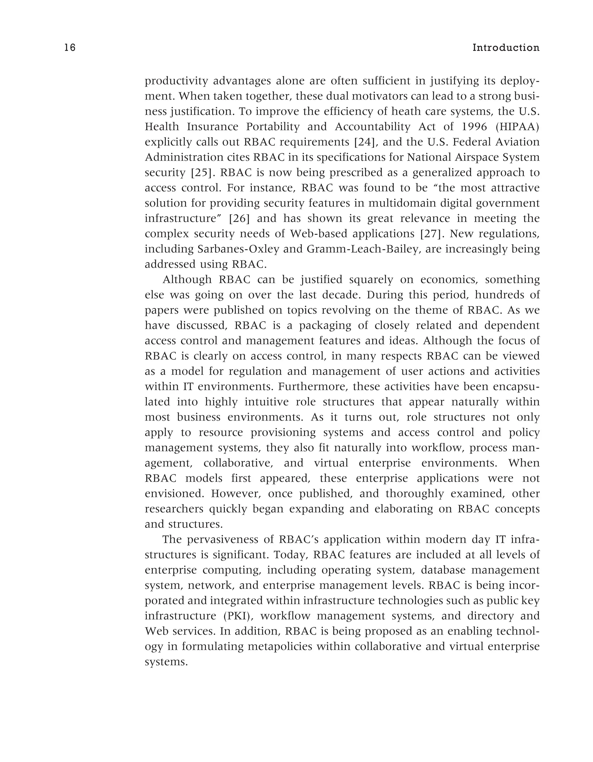 productivity advantages alone are often sufficient in justifying its deploy-
ment. When taken together, these dual motivators can lead to a strong busi-
ness justification. To improve the efficiency of heath care systems, the U.S.
Health Insurance Portability and Accountability Act of 1996 (HIPAA)
explicitly calls out RBAC requirements [24], and the U.S. Federal Aviation
Administration cites RBAC in its specifications for National Airspace System
security [25]. RBAC is now being prescribed as a generalized approach to
access control. For instance, RBAC was found to be “the most attractive
solution for providing security features in multidomain digital government
infrastructure” [26] and has shown its great relevance in meeting the
complex security needs of Web-based applications [27]. New regulations,
including Sarbanes-Oxley and Gramm-Leach-Bailey, are increasingly being
addressed using RBAC.
Although RBAC can be justified squarely on economics, something
else was going on over the last decade. During this period, hundreds of
papers were published on topics revolving on the theme of RBAC. As we
have discussed, RBAC is a packaging of closely related and dependent
access control and management features and ideas. Although the focus of
RBAC is clearly on access control, in many respects RBAC can be viewed
as a model for regulation and management of user actions and activities
within IT environments. Furthermore, these activities have been encapsu-
lated into highly intuitive role structures that appear naturally within
most business environments. As it turns out, role structures not only
apply to resource provisioning systems and access control and policy
management systems, they also fit naturally into workflow, process man-
agement, collaborative, and virtual enterprise environments. When
RBAC models first appeared, these enterprise applications were not
envisioned. However, once published, and thoroughly examined, other
researchers quickly began expanding and elaborating on RBAC concepts
and structures.
The pervasiveness of RBAC’s application within modern day IT infra-
structures is significant. Today, RBAC features are included at all levels of
enterprise computing, including operating system, database management
system, network, and enterprise management levels. RBAC is being incor-
porated and integrated within infrastructure technologies such as public key
infrastructure (PKI), workflow management systems, and directory and
Web services. In addition, RBAC is being proposed as an enabling technol-
ogy in formulating metapolicies within collaborative and virtual enterprise
systems.
16 Introduction
 