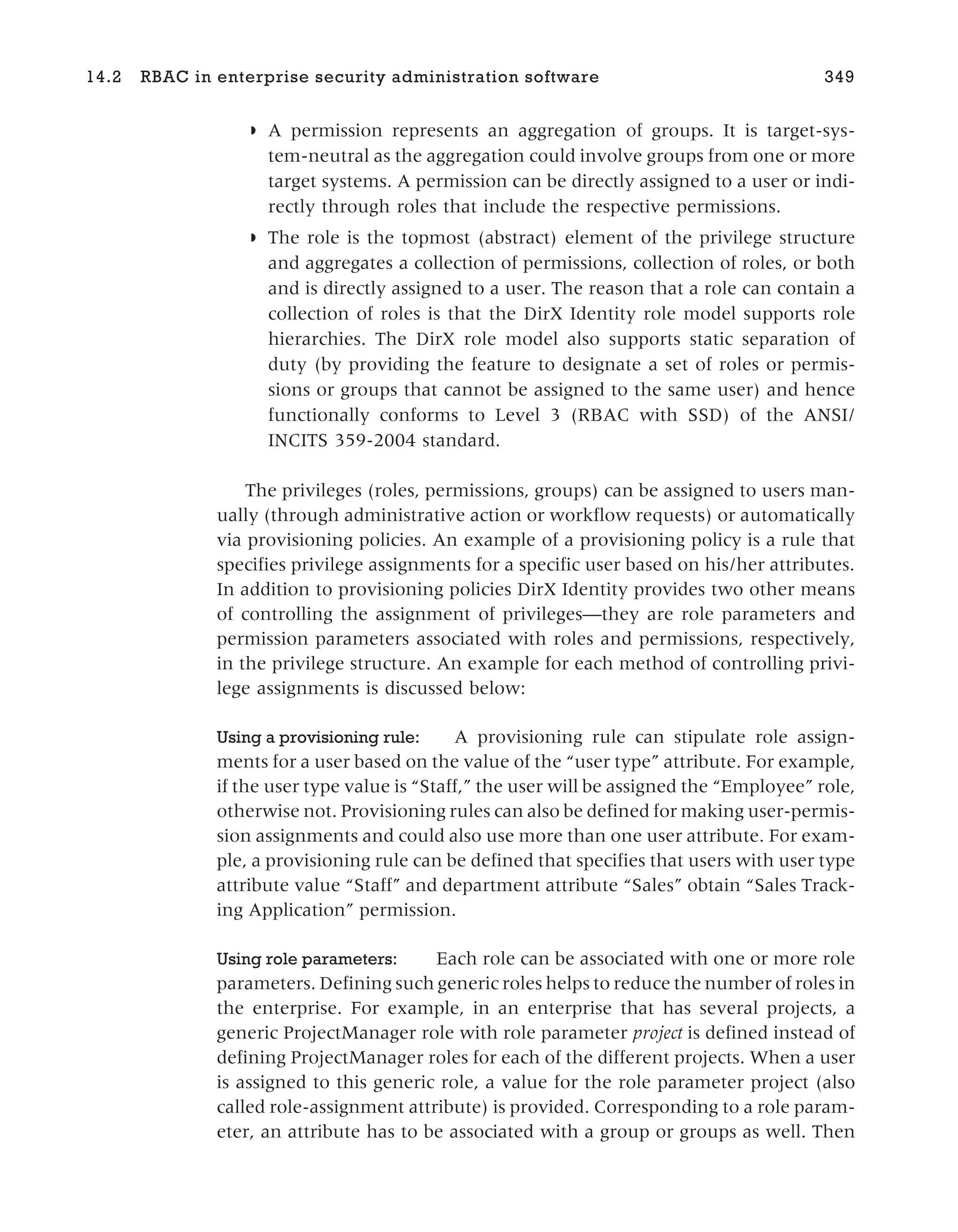 ◗ A permission represents an aggregation of groups. It is target-sys-
tem-neutral as the aggregation could involve groups from one or more
target systems. A permission can be directly assigned to a user or indi-
rectly through roles that include the respective permissions.
◗ The role is the topmost (abstract) element of the privilege structure
and aggregates a collection of permissions, collection of roles, or both
and is directly assigned to a user. The reason that a role can contain a
collection of roles is that the DirX Identity role model supports role
hierarchies. The DirX role model also supports static separation of
duty (by providing the feature to designate a set of roles or permis-
sions or groups that cannot be assigned to the same user) and hence
functionally conforms to Level 3 (RBAC with SSD) of the ANSI/
INCITS 359-2004 standard.
The privileges (roles, permissions, groups) can be assigned to users man-
ually (through administrative action or workflow requests) or automatically
via provisioning policies. An example of a provisioning policy is a rule that
specifies privilege assignments for a specific user based on his/her attributes.
In addition to provisioning policies DirX Identity provides two other means
of controlling the assignment of privileges—they are role parameters and
permission parameters associated with roles and permissions, respectively,
in the privilege structure. An example for each method of controlling privi-
lege assignments is discussed below:
Using a provisioning rule: A provisioning rule can stipulate role assign-
ments for a user based on the value of the “user type” attribute. For example,
if the user type value is “Staff,” the user will be assigned the “Employee” role,
otherwise not. Provisioning rules can also be defined for making user-permis-
sion assignments and could also use more than one user attribute. For exam-
ple, a provisioning rule can be defined that specifies that users with user type
attribute value “Staff” and department attribute “Sales” obtain “Sales Track-
ing Application” permission.
Using role parameters: Each role can be associated with one or more role
parameters. Defining such generic roles helps to reduce the number of roles in
the enterprise. For example, in an enterprise that has several projects, a
generic ProjectManager role with role parameter project is defined instead of
defining ProjectManager roles for each of the different projects. When a user
is assigned to this generic role, a value for the role parameter project (also
called role-assignment attribute) is provided. Corresponding to a role param-
eter, an attribute has to be associated with a group or groups as well. Then
14.2 RBAC in enterprise security administration software 349
 
