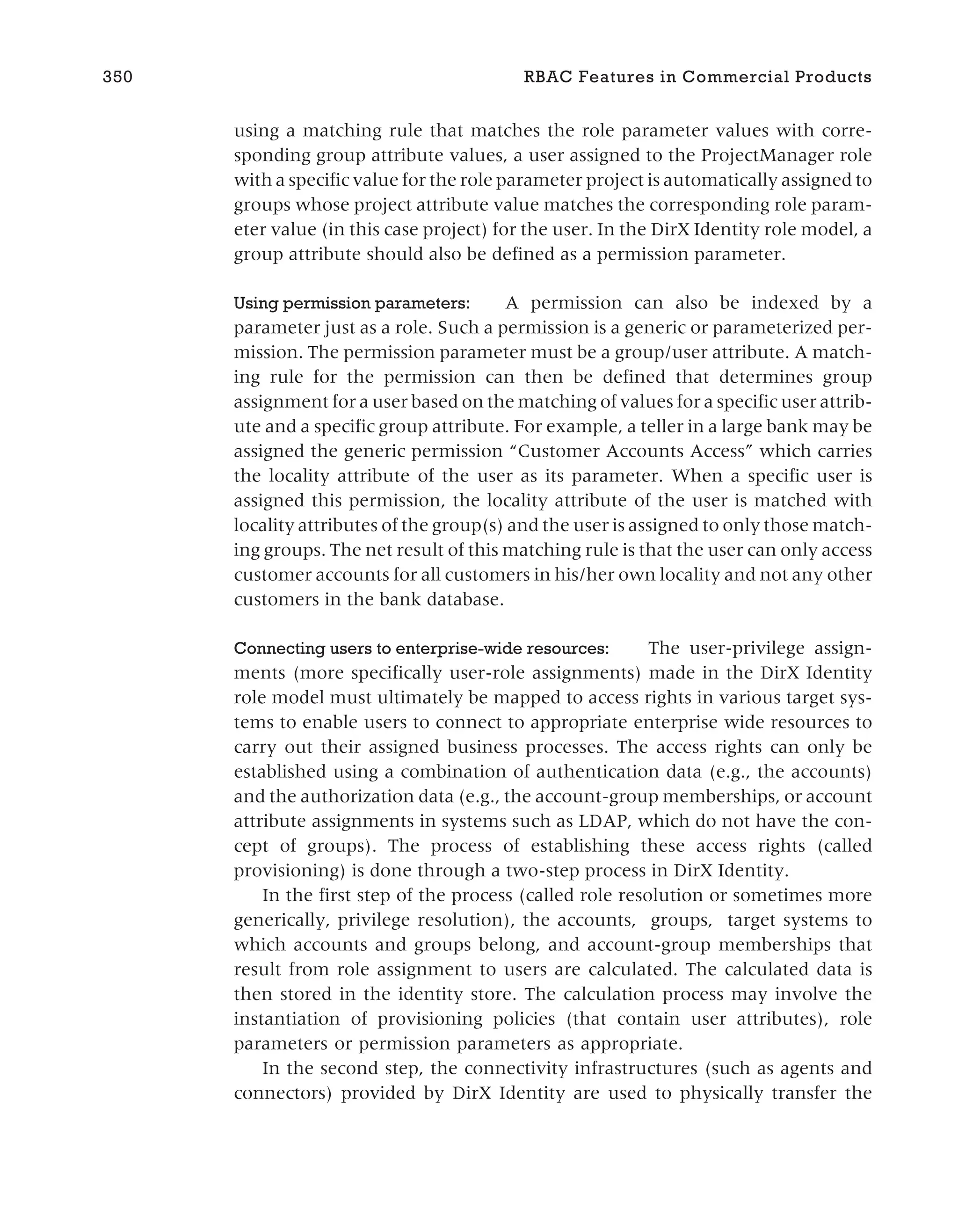 using a matching rule that matches the role parameter values with corre-
sponding group attribute values, a user assigned to the ProjectManager role
with a specific value for the role parameter project is automatically assigned to
groups whose project attribute value matches the corresponding role param-
eter value (in this case project) for the user. In the DirX Identity role model, a
group attribute should also be defined as a permission parameter.
Using permission parameters: A permission can also be indexed by a
parameter just as a role. Such a permission is a generic or parameterized per-
mission. The permission parameter must be a group/user attribute. A match-
ing rule for the permission can then be defined that determines group
assignment for a user based on the matching of values for a specific user attrib-
ute and a specific group attribute. For example, a teller in a large bank may be
assigned the generic permission “Customer Accounts Access” which carries
the locality attribute of the user as its parameter. When a specific user is
assigned this permission, the locality attribute of the user is matched with
locality attributes of the group(s) and the user is assigned to only those match-
ing groups. The net result of this matching rule is that the user can only access
customer accounts for all customers in his/her own locality and not any other
customers in the bank database.
Connecting users to enterprise-wide resources: The user-privilege assign-
ments (more specifically user-role assignments) made in the DirX Identity
role model must ultimately be mapped to access rights in various target sys-
tems to enable users to connect to appropriate enterprise wide resources to
carry out their assigned business processes. The access rights can only be
established using a combination of authentication data (e.g., the accounts)
and the authorization data (e.g., the account-group memberships, or account
attribute assignments in systems such as LDAP, which do not have the con-
cept of groups). The process of establishing these access rights (called
provisioning) is done through a two-step process in DirX Identity.
In the first step of the process (called role resolution or sometimes more
generically, privilege resolution), the accounts, groups, target systems to
which accounts and groups belong, and account-group memberships that
result from role assignment to users are calculated. The calculated data is
then stored in the identity store. The calculation process may involve the
instantiation of provisioning policies (that contain user attributes), role
parameters or permission parameters as appropriate.
In the second step, the connectivity infrastructures (such as agents and
connectors) provided by DirX Identity are used to physically transfer the
350 RBAC Features in Commercial Products
 