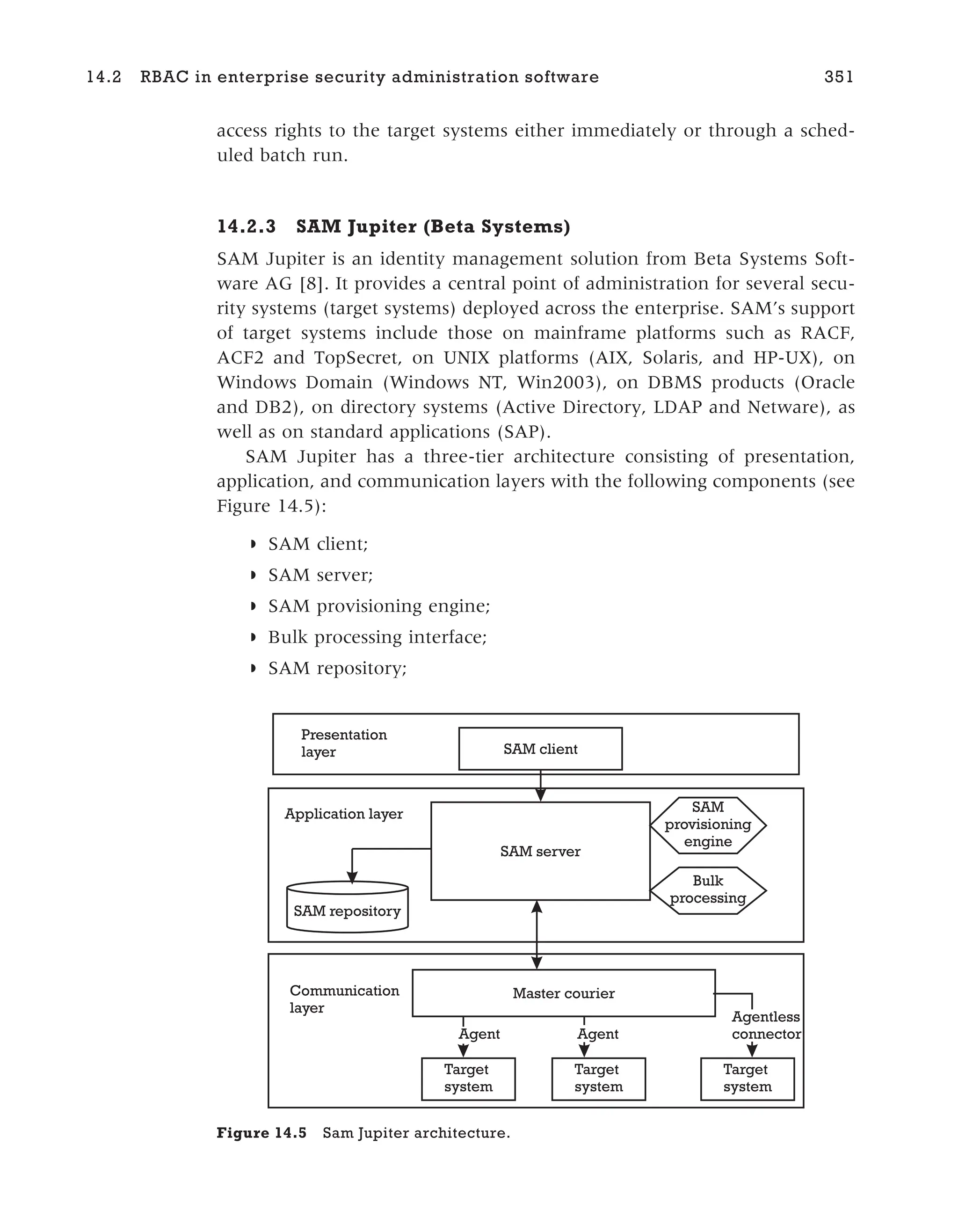 access rights to the target systems either immediately or through a sched-
uled batch run.
14.2.3 SAM Jupiter (Beta Systems)
SAM Jupiter is an identity management solution from Beta Systems Soft-
ware AG [8]. It provides a central point of administration for several secu-
rity systems (target systems) deployed across the enterprise. SAM’s support
of target systems include those on mainframe platforms such as RACF,
ACF2 and TopSecret, on UNIX platforms (AIX, Solaris, and HP-UX), on
Windows Domain (Windows NT, Win2003), on DBMS products (Oracle
and DB2), on directory systems (Active Directory, LDAP and Netware), as
well as on standard applications (SAP).
SAM Jupiter has a three-tier architecture consisting of presentation,
application, and communication layers with the following components (see
Figure 14.5):
◗ SAM client;
◗ SAM server;
◗ SAM provisioning engine;
◗ Bulk processing interface;
◗ SAM repository;
14.2 RBAC in enterprise security administration software 351
SAM client
SAM server
SAM repository
Presentation
layer
Application layer
Communication
layer
Agentless
connector
SAM
provisioning
engine
Bulk
processing
Master courier
Target
system
Target
system
Target
system
Agent Agent
Figure 14.5 Sam Jupiter architecture.
 