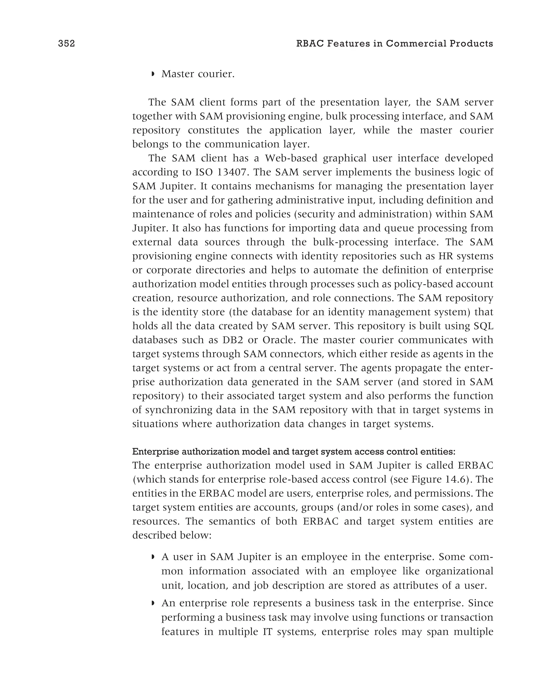 ◗ Master courier.
The SAM client forms part of the presentation layer, the SAM server
together with SAM provisioning engine, bulk processing interface, and SAM
repository constitutes the application layer, while the master courier
belongs to the communication layer.
The SAM client has a Web-based graphical user interface developed
according to ISO 13407. The SAM server implements the business logic of
SAM Jupiter. It contains mechanisms for managing the presentation layer
for the user and for gathering administrative input, including definition and
maintenance of roles and policies (security and administration) within SAM
Jupiter. It also has functions for importing data and queue processing from
external data sources through the bulk-processing interface. The SAM
provisioning engine connects with identity repositories such as HR systems
or corporate directories and helps to automate the definition of enterprise
authorization model entities through processes such as policy-based account
creation, resource authorization, and role connections. The SAM repository
is the identity store (the database for an identity management system) that
holds all the data created by SAM server. This repository is built using SQL
databases such as DB2 or Oracle. The master courier communicates with
target systems through SAM connectors, which either reside as agents in the
target systems or act from a central server. The agents propagate the enter-
prise authorization data generated in the SAM server (and stored in SAM
repository) to their associated target system and also performs the function
of synchronizing data in the SAM repository with that in target systems in
situations where authorization data changes in target systems.
Enterprise authorization model and target system access control entities:
The enterprise authorization model used in SAM Jupiter is called ERBAC
(which stands for enterprise role-based access control (see Figure 14.6). The
entities in the ERBAC model are users, enterprise roles, and permissions. The
target system entities are accounts, groups (and/or roles in some cases), and
resources. The semantics of both ERBAC and target system entities are
described below:
◗ A user in SAM Jupiter is an employee in the enterprise. Some com-
mon information associated with an employee like organizational
unit, location, and job description are stored as attributes of a user.
◗ An enterprise role represents a business task in the enterprise. Since
performing a business task may involve using functions or transaction
features in multiple IT systems, enterprise roles may span multiple
352 RBAC Features in Commercial Products
 