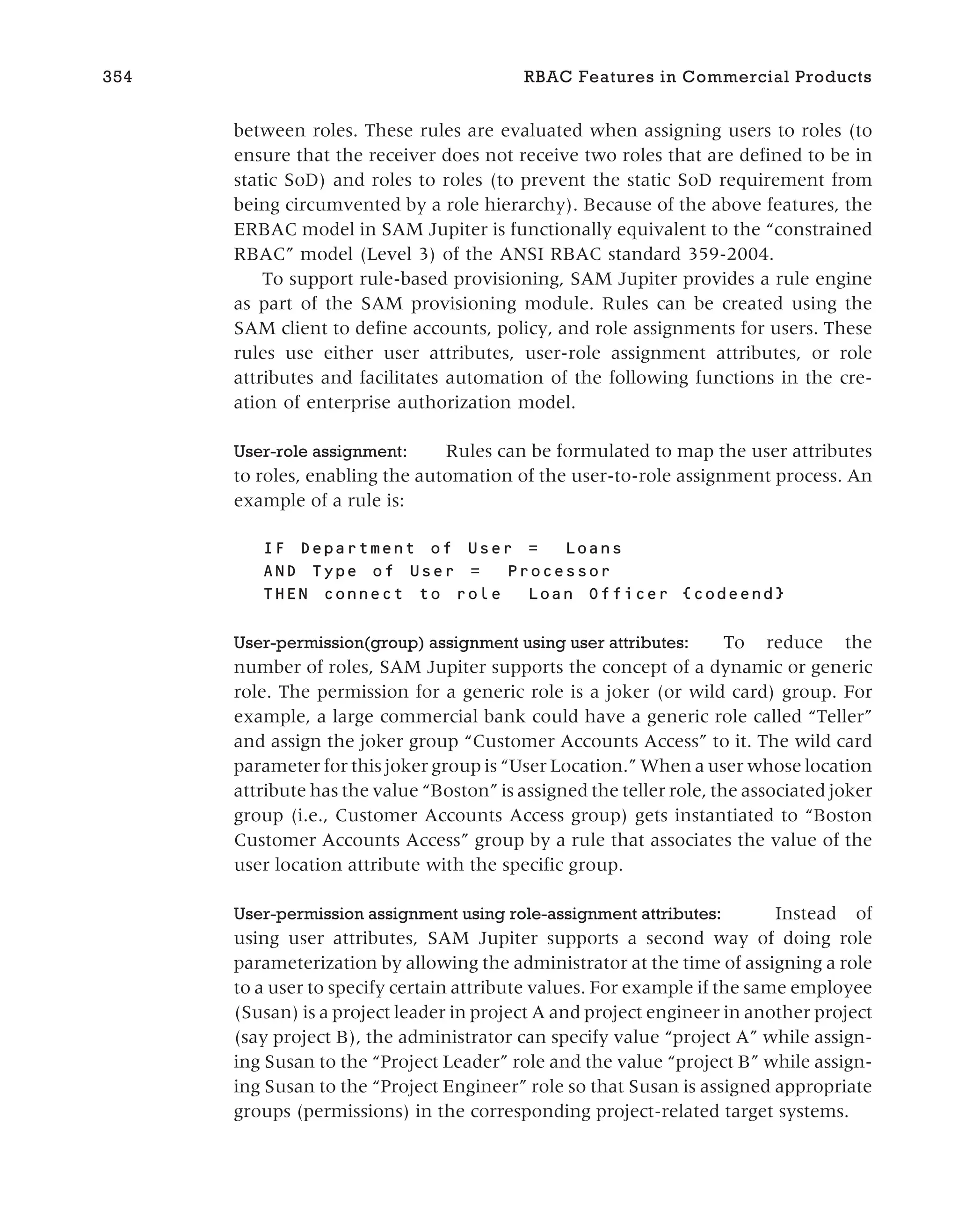 between roles. These rules are evaluated when assigning users to roles (to
ensure that the receiver does not receive two roles that are defined to be in
static SoD) and roles to roles (to prevent the static SoD requirement from
being circumvented by a role hierarchy). Because of the above features, the
ERBAC model in SAM Jupiter is functionally equivalent to the “constrained
RBAC” model (Level 3) of the ANSI RBAC standard 359-2004.
To support rule-based provisioning, SAM Jupiter provides a rule engine
as part of the SAM provisioning module. Rules can be created using the
SAM client to define accounts, policy, and role assignments for users. These
rules use either user attributes, user-role assignment attributes, or role
attributes and facilitates automation of the following functions in the cre-
ation of enterprise authorization model.
User-role assignment: Rules can be formulated to map the user attributes
to roles, enabling the automation of the user-to-role assignment process. An
example of a rule is:
IF Department of User = Loans
AND Type of User = Processor
THEN connect to role Loan Officer {codeend}
User-permission(group) assignment using user attributes: To reduce the
number of roles, SAM Jupiter supports the concept of a dynamic or generic
role. The permission for a generic role is a joker (or wild card) group. For
example, a large commercial bank could have a generic role called “Teller”
and assign the joker group “Customer Accounts Access” to it. The wild card
parameter for this joker group is “User Location.” When a user whose location
attribute has the value “Boston” is assigned the teller role, the associated joker
group (i.e., Customer Accounts Access group) gets instantiated to “Boston
Customer Accounts Access” group by a rule that associates the value of the
user location attribute with the specific group.
User-permission assignment using role-assignment attributes: Instead of
using user attributes, SAM Jupiter supports a second way of doing role
parameterization by allowing the administrator at the time of assigning a role
to a user to specify certain attribute values. For example if the same employee
(Susan) is a project leader in project A and project engineer in another project
(say project B), the administrator can specify value “project A” while assign-
ing Susan to the “Project Leader” role and the value “project B” while assign-
ing Susan to the “Project Engineer” role so that Susan is assigned appropriate
groups (permissions) in the corresponding project-related target systems.
354 RBAC Features in Commercial Products
 