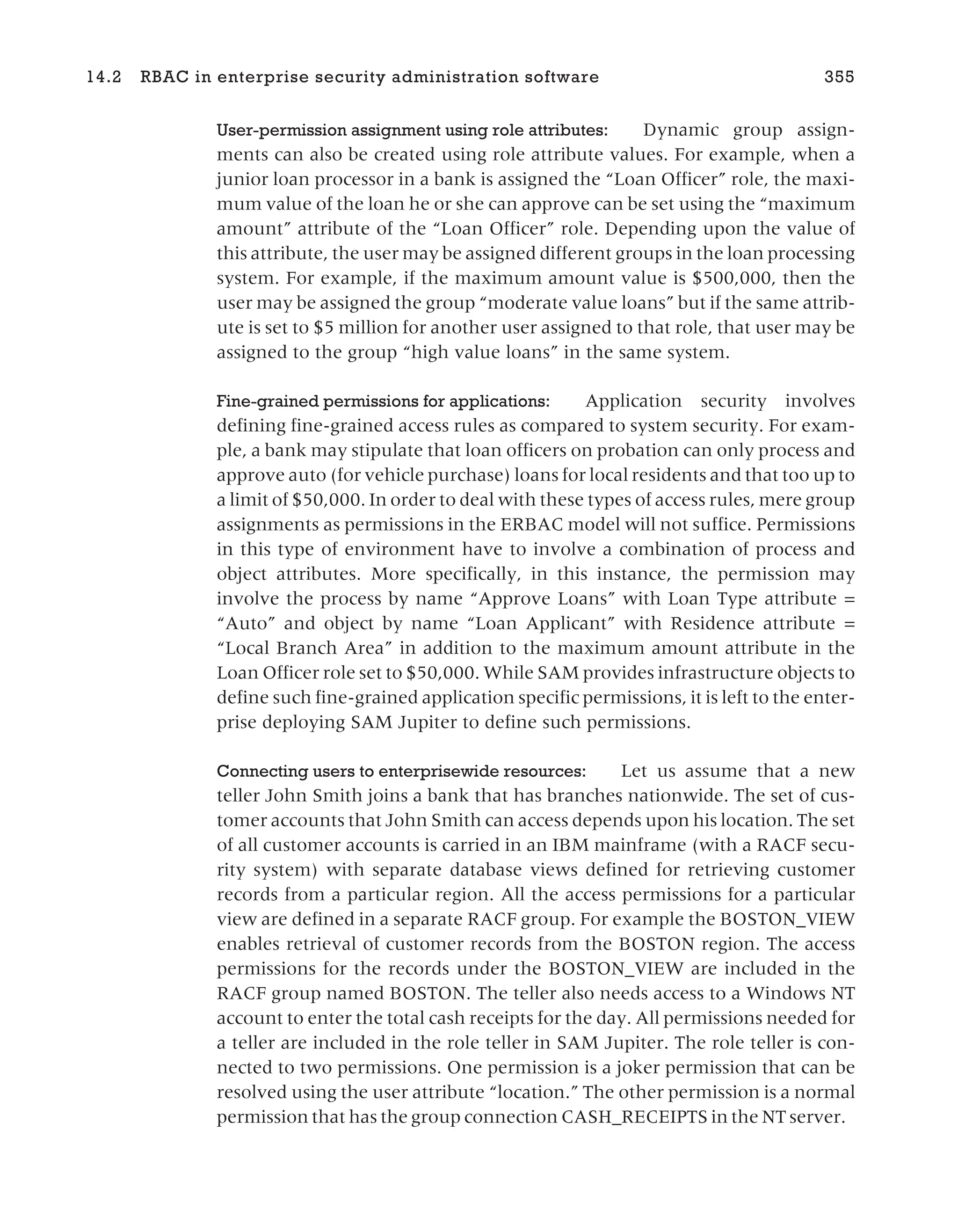 User-permission assignment using role attributes: Dynamic group assign-
ments can also be created using role attribute values. For example, when a
junior loan processor in a bank is assigned the “Loan Officer” role, the maxi-
mum value of the loan he or she can approve can be set using the “maximum
amount” attribute of the “Loan Officer” role. Depending upon the value of
this attribute, the user may be assigned different groups in the loan processing
system. For example, if the maximum amount value is $500,000, then the
user may be assigned the group “moderate value loans” but if the same attrib-
ute is set to $5 million for another user assigned to that role, that user may be
assigned to the group “high value loans” in the same system.
Fine-grained permissions for applications: Application security involves
defining fine-grained access rules as compared to system security. For exam-
ple, a bank may stipulate that loan officers on probation can only process and
approve auto (for vehicle purchase) loans for local residents and that too up to
a limit of $50,000. In order to deal with these types of access rules, mere group
assignments as permissions in the ERBAC model will not suffice. Permissions
in this type of environment have to involve a combination of process and
object attributes. More specifically, in this instance, the permission may
involve the process by name “Approve Loans” with Loan Type attribute =
“Auto” and object by name “Loan Applicant” with Residence attribute =
“Local Branch Area” in addition to the maximum amount attribute in the
Loan Officer role set to $50,000. While SAM provides infrastructure objects to
define such fine-grained application specific permissions, it is left to the enter-
prise deploying SAM Jupiter to define such permissions.
Connecting users to enterprisewide resources: Let us assume that a new
teller John Smith joins a bank that has branches nationwide. The set of cus-
tomer accounts that John Smith can access depends upon his location. The set
of all customer accounts is carried in an IBM mainframe (with a RACF secu-
rity system) with separate database views defined for retrieving customer
records from a particular region. All the access permissions for a particular
view are defined in a separate RACF group. For example the BOSTON_VIEW
enables retrieval of customer records from the BOSTON region. The access
permissions for the records under the BOSTON_VIEW are included in the
RACF group named BOSTON. The teller also needs access to a Windows NT
account to enter the total cash receipts for the day. All permissions needed for
a teller are included in the role teller in SAM Jupiter. The role teller is con-
nected to two permissions. One permission is a joker permission that can be
resolved using the user attribute “location.” The other permission is a normal
permission that has the group connection CASH_RECEIPTS in the NT server.
14.2 RBAC in enterprise security administration software 355
 