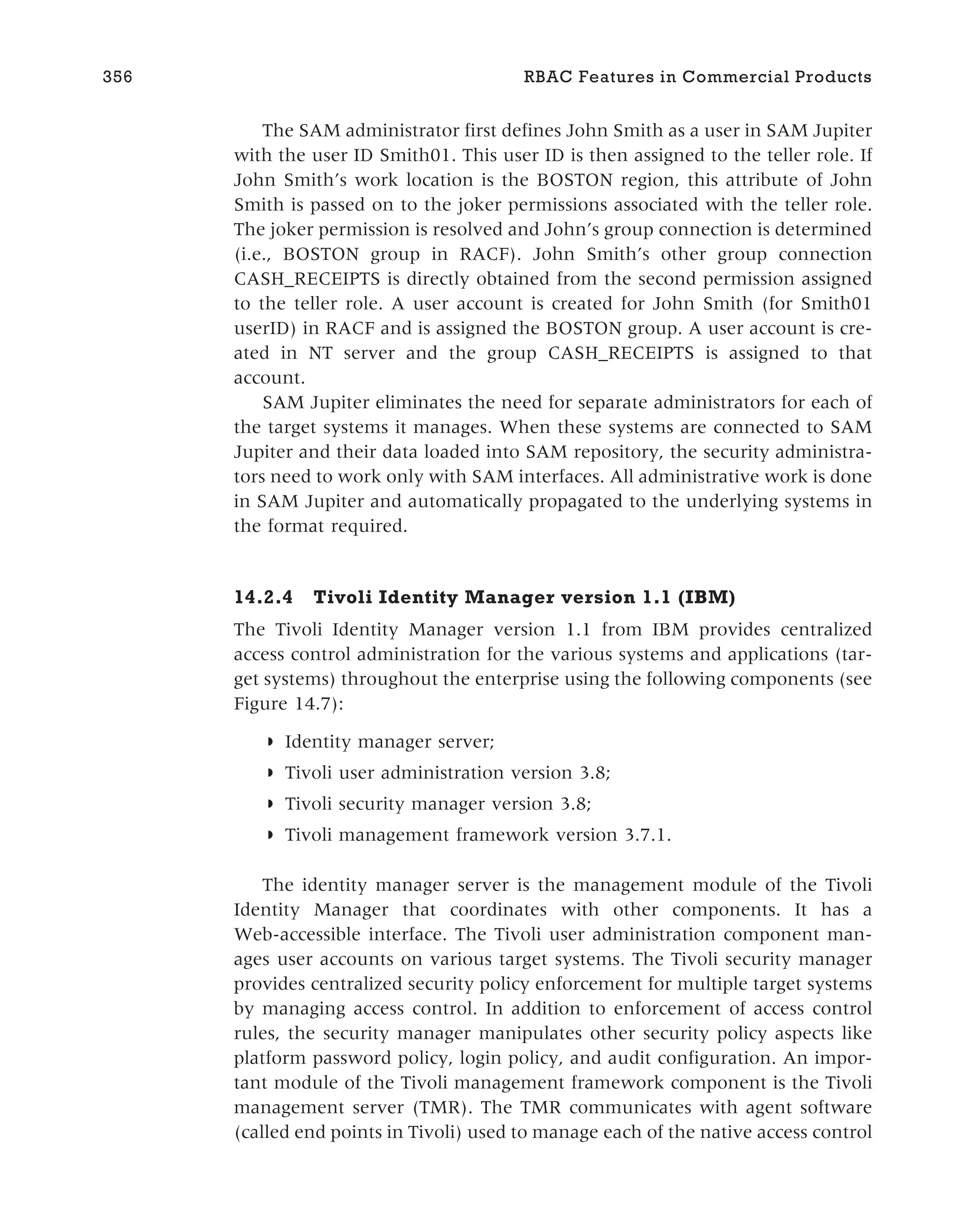 The SAM administrator first defines John Smith as a user in SAM Jupiter
with the user ID Smith01. This user ID is then assigned to the teller role. If
John Smith’s work location is the BOSTON region, this attribute of John
Smith is passed on to the joker permissions associated with the teller role.
The joker permission is resolved and John’s group connection is determined
(i.e., BOSTON group in RACF). John Smith’s other group connection
CASH_RECEIPTS is directly obtained from the second permission assigned
to the teller role. A user account is created for John Smith (for Smith01
userID) in RACF and is assigned the BOSTON group. A user account is cre-
ated in NT server and the group CASH_RECEIPTS is assigned to that
account.
SAM Jupiter eliminates the need for separate administrators for each of
the target systems it manages. When these systems are connected to SAM
Jupiter and their data loaded into SAM repository, the security administra-
tors need to work only with SAM interfaces. All administrative work is done
in SAM Jupiter and automatically propagated to the underlying systems in
the format required.
14.2.4 Tivoli Identity Manager version 1.1 (IBM)
The Tivoli Identity Manager version 1.1 from IBM provides centralized
access control administration for the various systems and applications (tar-
get systems) throughout the enterprise using the following components (see
Figure 14.7):
◗ Identity manager server;
◗ Tivoli user administration version 3.8;
◗ Tivoli security manager version 3.8;
◗ Tivoli management framework version 3.7.1.
The identity manager server is the management module of the Tivoli
Identity Manager that coordinates with other components. It has a
Web-accessible interface. The Tivoli user administration component man-
ages user accounts on various target systems. The Tivoli security manager
provides centralized security policy enforcement for multiple target systems
by managing access control. In addition to enforcement of access control
rules, the security manager manipulates other security policy aspects like
platform password policy, login policy, and audit configuration. An impor-
tant module of the Tivoli management framework component is the Tivoli
management server (TMR). The TMR communicates with agent software
(called end points in Tivoli) used to manage each of the native access control
356 RBAC Features in Commercial Products
 