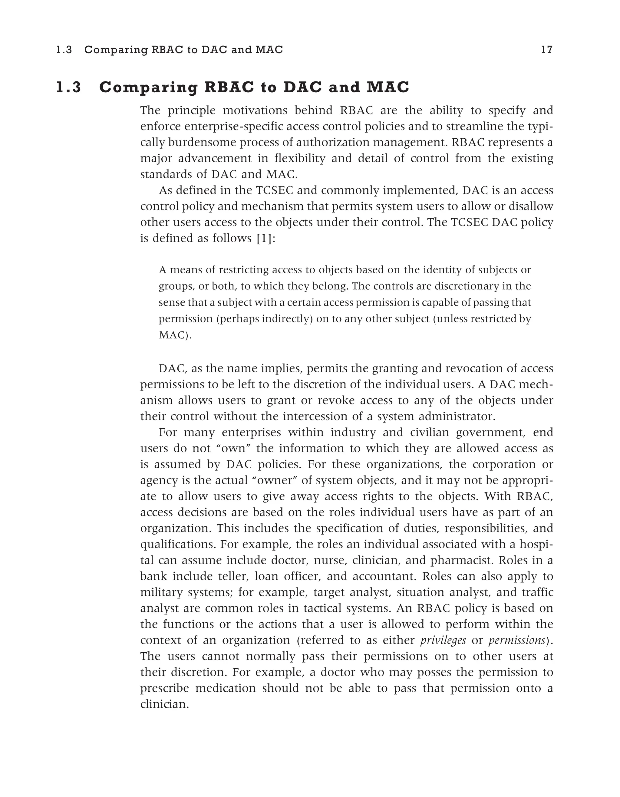 1.3 Comparing RBAC to DAC and MAC
The principle motivations behind RBAC are the ability to specify and
enforce enterprise-specific access control policies and to streamline the typi-
cally burdensome process of authorization management. RBAC represents a
major advancement in flexibility and detail of control from the existing
standards of DAC and MAC.
As defined in the TCSEC and commonly implemented, DAC is an access
control policy and mechanism that permits system users to allow or disallow
other users access to the objects under their control. The TCSEC DAC policy
is defined as follows [1]:
A means of restricting access to objects based on the identity of subjects or
groups, or both, to which they belong. The controls are discretionary in the
sense that a subject with a certain access permission is capable of passing that
permission (perhaps indirectly) on to any other subject (unless restricted by
MAC).
DAC, as the name implies, permits the granting and revocation of access
permissions to be left to the discretion of the individual users. A DAC mech-
anism allows users to grant or revoke access to any of the objects under
their control without the intercession of a system administrator.
For many enterprises within industry and civilian government, end
users do not “own” the information to which they are allowed access as
is assumed by DAC policies. For these organizations, the corporation or
agency is the actual “owner” of system objects, and it may not be appropri-
ate to allow users to give away access rights to the objects. With RBAC,
access decisions are based on the roles individual users have as part of an
organization. This includes the specification of duties, responsibilities, and
qualifications. For example, the roles an individual associated with a hospi-
tal can assume include doctor, nurse, clinician, and pharmacist. Roles in a
bank include teller, loan officer, and accountant. Roles can also apply to
military systems; for example, target analyst, situation analyst, and traffic
analyst are common roles in tactical systems. An RBAC policy is based on
the functions or the actions that a user is allowed to perform within the
context of an organization (referred to as either privileges or permissions).
The users cannot normally pass their permissions on to other users at
their discretion. For example, a doctor who may posses the permission to
prescribe medication should not be able to pass that permission onto a
clinician.
1.3 Comparing RBAC to DAC and MAC 17
 