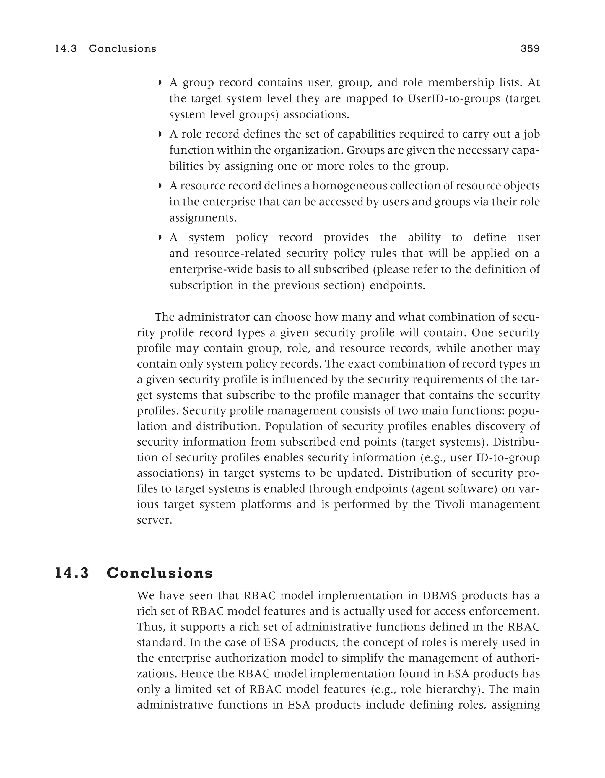 ◗ A group record contains user, group, and role membership lists. At
the target system level they are mapped to UserID-to-groups (target
system level groups) associations.
◗ A role record defines the set of capabilities required to carry out a job
function within the organization. Groups are given the necessary capa-
bilities by assigning one or more roles to the group.
◗ A resource record defines a homogeneous collection of resource objects
in the enterprise that can be accessed by users and groups via their role
assignments.
◗ A system policy record provides the ability to define user
and resource-related security policy rules that will be applied on a
enterprise-wide basis to all subscribed (please refer to the definition of
subscription in the previous section) endpoints.
The administrator can choose how many and what combination of secu-
rity profile record types a given security profile will contain. One security
profile may contain group, role, and resource records, while another may
contain only system policy records. The exact combination of record types in
a given security profile is influenced by the security requirements of the tar-
get systems that subscribe to the profile manager that contains the security
profiles. Security profile management consists of two main functions: popu-
lation and distribution. Population of security profiles enables discovery of
security information from subscribed end points (target systems). Distribu-
tion of security profiles enables security information (e.g., user ID-to-group
associations) in target systems to be updated. Distribution of security pro-
files to target systems is enabled through endpoints (agent software) on var-
ious target system platforms and is performed by the Tivoli management
server.
14.3 Conclusions
We have seen that RBAC model implementation in DBMS products has a
rich set of RBAC model features and is actually used for access enforcement.
Thus, it supports a rich set of administrative functions defined in the RBAC
standard. In the case of ESA products, the concept of roles is merely used in
the enterprise authorization model to simplify the management of authori-
zations. Hence the RBAC model implementation found in ESA products has
only a limited set of RBAC model features (e.g., role hierarchy). The main
administrative functions in ESA products include defining roles, assigning
14.3 Conclusions 359
 