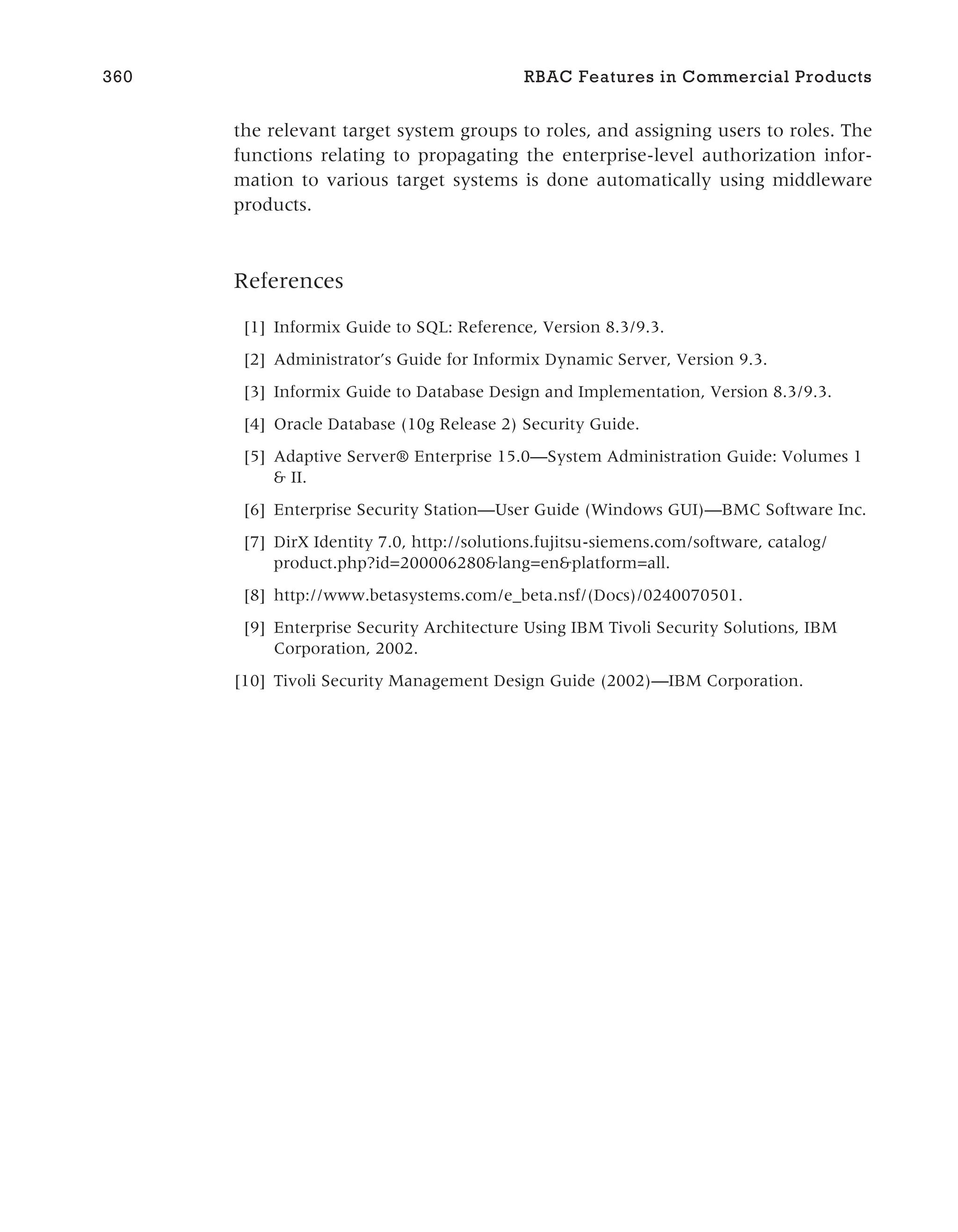 the relevant target system groups to roles, and assigning users to roles. The
functions relating to propagating the enterprise-level authorization infor-
mation to various target systems is done automatically using middleware
products.
References
[1] Informix Guide to SQL: Reference, Version 8.3/9.3.
[2] Administrator’s Guide for Informix Dynamic Server, Version 9.3.
[3] Informix Guide to Database Design and Implementation, Version 8.3/9.3.
[4] Oracle Database (10g Release 2) Security Guide.
[5] Adaptive Server® Enterprise 15.0—System Administration Guide: Volumes 1
& II.
[6] Enterprise Security Station—User Guide (Windows GUI)—BMC Software Inc.
[7] DirX Identity 7.0, http://solutions.fujitsu-siemens.com/software, catalog/
product.php?id=200006280&lang=en&platform=all.
[8] http://www.betasystems.com/e_beta.nsf/(Docs)/0240070501.
[9] Enterprise Security Architecture Using IBM Tivoli Security Solutions, IBM
Corporation, 2002.
[10] Tivoli Security Management Design Guide (2002)—IBM Corporation.
360 RBAC Features in Commercial Products
 