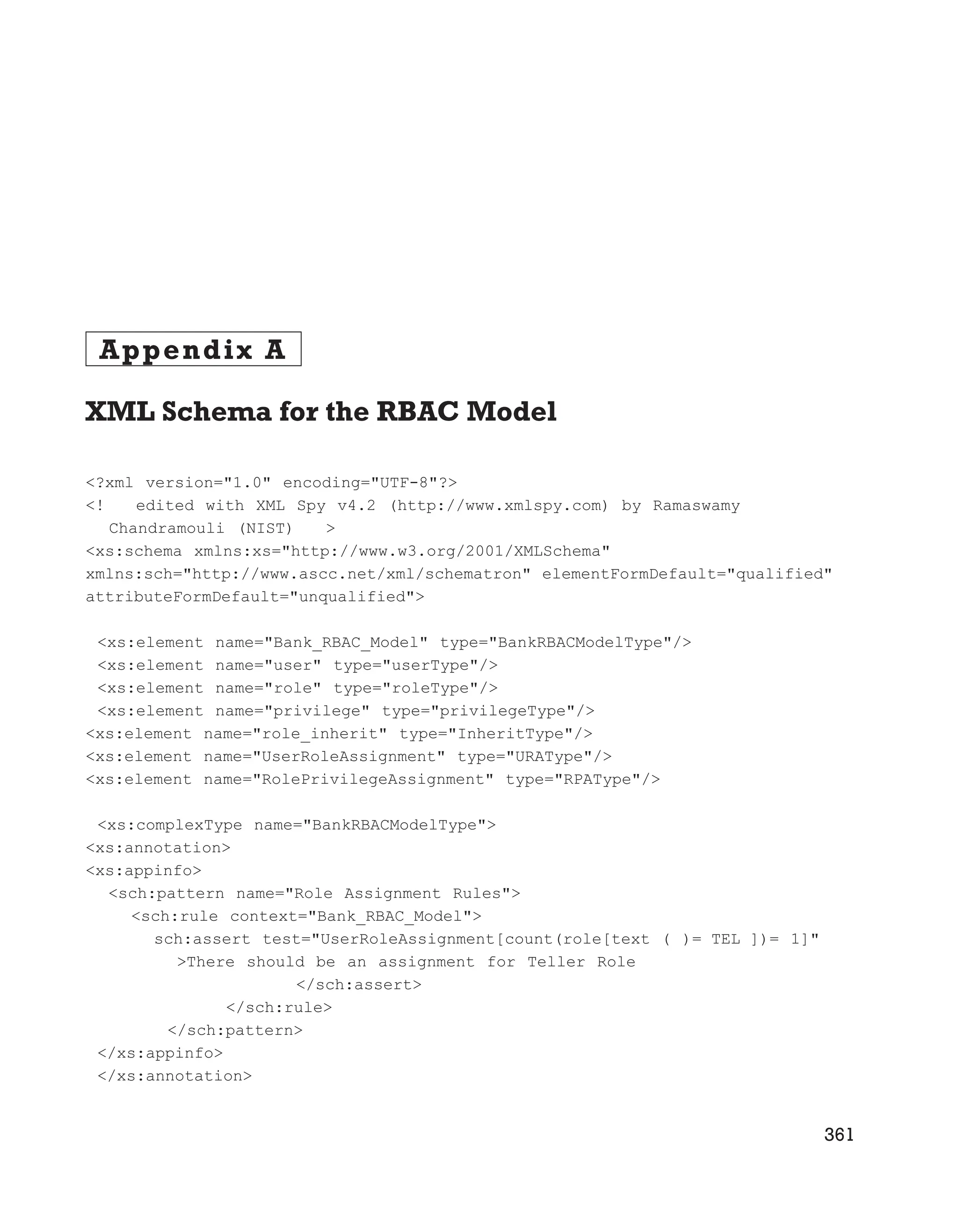 Appendix A
XML Schema for the RBAC Model
<?xml version="1.0" encoding="UTF-8"?>
<! edited with XML Spy v4.2 (http://www.xmlspy.com) by Ramaswamy
Chandramouli (NIST) >
<xs:schema xmlns:xs="http://www.w3.org/2001/XMLSchema"
xmlns:sch="http://www.ascc.net/xml/schematron" elementFormDefault="qualified"
attributeFormDefault="unqualified">
<xs:element name="Bank_RBAC_Model" type="BankRBACModelType"/>
<xs:element name="user" type="userType"/>
<xs:element name="role" type="roleType"/>
<xs:element name="privilege" type="privilegeType"/>
<xs:element name="role_inherit" type="InheritType"/>
<xs:element name="UserRoleAssignment" type="URAType"/>
<xs:element name="RolePrivilegeAssignment" type="RPAType"/>
<xs:complexType name="BankRBACModelType">
<xs:annotation>
<xs:appinfo>
<sch:pattern name="Role Assignment Rules">
<sch:rule context="Bank_RBAC_Model">
sch:assert test="UserRoleAssignment[count(role[text ( )= TEL ])= 1]"
>There should be an assignment for Teller Role
</sch:assert>
</sch:rule>
</sch:pattern>
</xs:appinfo>
</xs:annotation>
361
 