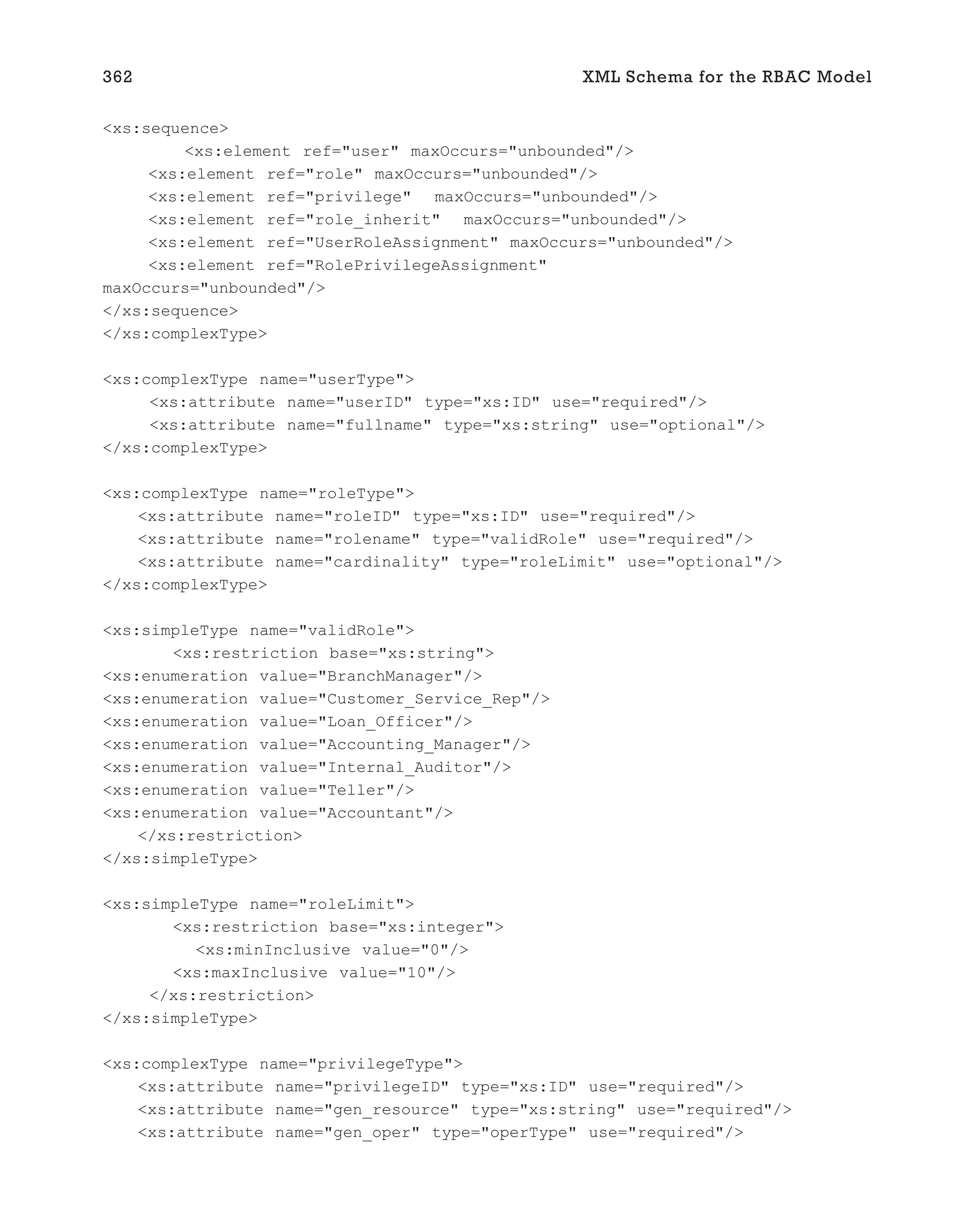 <xs:sequence>
<xs:element ref="user" maxOccurs="unbounded"/>
<xs:element ref="role" maxOccurs="unbounded"/>
<xs:element ref="privilege" maxOccurs="unbounded"/>
<xs:element ref="role_inherit" maxOccurs="unbounded"/>
<xs:element ref="UserRoleAssignment" maxOccurs="unbounded"/>
<xs:element ref="RolePrivilegeAssignment"
maxOccurs="unbounded"/>
</xs:sequence>
</xs:complexType>
<xs:complexType name="userType">
<xs:attribute name="userID" type="xs:ID" use="required"/>
<xs:attribute name="fullname" type="xs:string" use="optional"/>
</xs:complexType>
<xs:complexType name="roleType">
<xs:attribute name="roleID" type="xs:ID" use="required"/>
<xs:attribute name="rolename" type="validRole" use="required"/>
<xs:attribute name="cardinality" type="roleLimit" use="optional"/>
</xs:complexType>
<xs:simpleType name="validRole">
<xs:restriction base="xs:string">
<xs:enumeration value="BranchManager"/>
<xs:enumeration value="Customer_Service_Rep"/>
<xs:enumeration value="Loan_Officer"/>
<xs:enumeration value="Accounting_Manager"/>
<xs:enumeration value="Internal_Auditor"/>
<xs:enumeration value="Teller"/>
<xs:enumeration value="Accountant"/>
</xs:restriction>
</xs:simpleType>
<xs:simpleType name="roleLimit">
<xs:restriction base="xs:integer">
<xs:minInclusive value="0"/>
<xs:maxInclusive value="10"/>
</xs:restriction>
</xs:simpleType>
<xs:complexType name="privilegeType">
<xs:attribute name="privilegeID" type="xs:ID" use="required"/>
<xs:attribute name="gen_resource" type="xs:string" use="required"/>
<xs:attribute name="gen_oper" type="operType" use="required"/>
362 XML Schema for the RBAC Model
 