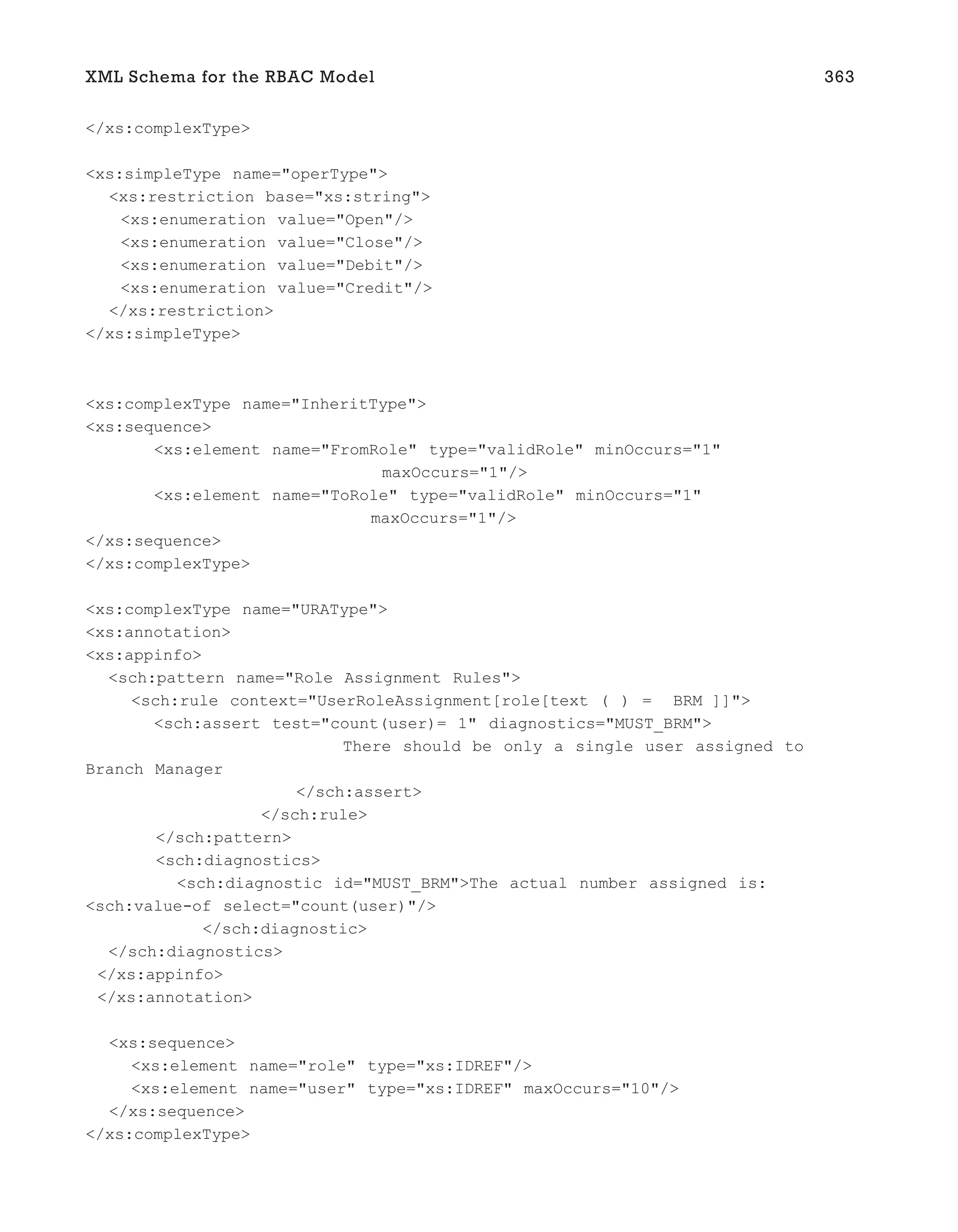 </xs:complexType>
<xs:simpleType name="operType">
<xs:restriction base="xs:string">
<xs:enumeration value="Open"/>
<xs:enumeration value="Close"/>
<xs:enumeration value="Debit"/>
<xs:enumeration value="Credit"/>
</xs:restriction>
</xs:simpleType>
<xs:complexType name="InheritType">
<xs:sequence>
<xs:element name="FromRole" type="validRole" minOccurs="1"
maxOccurs="1"/>
<xs:element name="ToRole" type="validRole" minOccurs="1"
maxOccurs="1"/>
</xs:sequence>
</xs:complexType>
<xs:complexType name="URAType">
<xs:annotation>
<xs:appinfo>
<sch:pattern name="Role Assignment Rules">
<sch:rule context="UserRoleAssignment[role[text ( ) = BRM ]]">
<sch:assert test="count(user)= 1" diagnostics="MUST_BRM">
There should be only a single user assigned to
Branch Manager
</sch:assert>
</sch:rule>
</sch:pattern>
<sch:diagnostics>
<sch:diagnostic id="MUST_BRM">The actual number assigned is:
<sch:value-of select="count(user)"/>
</sch:diagnostic>
</sch:diagnostics>
</xs:appinfo>
</xs:annotation>
<xs:sequence>
<xs:element name="role" type="xs:IDREF"/>
<xs:element name="user" type="xs:IDREF" maxOccurs="10"/>
</xs:sequence>
</xs:complexType>
XML Schema for the RBAC Model 363
 