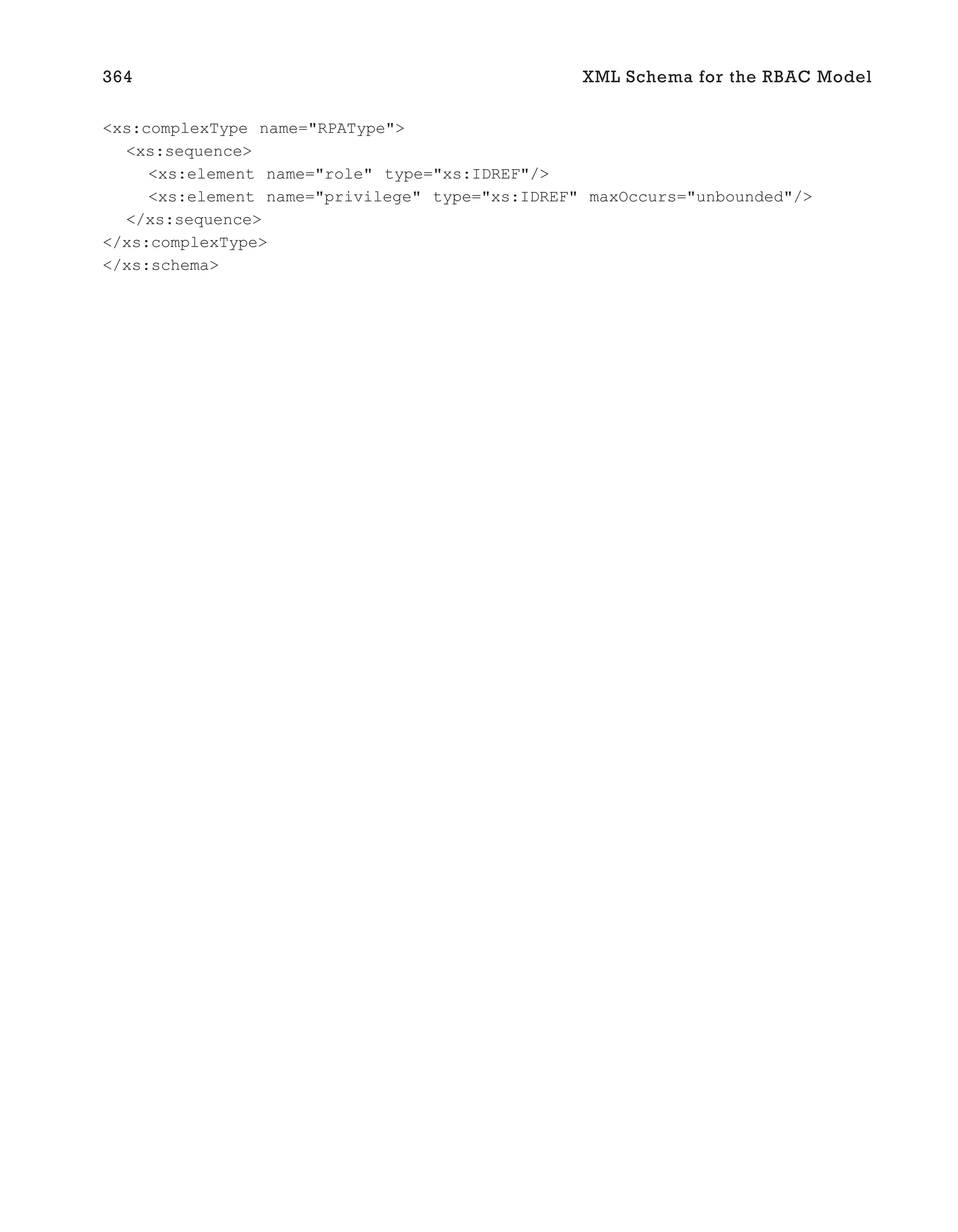 <xs:complexType name="RPAType">
<xs:sequence>
<xs:element name="role" type="xs:IDREF"/>
<xs:element name="privilege" type="xs:IDREF" maxOccurs="unbounded"/>
</xs:sequence>
</xs:complexType>
</xs:schema>
364 XML Schema for the RBAC Model
 