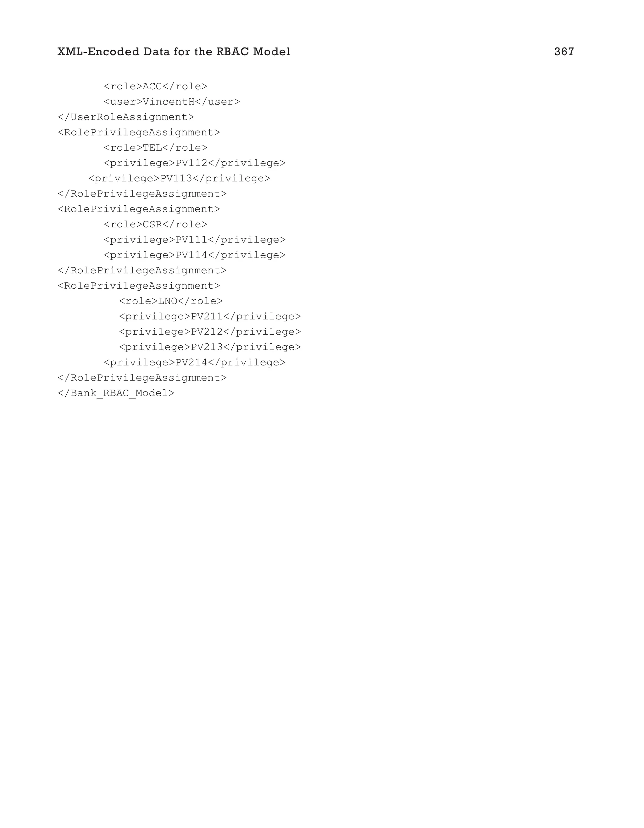 <role>ACC</role>
<user>VincentH</user>
</UserRoleAssignment>
<RolePrivilegeAssignment>
<role>TEL</role>
<privilege>PV112</privilege>
<privilege>PV113</privilege>
</RolePrivilegeAssignment>
<RolePrivilegeAssignment>
<role>CSR</role>
<privilege>PV111</privilege>
<privilege>PV114</privilege>
</RolePrivilegeAssignment>
<RolePrivilegeAssignment>
<role>LNO</role>
<privilege>PV211</privilege>
<privilege>PV212</privilege>
<privilege>PV213</privilege>
<privilege>PV214</privilege>
</RolePrivilegeAssignment>
</Bank_RBAC_Model>
XML-Encoded Data for the RBAC Model 367
 