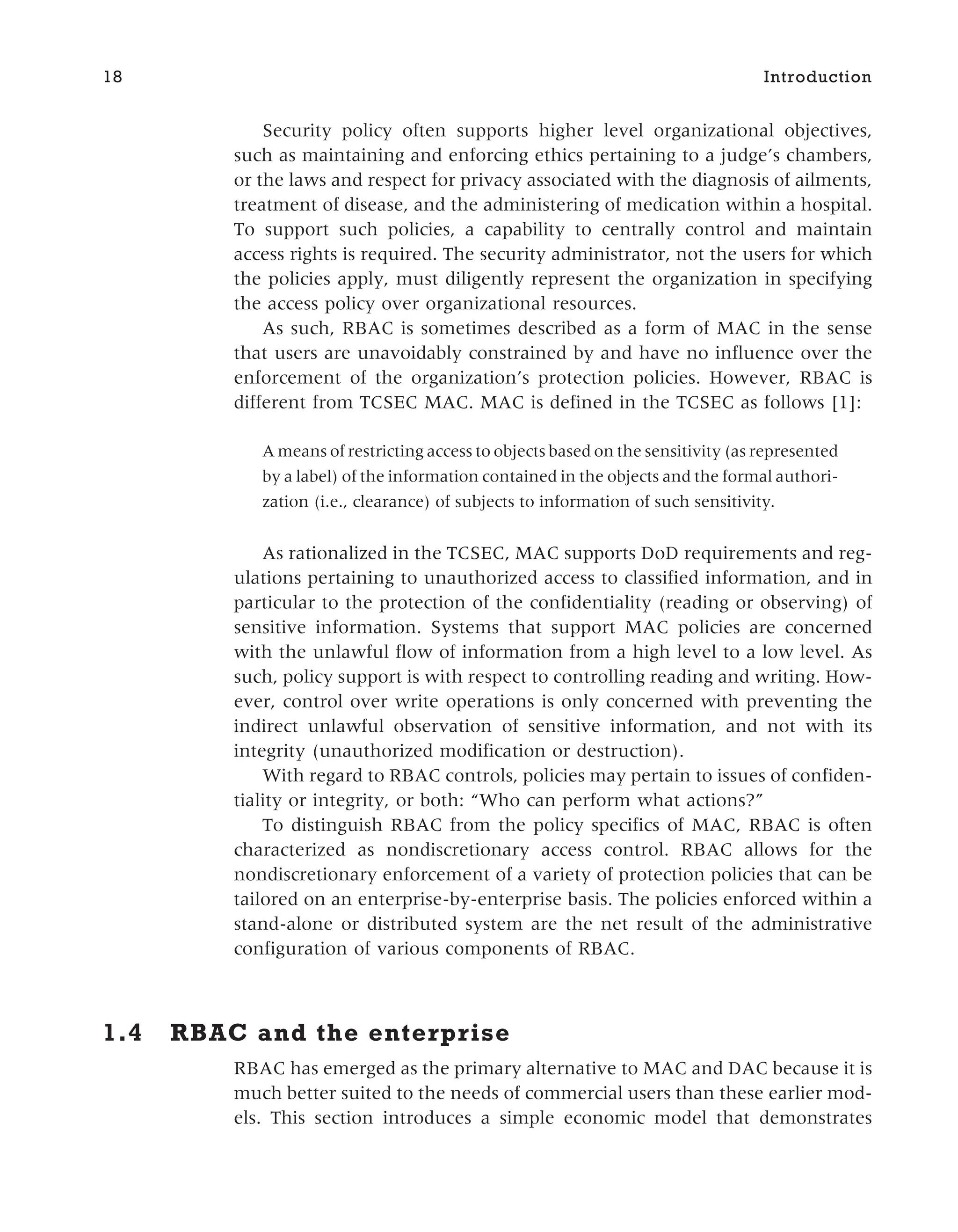 Security policy often supports higher level organizational objectives,
such as maintaining and enforcing ethics pertaining to a judge’s chambers,
or the laws and respect for privacy associated with the diagnosis of ailments,
treatment of disease, and the administering of medication within a hospital.
To support such policies, a capability to centrally control and maintain
access rights is required. The security administrator, not the users for which
the policies apply, must diligently represent the organization in specifying
the access policy over organizational resources.
As such, RBAC is sometimes described as a form of MAC in the sense
that users are unavoidably constrained by and have no influence over the
enforcement of the organization’s protection policies. However, RBAC is
different from TCSEC MAC. MAC is defined in the TCSEC as follows [1]:
A means of restricting access to objects based on the sensitivity (as represented
by a label) of the information contained in the objects and the formal authori-
zation (i.e., clearance) of subjects to information of such sensitivity.
As rationalized in the TCSEC, MAC supports DoD requirements and reg-
ulations pertaining to unauthorized access to classified information, and in
particular to the protection of the confidentiality (reading or observing) of
sensitive information. Systems that support MAC policies are concerned
with the unlawful flow of information from a high level to a low level. As
such, policy support is with respect to controlling reading and writing. How-
ever, control over write operations is only concerned with preventing the
indirect unlawful observation of sensitive information, and not with its
integrity (unauthorized modification or destruction).
With regard to RBAC controls, policies may pertain to issues of confiden-
tiality or integrity, or both: “Who can perform what actions?”
To distinguish RBAC from the policy specifics of MAC, RBAC is often
characterized as nondiscretionary access control. RBAC allows for the
nondiscretionary enforcement of a variety of protection policies that can be
tailored on an enterprise-by-enterprise basis. The policies enforced within a
stand-alone or distributed system are the net result of the administrative
configuration of various components of RBAC.
1.4 RBAC and the enterprise
RBAC has emerged as the primary alternative to MAC and DAC because it is
much better suited to the needs of commercial users than these earlier mod-
els. This section introduces a simple economic model that demonstrates
18 Introduction
 