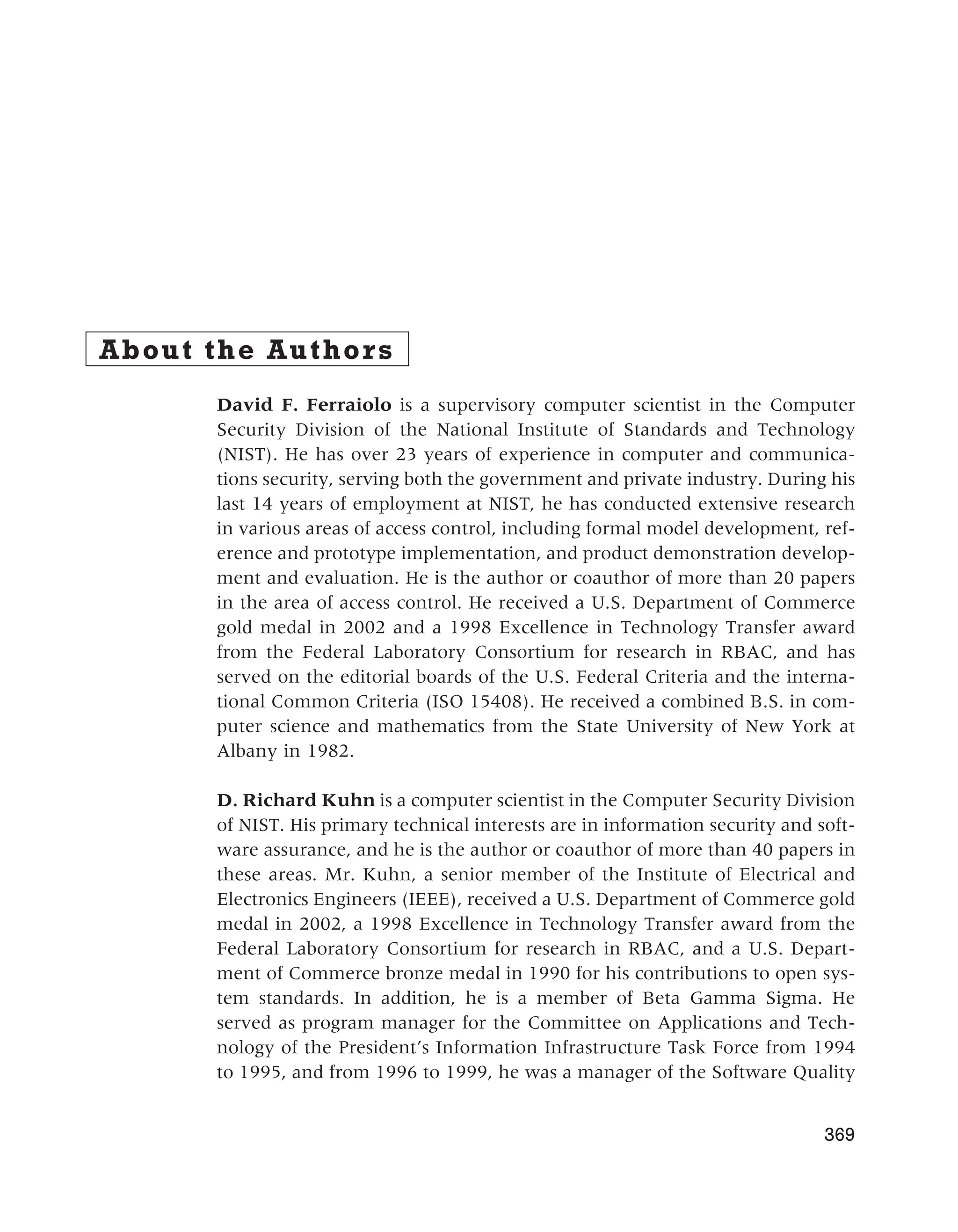 About the Authors
David F. Ferraiolo is a supervisory computer scientist in the Computer
Security Division of the National Institute of Standards and Technology
(NIST). He has over 23 years of experience in computer and communica-
tions security, serving both the government and private industry. During his
last 14 years of employment at NIST, he has conducted extensive research
in various areas of access control, including formal model development, ref-
erence and prototype implementation, and product demonstration develop-
ment and evaluation. He is the author or coauthor of more than 20 papers
in the area of access control. He received a U.S. Department of Commerce
gold medal in 2002 and a 1998 Excellence in Technology Transfer award
from the Federal Laboratory Consortium for research in RBAC, and has
served on the editorial boards of the U.S. Federal Criteria and the interna-
tional Common Criteria (ISO 15408). He received a combined B.S. in com-
puter science and mathematics from the State University of New York at
Albany in 1982.
D. Richard Kuhn is a computer scientist in the Computer Security Division
of NIST. His primary technical interests are in information security and soft-
ware assurance, and he is the author or coauthor of more than 40 papers in
these areas. Mr. Kuhn, a senior member of the Institute of Electrical and
Electronics Engineers (IEEE), received a U.S. Department of Commerce gold
medal in 2002, a 1998 Excellence in Technology Transfer award from the
Federal Laboratory Consortium for research in RBAC, and a U.S. Depart-
ment of Commerce bronze medal in 1990 for his contributions to open sys-
tem standards. In addition, he is a member of Beta Gamma Sigma. He
served as program manager for the Committee on Applications and Tech-
nology of the President’s Information Infrastructure Task Force from 1994
to 1995, and from 1996 to 1999, he was a manager of the Software Quality
369
 