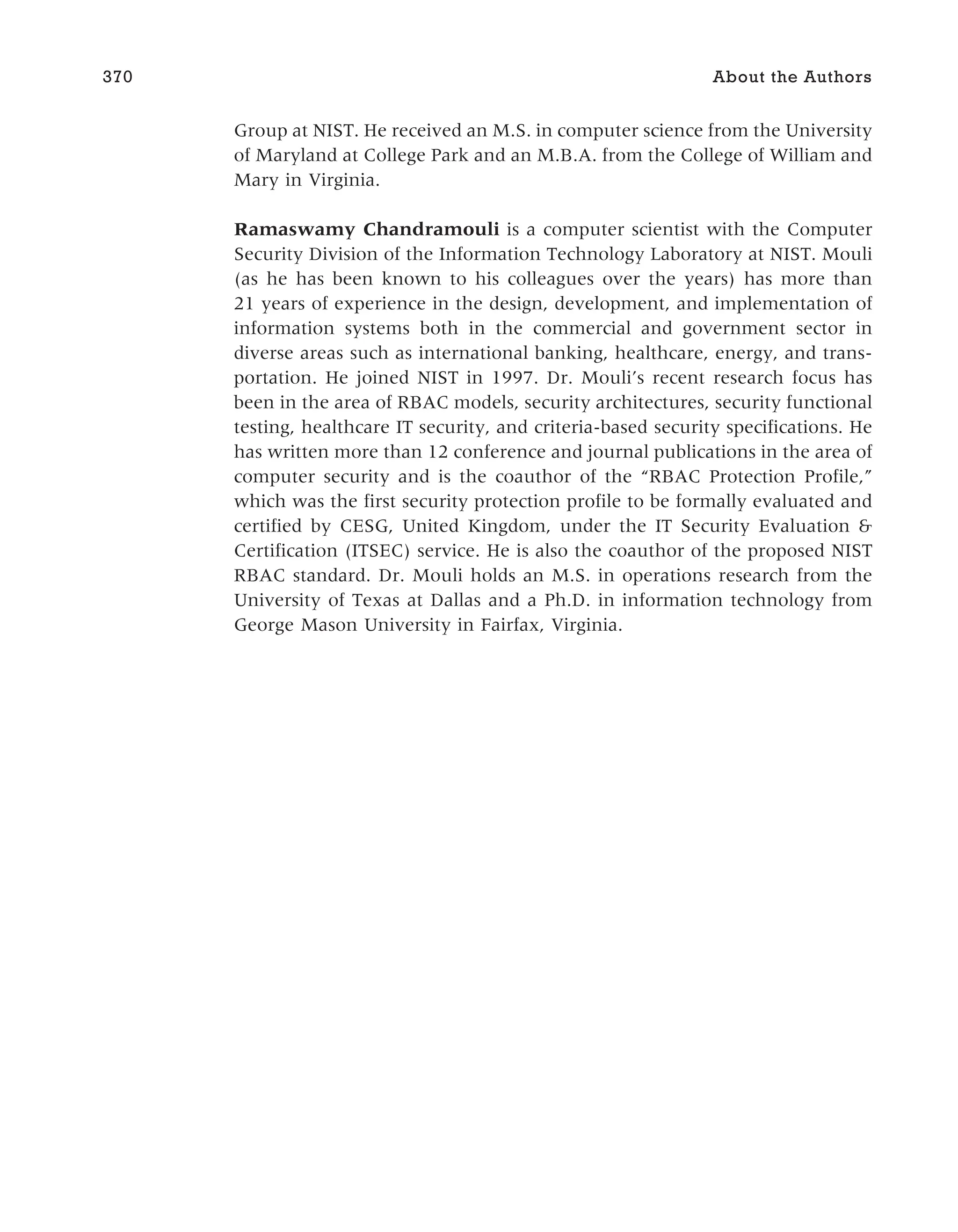 Group at NIST. He received an M.S. in computer science from the University
of Maryland at College Park and an M.B.A. from the College of William and
Mary in Virginia.
Ramaswamy Chandramouli is a computer scientist with the Computer
Security Division of the Information Technology Laboratory at NIST. Mouli
(as he has been known to his colleagues over the years) has more than
21 years of experience in the design, development, and implementation of
information systems both in the commercial and government sector in
diverse areas such as international banking, healthcare, energy, and trans-
portation. He joined NIST in 1997. Dr. Mouli’s recent research focus has
been in the area of RBAC models, security architectures, security functional
testing, healthcare IT security, and criteria-based security specifications. He
has written more than 12 conference and journal publications in the area of
computer security and is the coauthor of the “RBAC Protection Profile,”
which was the first security protection profile to be formally evaluated and
certified by CESG, United Kingdom, under the IT Security Evaluation &
Certification (ITSEC) service. He is also the coauthor of the proposed NIST
RBAC standard. Dr. Mouli holds an M.S. in operations research from the
University of Texas at Dallas and a Ph.D. in information technology from
George Mason University in Fairfax, Virginia.
370 About the Authors
 