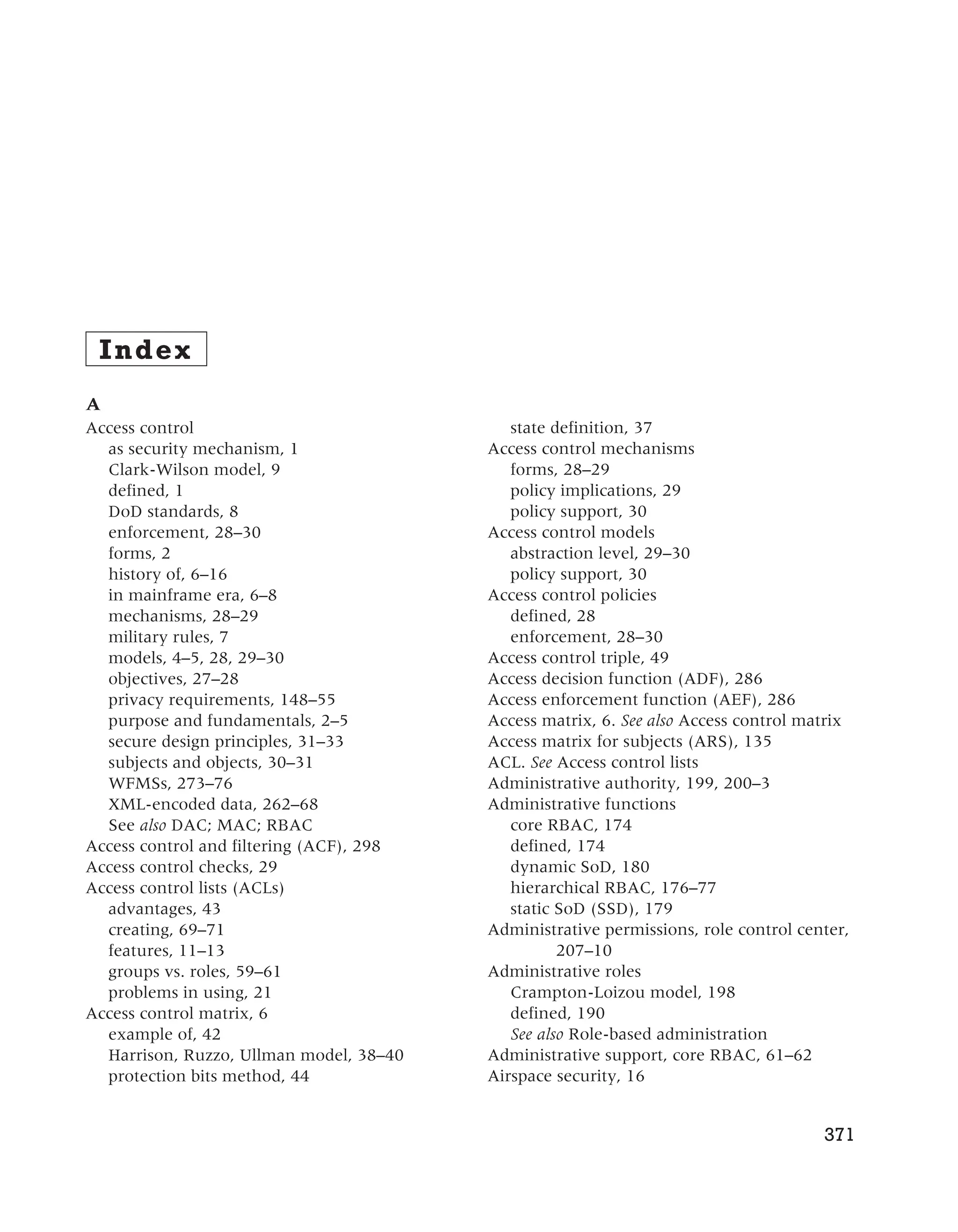 Index
A
Access control
as security mechanism, 1
Clark-Wilson model, 9
defined, 1
DoD standards, 8
enforcement, 28–30
forms, 2
history of, 6–16
in mainframe era, 6–8
mechanisms, 28–29
military rules, 7
models, 4–5, 28, 29–30
objectives, 27–28
privacy requirements, 148–55
purpose and fundamentals, 2–5
secure design principles, 31–33
subjects and objects, 30–31
WFMSs, 273–76
XML-encoded data, 262–68
See also DAC; MAC; RBAC
Access control and filtering (ACF), 298
Access control checks, 29
Access control lists (ACLs)
advantages, 43
creating, 69–71
features, 11–13
groups vs. roles, 59–61
problems in using, 21
Access control matrix, 6
example of, 42
Harrison, Ruzzo, Ullman model, 38–40
protection bits method, 44
state definition, 37
Access control mechanisms
forms, 28–29
policy implications, 29
policy support, 30
Access control models
abstraction level, 29–30
policy support, 30
Access control policies
defined, 28
enforcement, 28–30
Access control triple, 49
Access decision function (ADF), 286
Access enforcement function (AEF), 286
Access matrix, 6. See also Access control matrix
Access matrix for subjects (ARS), 135
ACL. See Access control lists
Administrative authority, 199, 200–3
Administrative functions
core RBAC, 174
defined, 174
dynamic SoD, 180
hierarchical RBAC, 176–77
static SoD (SSD), 179
Administrative permissions, role control center,
207–10
Administrative roles
Crampton-Loizou model, 198
defined, 190
See also Role-based administration
Administrative support, core RBAC, 61–62
Airspace security, 16
371
 