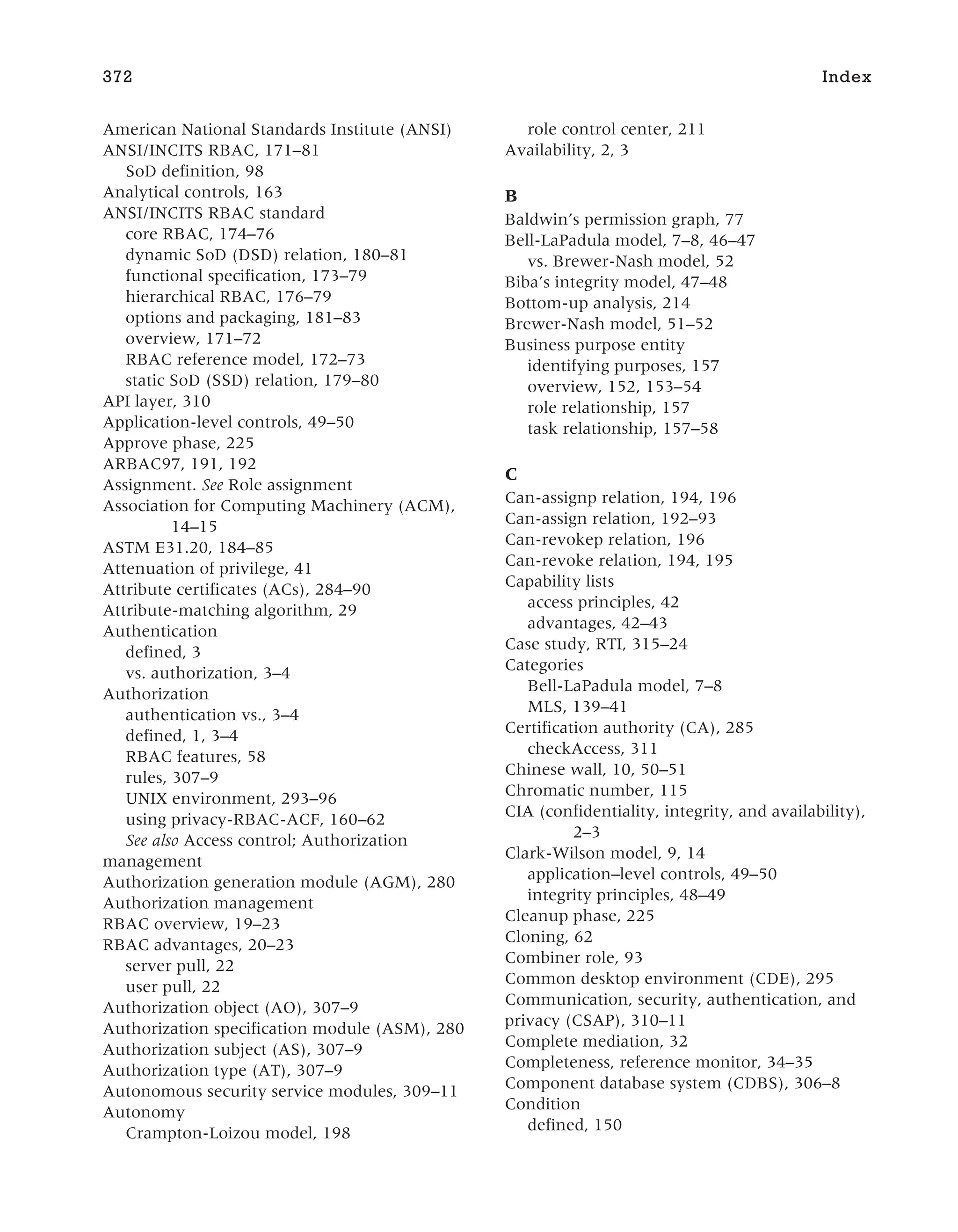 American National Standards Institute (ANSI)
ANSI/INCITS RBAC, 171–81
SoD definition, 98
Analytical controls, 163
ANSI/INCITS RBAC standard
core RBAC, 174–76
dynamic SoD (DSD) relation, 180–81
functional specification, 173–79
hierarchical RBAC, 176–79
options and packaging, 181–83
overview, 171–72
RBAC reference model, 172–73
static SoD (SSD) relation, 179–80
API layer, 310
Application-level controls, 49–50
Approve phase, 225
ARBAC97, 191, 192
Assignment. See Role assignment
Association for Computing Machinery (ACM),
14–15
ASTM E31.20, 184–85
Attenuation of privilege, 41
Attribute certificates (ACs), 284–90
Attribute-matching algorithm, 29
Authentication
defined, 3
vs. authorization, 3–4
Authorization
authentication vs., 3–4
defined, 1, 3–4
RBAC features, 58
rules, 307–9
UNIX environment, 293–96
using privacy-RBAC-ACF, 160–62
See also Access control; Authorization
management
Authorization generation module (AGM), 280
Authorization management
RBAC overview, 19–23
RBAC advantages, 20–23
server pull, 22
user pull, 22
Authorization object (AO), 307–9
Authorization specification module (ASM), 280
Authorization subject (AS), 307–9
Authorization type (AT), 307–9
Autonomous security service modules, 309–11
Autonomy
Crampton-Loizou model, 198
role control center, 211
Availability, 2, 3
B
Baldwin’s permission graph, 77
Bell-LaPadula model, 7–8, 46–47
vs. Brewer-Nash model, 52
Biba’s integrity model, 47–48
Bottom-up analysis, 214
Brewer-Nash model, 51–52
Business purpose entity
identifying purposes, 157
overview, 152, 153–54
role relationship, 157
task relationship, 157–58
C
Can-assignp relation, 194, 196
Can-assign relation, 192–93
Can-revokep relation, 196
Can-revoke relation, 194, 195
Capability lists
access principles, 42
advantages, 42–43
Case study, RTI, 315–24
Categories
Bell-LaPadula model, 7–8
MLS, 139–41
Certification authority (CA), 285
checkAccess, 311
Chinese wall, 10, 50–51
Chromatic number, 115
CIA (confidentiality, integrity, and availability),
2–3
Clark-Wilson model, 9, 14
application–level controls, 49–50
integrity principles, 48–49
Cleanup phase, 225
Cloning, 62
Combiner role, 93
Common desktop environment (CDE), 295
Communication, security, authentication, and
privacy (CSAP), 310–11
Complete mediation, 32
Completeness, reference monitor, 34–35
Component database system (CDBS), 306–8
Condition
defined, 150
372 Index
 