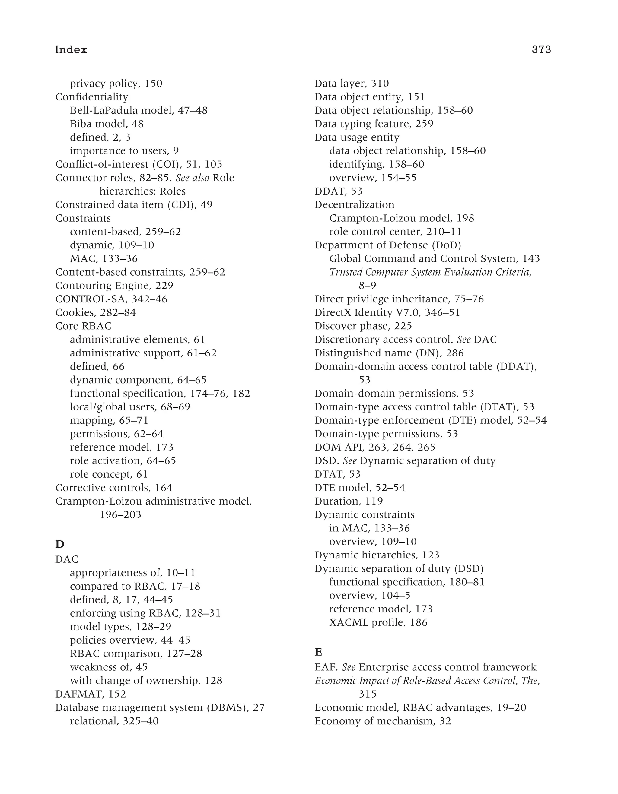 privacy policy, 150
Confidentiality
Bell-LaPadula model, 47–48
Biba model, 48
defined, 2, 3
importance to users, 9
Conflict-of-interest (COI), 51, 105
Connector roles, 82–85. See also Role
hierarchies; Roles
Constrained data item (CDI), 49
Constraints
content-based, 259–62
dynamic, 109–10
MAC, 133–36
Content-based constraints, 259–62
Contouring Engine, 229
CONTROL-SA, 342–46
Cookies, 282–84
Core RBAC
administrative elements, 61
administrative support, 61–62
defined, 66
dynamic component, 64–65
functional specification, 174–76, 182
local/global users, 68–69
mapping, 65–71
permissions, 62–64
reference model, 173
role activation, 64–65
role concept, 61
Corrective controls, 164
Crampton-Loizou administrative model,
196–203
D
DAC
appropriateness of, 10–11
compared to RBAC, 17–18
defined, 8, 17, 44–45
enforcing using RBAC, 128–31
model types, 128–29
policies overview, 44–45
RBAC comparison, 127–28
weakness of, 45
with change of ownership, 128
DAFMAT, 152
Database management system (DBMS), 27
relational, 325–40
Data layer, 310
Data object entity, 151
Data object relationship, 158–60
Data typing feature, 259
Data usage entity
data object relationship, 158–60
identifying, 158–60
overview, 154–55
DDAT, 53
Decentralization
Crampton-Loizou model, 198
role control center, 210–11
Department of Defense (DoD)
Global Command and Control System, 143
Trusted Computer System Evaluation Criteria,
8–9
Direct privilege inheritance, 75–76
DirectX Identity V7.0, 346–51
Discover phase, 225
Discretionary access control. See DAC
Distinguished name (DN), 286
Domain-domain access control table (DDAT),
53
Domain-domain permissions, 53
Domain-type access control table (DTAT), 53
Domain-type enforcement (DTE) model, 52–54
Domain-type permissions, 53
DOM API, 263, 264, 265
DSD. See Dynamic separation of duty
DTAT, 53
DTE model, 52–54
Duration, 119
Dynamic constraints
in MAC, 133–36
overview, 109–10
Dynamic hierarchies, 123
Dynamic separation of duty (DSD)
functional specification, 180–81
overview, 104–5
reference model, 173
XACML profile, 186
E
EAF. See Enterprise access control framework
Economic Impact of Role-Based Access Control, The,
315
Economic model, RBAC advantages, 19–20
Economy of mechanism, 32
Index 373
 