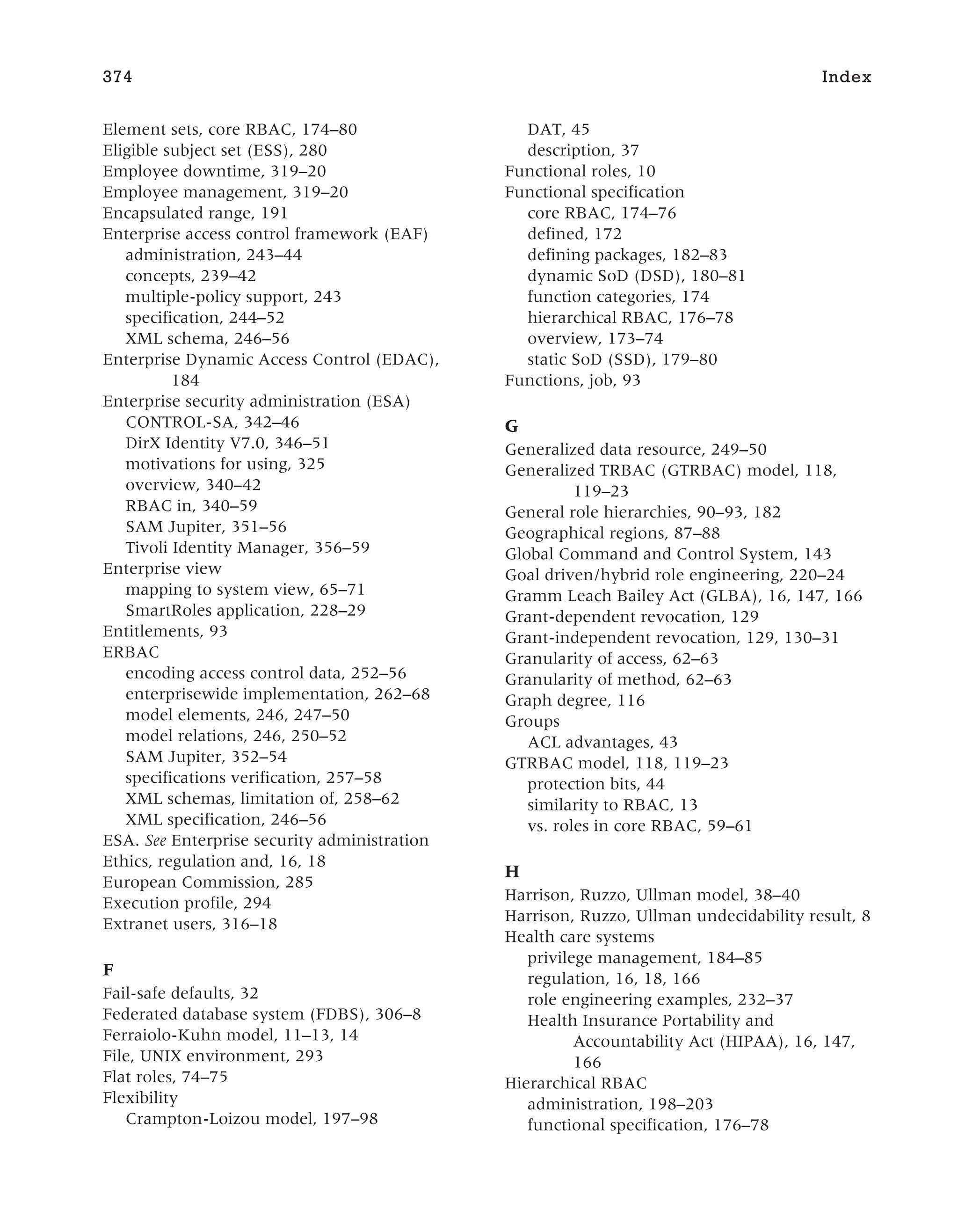 Element sets, core RBAC, 174–80
Eligible subject set (ESS), 280
Employee downtime, 319–20
Employee management, 319–20
Encapsulated range, 191
Enterprise access control framework (EAF)
administration, 243–44
concepts, 239–42
multiple-policy support, 243
specification, 244–52
XML schema, 246–56
Enterprise Dynamic Access Control (EDAC),
184
Enterprise security administration (ESA)
CONTROL-SA, 342–46
DirX Identity V7.0, 346–51
motivations for using, 325
overview, 340–42
RBAC in, 340–59
SAM Jupiter, 351–56
Tivoli Identity Manager, 356–59
Enterprise view
mapping to system view, 65–71
SmartRoles application, 228–29
Entitlements, 93
ERBAC
encoding access control data, 252–56
enterprisewide implementation, 262–68
model elements, 246, 247–50
model relations, 246, 250–52
SAM Jupiter, 352–54
specifications verification, 257–58
XML schemas, limitation of, 258–62
XML specification, 246–56
ESA. See Enterprise security administration
Ethics, regulation and, 16, 18
European Commission, 285
Execution profile, 294
Extranet users, 316–18
F
Fail-safe defaults, 32
Federated database system (FDBS), 306–8
Ferraiolo-Kuhn model, 11–13, 14
File, UNIX environment, 293
Flat roles, 74–75
Flexibility
Crampton-Loizou model, 197–98
DAT, 45
description, 37
Functional roles, 10
Functional specification
core RBAC, 174–76
defined, 172
defining packages, 182–83
dynamic SoD (DSD), 180–81
function categories, 174
hierarchical RBAC, 176–78
overview, 173–74
static SoD (SSD), 179–80
Functions, job, 93
G
Generalized data resource, 249–50
Generalized TRBAC (GTRBAC) model, 118,
119–23
General role hierarchies, 90–93, 182
Geographical regions, 87–88
Global Command and Control System, 143
Goal driven/hybrid role engineering, 220–24
Gramm Leach Bailey Act (GLBA), 16, 147, 166
Grant-dependent revocation, 129
Grant-independent revocation, 129, 130–31
Granularity of access, 62–63
Granularity of method, 62–63
Graph degree, 116
Groups
ACL advantages, 43
GTRBAC model, 118, 119–23
protection bits, 44
similarity to RBAC, 13
vs. roles in core RBAC, 59–61
H
Harrison, Ruzzo, Ullman model, 38–40
Harrison, Ruzzo, Ullman undecidability result, 8
Health care systems
privilege management, 184–85
regulation, 16, 18, 166
role engineering examples, 232–37
Health Insurance Portability and
Accountability Act (HIPAA), 16, 147,
166
Hierarchical RBAC
administration, 198–203
functional specification, 176–78
374 Index
 