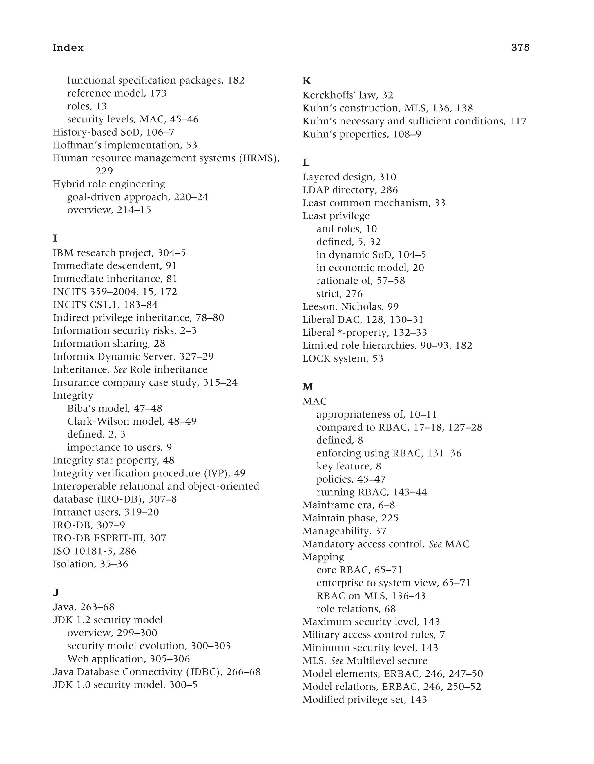 functional specification packages, 182
reference model, 173
roles, 13
security levels, MAC, 45–46
History-based SoD, 106–7
Hoffman’s implementation, 53
Human resource management systems (HRMS),
229
Hybrid role engineering
goal-driven approach, 220–24
overview, 214–15
I
IBM research project, 304–5
Immediate descendent, 91
Immediate inheritance, 81
INCITS 359–2004, 15, 172
INCITS CS1.1, 183–84
Indirect privilege inheritance, 78–80
Information security risks, 2–3
Information sharing, 28
Informix Dynamic Server, 327–29
Inheritance. See Role inheritance
Insurance company case study, 315–24
Integrity
Biba’s model, 47–48
Clark-Wilson model, 48–49
defined, 2, 3
importance to users, 9
Integrity star property, 48
Integrity verification procedure (IVP), 49
Interoperable relational and object-oriented
database (IRO-DB), 307–8
Intranet users, 319–20
IRO-DB, 307–9
IRO-DB ESPRIT-III, 307
ISO 10181-3, 286
Isolation, 35–36
J
Java, 263–68
JDK 1.2 security model
overview, 299–300
security model evolution, 300–303
Web application, 305–306
Java Database Connectivity (JDBC), 266–68
JDK 1.0 security model, 300–5
K
Kerckhoffs’ law, 32
Kuhn’s construction, MLS, 136, 138
Kuhn’s necessary and sufficient conditions, 117
Kuhn’s properties, 108–9
L
Layered design, 310
LDAP directory, 286
Least common mechanism, 33
Least privilege
and roles, 10
defined, 5, 32
in dynamic SoD, 104–5
in economic model, 20
rationale of, 57–58
strict, 276
Leeson, Nicholas, 99
Liberal DAC, 128, 130–31
Liberal *-property, 132–33
Limited role hierarchies, 90–93, 182
LOCK system, 53
M
MAC
appropriateness of, 10–11
compared to RBAC, 17–18, 127–28
defined, 8
enforcing using RBAC, 131–36
key feature, 8
policies, 45–47
running RBAC, 143–44
Mainframe era, 6–8
Maintain phase, 225
Manageability, 37
Mandatory access control. See MAC
Mapping
core RBAC, 65–71
enterprise to system view, 65–71
RBAC on MLS, 136–43
role relations, 68
Maximum security level, 143
Military access control rules, 7
Minimum security level, 143
MLS. See Multilevel secure
Model elements, ERBAC, 246, 247–50
Model relations, ERBAC, 246, 250–52
Modified privilege set, 143
Index 375
 
