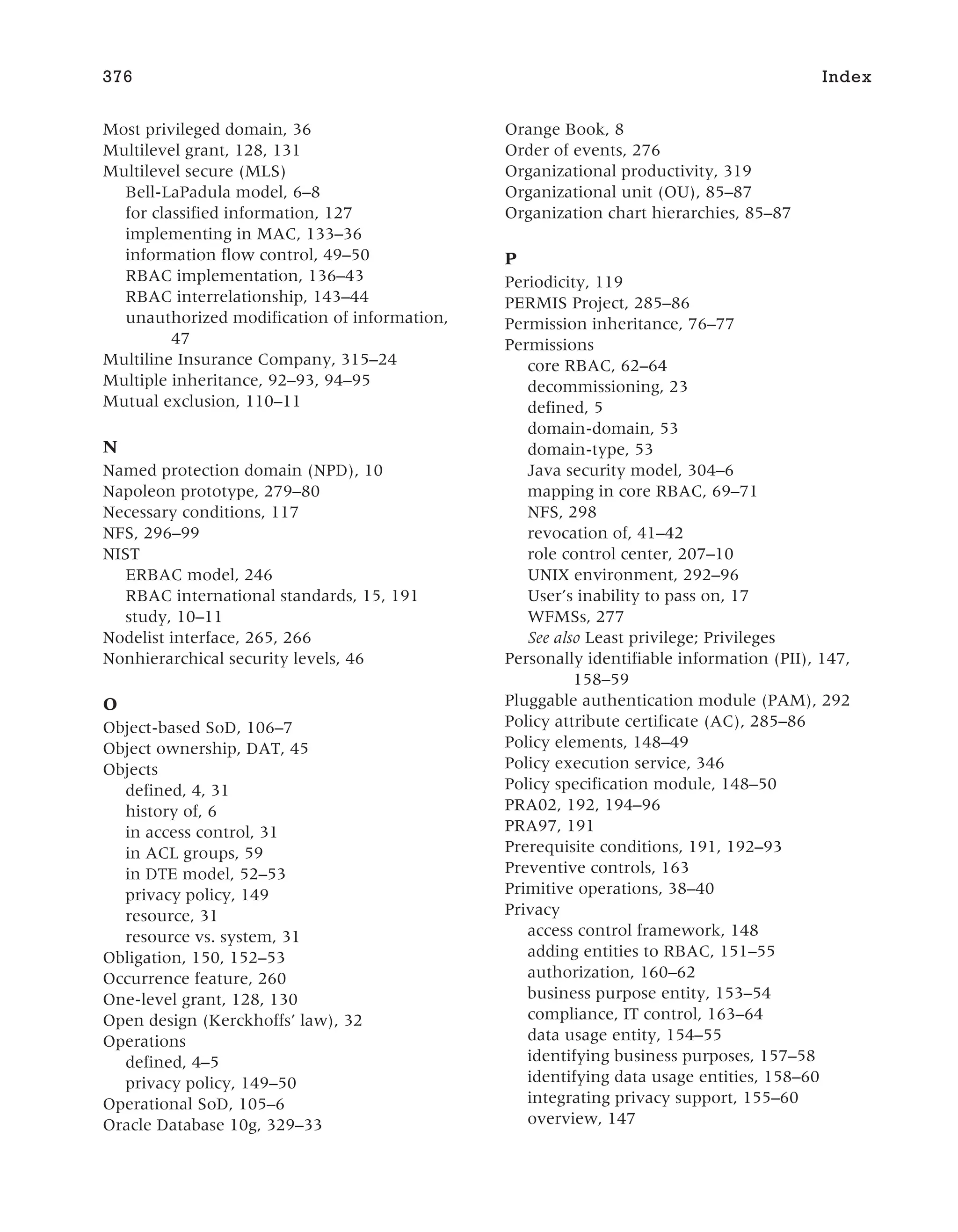 Most privileged domain, 36
Multilevel grant, 128, 131
Multilevel secure (MLS)
Bell-LaPadula model, 6–8
for classified information, 127
implementing in MAC, 133–36
information flow control, 49–50
RBAC implementation, 136–43
RBAC interrelationship, 143–44
unauthorized modification of information,
47
Multiline Insurance Company, 315–24
Multiple inheritance, 92–93, 94–95
Mutual exclusion, 110–11
N
Named protection domain (NPD), 10
Napoleon prototype, 279–80
Necessary conditions, 117
NFS, 296–99
NIST
ERBAC model, 246
RBAC international standards, 15, 191
study, 10–11
Nodelist interface, 265, 266
Nonhierarchical security levels, 46
O
Object-based SoD, 106–7
Object ownership, DAT, 45
Objects
defined, 4, 31
history of, 6
in access control, 31
in ACL groups, 59
in DTE model, 52–53
privacy policy, 149
resource, 31
resource vs. system, 31
Obligation, 150, 152–53
Occurrence feature, 260
One-level grant, 128, 130
Open design (Kerckhoffs’ law), 32
Operations
defined, 4–5
privacy policy, 149–50
Operational SoD, 105–6
Oracle Database 10g, 329–33
Orange Book, 8
Order of events, 276
Organizational productivity, 319
Organizational unit (OU), 85–87
Organization chart hierarchies, 85–87
P
Periodicity, 119
PERMIS Project, 285–86
Permission inheritance, 76–77
Permissions
core RBAC, 62–64
decommissioning, 23
defined, 5
domain-domain, 53
domain-type, 53
Java security model, 304–6
mapping in core RBAC, 69–71
NFS, 298
revocation of, 41–42
role control center, 207–10
UNIX environment, 292–96
User’s inability to pass on, 17
WFMSs, 277
See also Least privilege; Privileges
Personally identifiable information (PII), 147,
158–59
Pluggable authentication module (PAM), 292
Policy attribute certificate (AC), 285–86
Policy elements, 148–49
Policy execution service, 346
Policy specification module, 148–50
PRA02, 192, 194–96
PRA97, 191
Prerequisite conditions, 191, 192–93
Preventive controls, 163
Primitive operations, 38–40
Privacy
access control framework, 148
adding entities to RBAC, 151–55
authorization, 160–62
business purpose entity, 153–54
compliance, IT control, 163–64
data usage entity, 154–55
identifying business purposes, 157–58
identifying data usage entities, 158–60
integrating privacy support, 155–60
overview, 147
376 Index
 