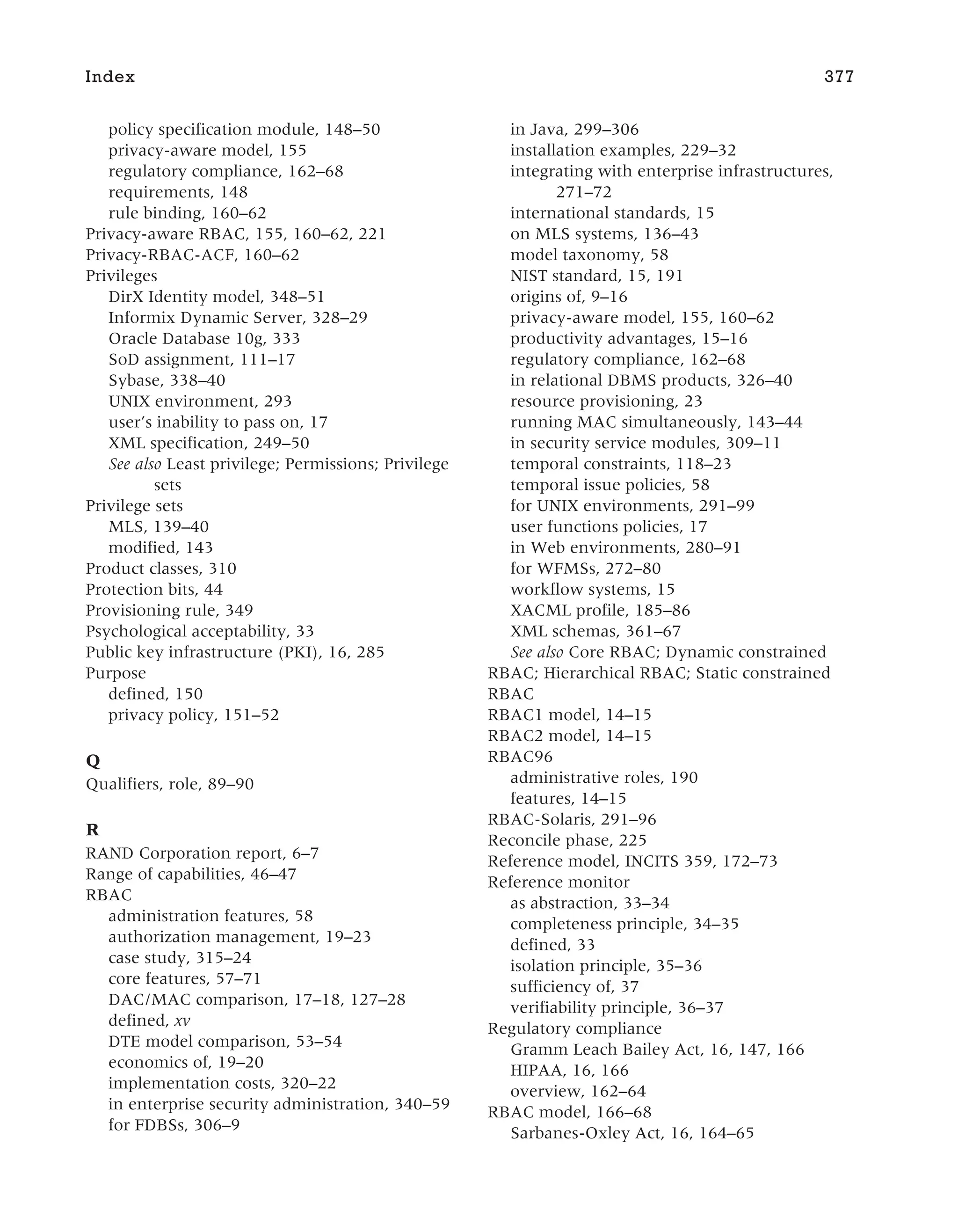 policy specification module, 148–50
privacy-aware model, 155
regulatory compliance, 162–68
requirements, 148
rule binding, 160–62
Privacy-aware RBAC, 155, 160–62, 221
Privacy-RBAC-ACF, 160–62
Privileges
DirX Identity model, 348–51
Informix Dynamic Server, 328–29
Oracle Database 10g, 333
SoD assignment, 111–17
Sybase, 338–40
UNIX environment, 293
user’s inability to pass on, 17
XML specification, 249–50
See also Least privilege; Permissions; Privilege
sets
Privilege sets
MLS, 139–40
modified, 143
Product classes, 310
Protection bits, 44
Provisioning rule, 349
Psychological acceptability, 33
Public key infrastructure (PKI), 16, 285
Purpose
defined, 150
privacy policy, 151–52
Q
Qualifiers, role, 89–90
R
RAND Corporation report, 6–7
Range of capabilities, 46–47
RBAC
administration features, 58
authorization management, 19–23
case study, 315–24
core features, 57–71
DAC/MAC comparison, 17–18, 127–28
defined, xv
DTE model comparison, 53–54
economics of, 19–20
implementation costs, 320–22
in enterprise security administration, 340–59
for FDBSs, 306–9
in Java, 299–306
installation examples, 229–32
integrating with enterprise infrastructures,
271–72
international standards, 15
on MLS systems, 136–43
model taxonomy, 58
NIST standard, 15, 191
origins of, 9–16
privacy-aware model, 155, 160–62
productivity advantages, 15–16
regulatory compliance, 162–68
in relational DBMS products, 326–40
resource provisioning, 23
running MAC simultaneously, 143–44
in security service modules, 309–11
temporal constraints, 118–23
temporal issue policies, 58
for UNIX environments, 291–99
user functions policies, 17
in Web environments, 280–91
for WFMSs, 272–80
workflow systems, 15
XACML profile, 185–86
XML schemas, 361–67
See also Core RBAC; Dynamic constrained
RBAC; Hierarchical RBAC; Static constrained
RBAC
RBAC1 model, 14–15
RBAC2 model, 14–15
RBAC96
administrative roles, 190
features, 14–15
RBAC-Solaris, 291–96
Reconcile phase, 225
Reference model, INCITS 359, 172–73
Reference monitor
as abstraction, 33–34
completeness principle, 34–35
defined, 33
isolation principle, 35–36
sufficiency of, 37
verifiability principle, 36–37
Regulatory compliance
Gramm Leach Bailey Act, 16, 147, 166
HIPAA, 16, 166
overview, 162–64
RBAC model, 166–68
Sarbanes-Oxley Act, 16, 164–65
Index 377
 