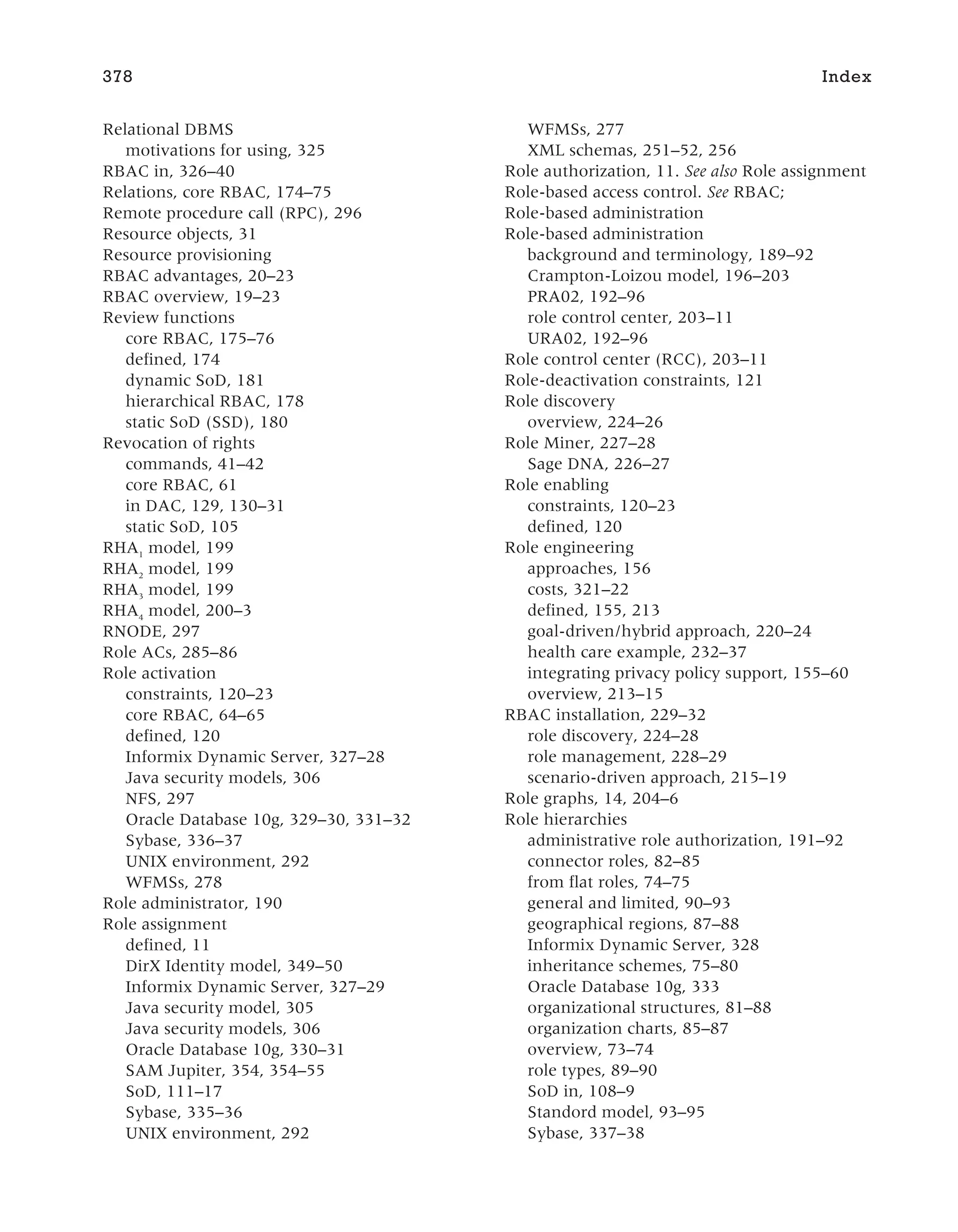 Relational DBMS
motivations for using, 325
RBAC in, 326–40
Relations, core RBAC, 174–75
Remote procedure call (RPC), 296
Resource objects, 31
Resource provisioning
RBAC advantages, 20–23
RBAC overview, 19–23
Review functions
core RBAC, 175–76
defined, 174
dynamic SoD, 181
hierarchical RBAC, 178
static SoD (SSD), 180
Revocation of rights
commands, 41–42
core RBAC, 61
in DAC, 129, 130–31
static SoD, 105
RHA1
model, 199
RHA2
model, 199
RHA3
model, 199
RHA4
model, 200–3
RNODE, 297
Role ACs, 285–86
Role activation
constraints, 120–23
core RBAC, 64–65
defined, 120
Informix Dynamic Server, 327–28
Java security models, 306
NFS, 297
Oracle Database 10g, 329–30, 331–32
Sybase, 336–37
UNIX environment, 292
WFMSs, 278
Role administrator, 190
Role assignment
defined, 11
DirX Identity model, 349–50
Informix Dynamic Server, 327–29
Java security model, 305
Java security models, 306
Oracle Database 10g, 330–31
SAM Jupiter, 354, 354–55
SoD, 111–17
Sybase, 335–36
UNIX environment, 292
WFMSs, 277
XML schemas, 251–52, 256
Role authorization, 11. See also Role assignment
Role-based access control. See RBAC;
Role-based administration
Role-based administration
background and terminology, 189–92
Crampton-Loizou model, 196–203
PRA02, 192–96
role control center, 203–11
URA02, 192–96
Role control center (RCC), 203–11
Role-deactivation constraints, 121
Role discovery
overview, 224–26
Role Miner, 227–28
Sage DNA, 226–27
Role enabling
constraints, 120–23
defined, 120
Role engineering
approaches, 156
costs, 321–22
defined, 155, 213
goal-driven/hybrid approach, 220–24
health care example, 232–37
integrating privacy policy support, 155–60
overview, 213–15
RBAC installation, 229–32
role discovery, 224–28
role management, 228–29
scenario-driven approach, 215–19
Role graphs, 14, 204–6
Role hierarchies
administrative role authorization, 191–92
connector roles, 82–85
from flat roles, 74–75
general and limited, 90–93
geographical regions, 87–88
Informix Dynamic Server, 328
inheritance schemes, 75–80
Oracle Database 10g, 333
organizational structures, 81–88
organization charts, 85–87
overview, 73–74
role types, 89–90
SoD in, 108–9
Standord model, 93–95
Sybase, 337–38
378 Index
 