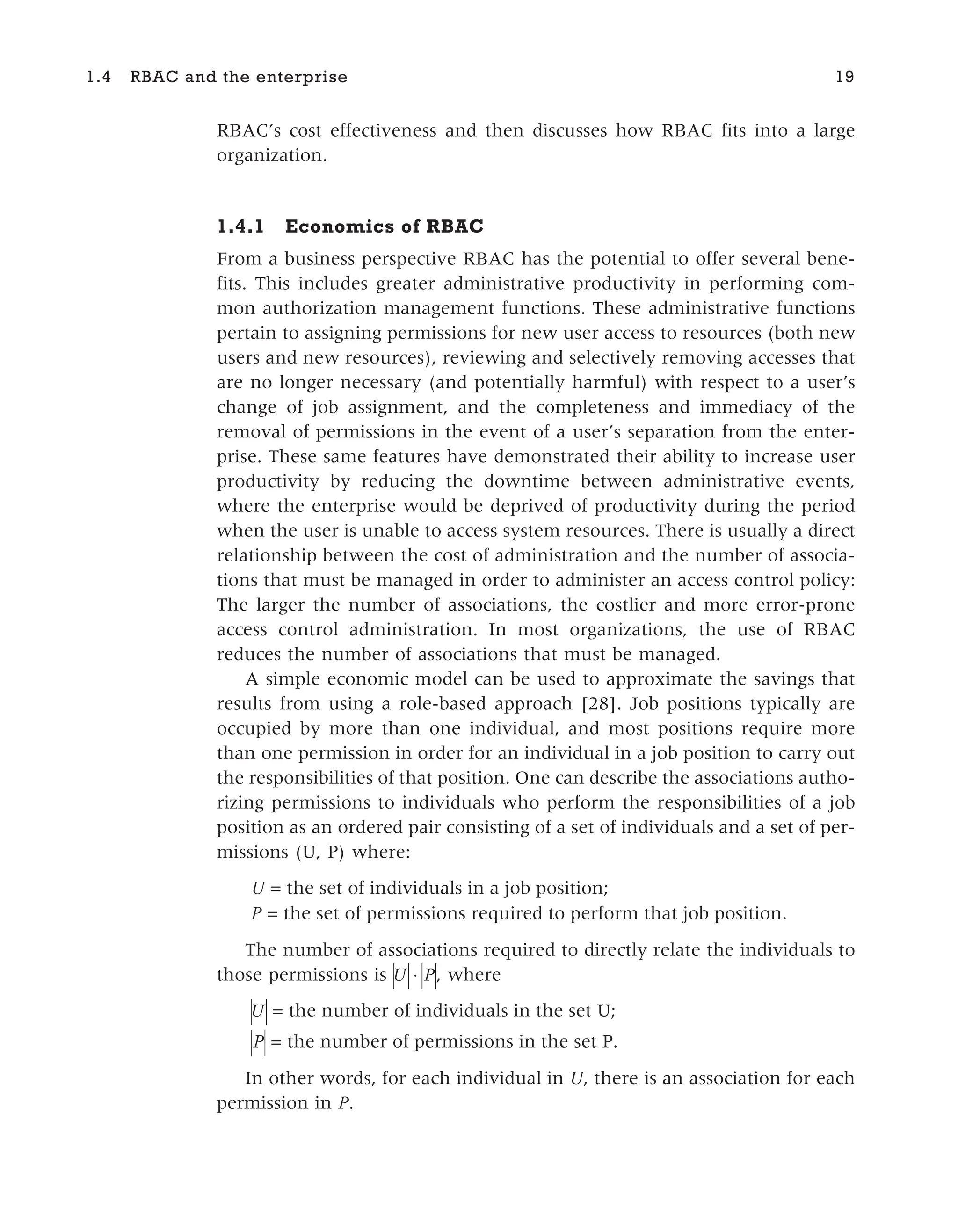 RBAC’s cost effectiveness and then discusses how RBAC fits into a large
organization.
1.4.1 Economics of RBAC
From a business perspective RBAC has the potential to offer several bene-
fits. This includes greater administrative productivity in performing com-
mon authorization management functions. These administrative functions
pertain to assigning permissions for new user access to resources (both new
users and new resources), reviewing and selectively removing accesses that
are no longer necessary (and potentially harmful) with respect to a user’s
change of job assignment, and the completeness and immediacy of the
removal of permissions in the event of a user’s separation from the enter-
prise. These same features have demonstrated their ability to increase user
productivity by reducing the downtime between administrative events,
where the enterprise would be deprived of productivity during the period
when the user is unable to access system resources. There is usually a direct
relationship between the cost of administration and the number of associa-
tions that must be managed in order to administer an access control policy:
The larger the number of associations, the costlier and more error-prone
access control administration. In most organizations, the use of RBAC
reduces the number of associations that must be managed.
A simple economic model can be used to approximate the savings that
results from using a role-based approach [28]. Job positions typically are
occupied by more than one individual, and most positions require more
than one permission in order for an individual in a job position to carry out
the responsibilities of that position. One can describe the associations autho-
rizing permissions to individuals who perform the responsibilities of a job
position as an ordered pair consisting of a set of individuals and a set of per-
missions (U, P) where:
U = the set of individuals in a job position;
P = the set of permissions required to perform that job position.
The number of associations required to directly relate the individuals to
those permissions is U P
⋅ , where
U = the number of individuals in the set U;
P = the number of permissions in the set P.
In other words, for each individual in U, there is an association for each
permission in P.
1.4 RBAC and the enterprise 19
 