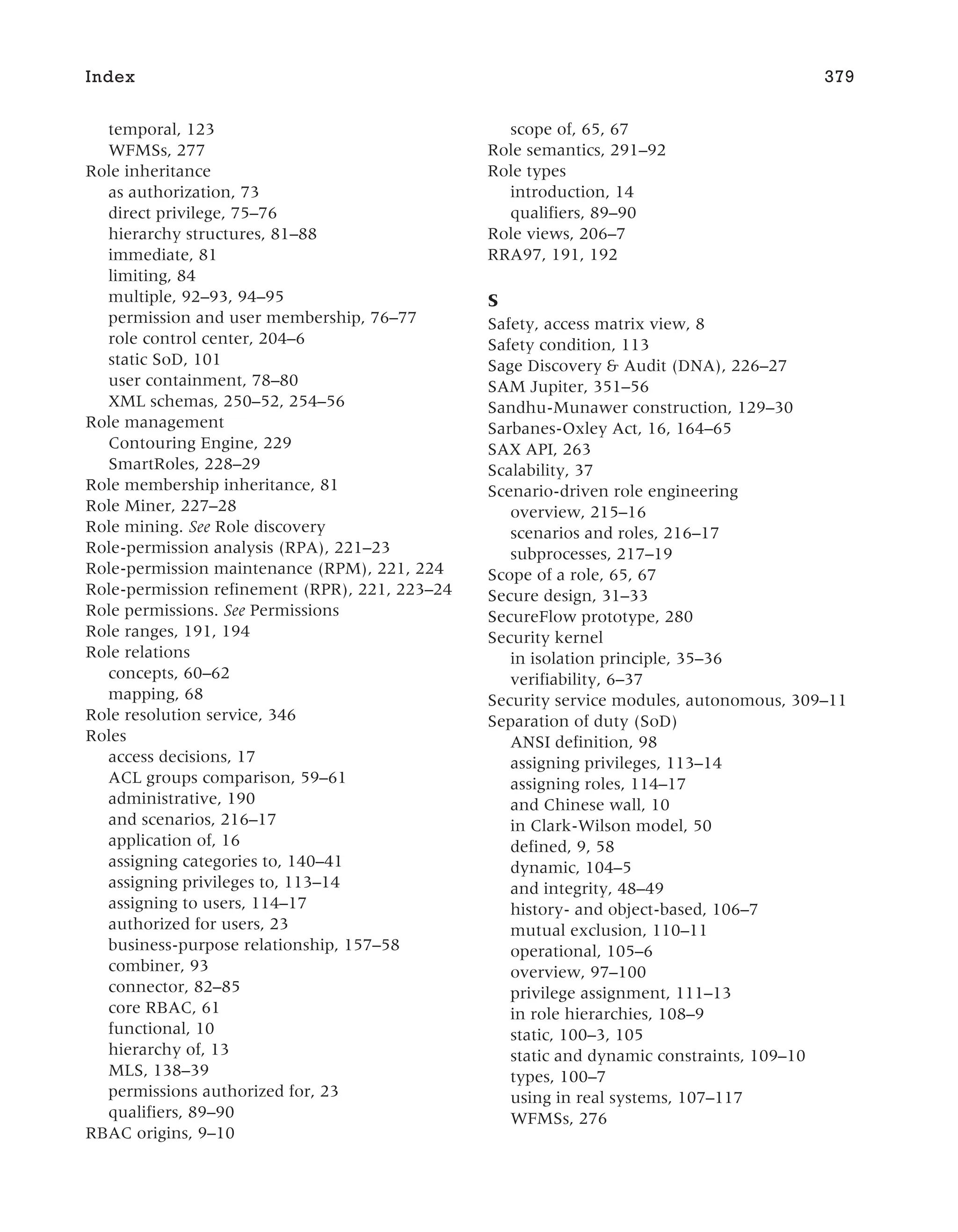 temporal, 123
WFMSs, 277
Role inheritance
as authorization, 73
direct privilege, 75–76
hierarchy structures, 81–88
immediate, 81
limiting, 84
multiple, 92–93, 94–95
permission and user membership, 76–77
role control center, 204–6
static SoD, 101
user containment, 78–80
XML schemas, 250–52, 254–56
Role management
Contouring Engine, 229
SmartRoles, 228–29
Role membership inheritance, 81
Role Miner, 227–28
Role mining. See Role discovery
Role-permission analysis (RPA), 221–23
Role-permission maintenance (RPM), 221, 224
Role-permission refinement (RPR), 221, 223–24
Role permissions. See Permissions
Role ranges, 191, 194
Role relations
concepts, 60–62
mapping, 68
Role resolution service, 346
Roles
access decisions, 17
ACL groups comparison, 59–61
administrative, 190
and scenarios, 216–17
application of, 16
assigning categories to, 140–41
assigning privileges to, 113–14
assigning to users, 114–17
authorized for users, 23
business-purpose relationship, 157–58
combiner, 93
connector, 82–85
core RBAC, 61
functional, 10
hierarchy of, 13
MLS, 138–39
permissions authorized for, 23
qualifiers, 89–90
RBAC origins, 9–10
scope of, 65, 67
Role semantics, 291–92
Role types
introduction, 14
qualifiers, 89–90
Role views, 206–7
RRA97, 191, 192
S
Safety, access matrix view, 8
Safety condition, 113
Sage Discovery & Audit (DNA), 226–27
SAM Jupiter, 351–56
Sandhu-Munawer construction, 129–30
Sarbanes-Oxley Act, 16, 164–65
SAX API, 263
Scalability, 37
Scenario-driven role engineering
overview, 215–16
scenarios and roles, 216–17
subprocesses, 217–19
Scope of a role, 65, 67
Secure design, 31–33
SecureFlow prototype, 280
Security kernel
in isolation principle, 35–36
verifiability, 6–37
Security service modules, autonomous, 309–11
Separation of duty (SoD)
ANSI definition, 98
assigning privileges, 113–14
assigning roles, 114–17
and Chinese wall, 10
in Clark-Wilson model, 50
defined, 9, 58
dynamic, 104–5
and integrity, 48–49
history- and object-based, 106–7
mutual exclusion, 110–11
operational, 105–6
overview, 97–100
privilege assignment, 111–13
in role hierarchies, 108–9
static, 100–3, 105
static and dynamic constraints, 109–10
types, 100–7
using in real systems, 107–117
WFMSs, 276
Index 379
 