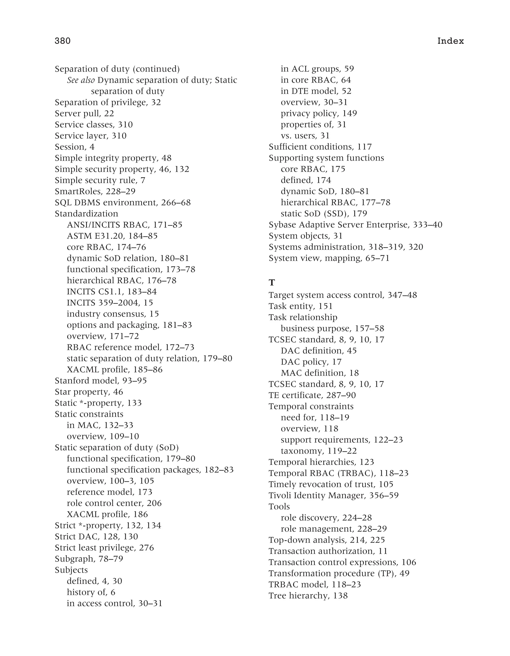 Separation of duty (continued)
See also Dynamic separation of duty; Static
separation of duty
Separation of privilege, 32
Server pull, 22
Service classes, 310
Service layer, 310
Session, 4
Simple integrity property, 48
Simple security property, 46, 132
Simple security rule, 7
SmartRoles, 228–29
SQL DBMS environment, 266–68
Standardization
ANSI/INCITS RBAC, 171–85
ASTM E31.20, 184–85
core RBAC, 174–76
dynamic SoD relation, 180–81
functional specification, 173–78
hierarchical RBAC, 176–78
INCITS CS1.1, 183–84
INCITS 359–2004, 15
industry consensus, 15
options and packaging, 181–83
overview, 171–72
RBAC reference model, 172–73
static separation of duty relation, 179–80
XACML profile, 185–86
Stanford model, 93–95
Star property, 46
Static *-property, 133
Static constraints
in MAC, 132–33
overview, 109–10
Static separation of duty (SoD)
functional specification, 179–80
functional specification packages, 182–83
overview, 100–3, 105
reference model, 173
role control center, 206
XACML profile, 186
Strict *-property, 132, 134
Strict DAC, 128, 130
Strict least privilege, 276
Subgraph, 78–79
Subjects
defined, 4, 30
history of, 6
in access control, 30–31
in ACL groups, 59
in core RBAC, 64
in DTE model, 52
overview, 30–31
privacy policy, 149
properties of, 31
vs. users, 31
Sufficient conditions, 117
Supporting system functions
core RBAC, 175
defined, 174
dynamic SoD, 180–81
hierarchical RBAC, 177–78
static SoD (SSD), 179
Sybase Adaptive Server Enterprise, 333–40
System objects, 31
Systems administration, 318–319, 320
System view, mapping, 65–71
T
Target system access control, 347–48
Task entity, 151
Task relationship
business purpose, 157–58
TCSEC standard, 8, 9, 10, 17
DAC definition, 45
DAC policy, 17
MAC definition, 18
TCSEC standard, 8, 9, 10, 17
TE certificate, 287–90
Temporal constraints
need for, 118–19
overview, 118
support requirements, 122–23
taxonomy, 119–22
Temporal hierarchies, 123
Temporal RBAC (TRBAC), 118–23
Timely revocation of trust, 105
Tivoli Identity Manager, 356–59
Tools
role discovery, 224–28
role management, 228–29
Top-down analysis, 214, 225
Transaction authorization, 11
Transaction control expressions, 106
Transformation procedure (TP), 49
TRBAC model, 118–23
Tree hierarchy, 138
380 Index
 