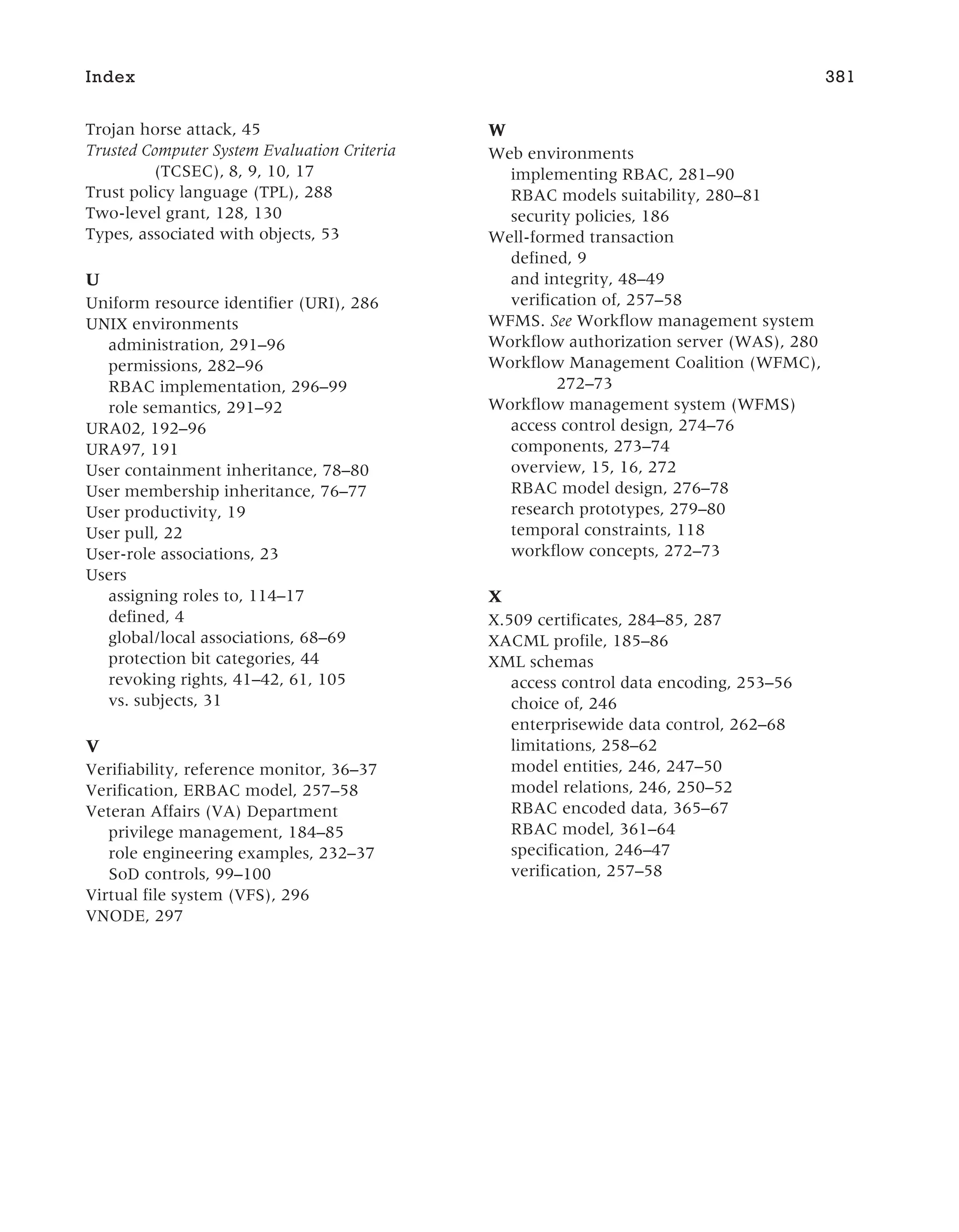 Trojan horse attack, 45
Trusted Computer System Evaluation Criteria
(TCSEC), 8, 9, 10, 17
Trust policy language (TPL), 288
Two-level grant, 128, 130
Types, associated with objects, 53
U
Uniform resource identifier (URI), 286
UNIX environments
administration, 291–96
permissions, 282–96
RBAC implementation, 296–99
role semantics, 291–92
URA02, 192–96
URA97, 191
User containment inheritance, 78–80
User membership inheritance, 76–77
User productivity, 19
User pull, 22
User-role associations, 23
Users
assigning roles to, 114–17
defined, 4
global/local associations, 68–69
protection bit categories, 44
revoking rights, 41–42, 61, 105
vs. subjects, 31
V
Verifiability, reference monitor, 36–37
Verification, ERBAC model, 257–58
Veteran Affairs (VA) Department
privilege management, 184–85
role engineering examples, 232–37
SoD controls, 99–100
Virtual file system (VFS), 296
VNODE, 297
W
Web environments
implementing RBAC, 281–90
RBAC models suitability, 280–81
security policies, 186
Well-formed transaction
defined, 9
and integrity, 48–49
verification of, 257–58
WFMS. See Workflow management system
Workflow authorization server (WAS), 280
Workflow Management Coalition (WFMC),
272–73
Workflow management system (WFMS)
access control design, 274–76
components, 273–74
overview, 15, 16, 272
RBAC model design, 276–78
research prototypes, 279–80
temporal constraints, 118
workflow concepts, 272–73
X
X.509 certificates, 284–85, 287
XACML profile, 185–86
XML schemas
access control data encoding, 253–56
choice of, 246
enterprisewide data control, 262–68
limitations, 258–62
model entities, 246, 247–50
model relations, 246, 250–52
RBAC encoded data, 365–67
RBAC model, 361–64
specification, 246–47
verification, 257–58
Index 381
 