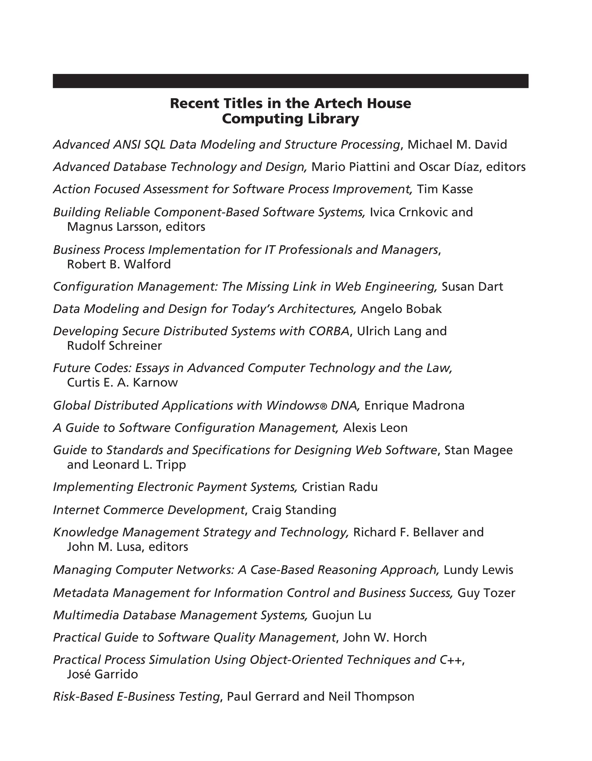Recent Titles in the Artech House
Computing Library
Advanced ANSI SQL Data Modeling and Structure Processing, Michael M. David
Advanced Database Technology and Design, Mario Piattini and Oscar Díaz, editors
Action Focused Assessment for Software Process Improvement, Tim Kasse
Building Reliable Component-Based Software Systems, Ivica Crnkovic and
Magnus Larsson, editors
Business Process Implementation for IT Professionals and Managers,
Robert B. Walford
Configuration Management: The Missing Link in Web Engineering, Susan Dart
Data Modeling and Design for Today’s Architectures, Angelo Bobak
Developing Secure Distributed Systems with CORBA, Ulrich Lang and
Rudolf Schreiner
Future Codes: Essays in Advanced Computer Technology and the Law,
Curtis E. A. Karnow
Global Distributed Applications with Windows® DNA, Enrique Madrona
A Guide to Software Configuration Management, Alexis Leon
Guide to Standards and Specifications for Designing Web Software, Stan Magee
and Leonard L. Tripp
Implementing Electronic Payment Systems, Cristian Radu
Internet Commerce Development, Craig Standing
Knowledge Management Strategy and Technology, Richard F. Bellaver and
John M. Lusa, editors
Managing Computer Networks: A Case-Based Reasoning Approach, Lundy Lewis
Metadata Management for Information Control and Business Success, Guy Tozer
Multimedia Database Management Systems, Guojun Lu
Practical Guide to Software Quality Management, John W. Horch
Practical Process Simulation Using Object-Oriented Techniques and C++,
José Garrido
Risk-Based E-Business Testing, Paul Gerrard and Neil Thompson
 