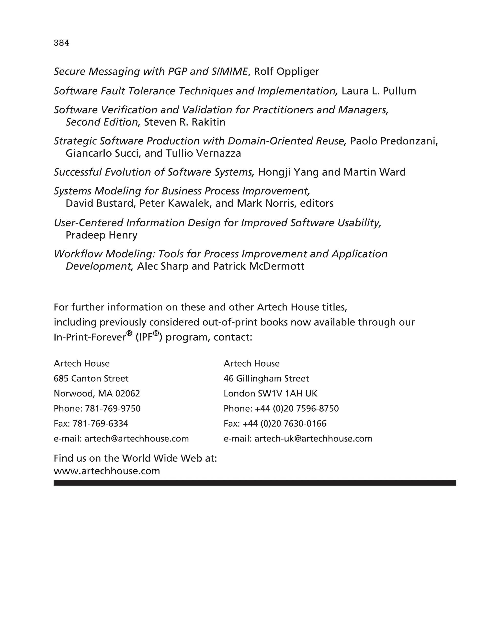 Secure Messaging with PGP and S/MIME, Rolf Oppliger
Software Fault Tolerance Techniques and Implementation, Laura L. Pullum
Software Verification and Validation for Practitioners and Managers,
Second Edition, Steven R. Rakitin
Strategic Software Production with Domain-Oriented Reuse, Paolo Predonzani,
Giancarlo Succi, and Tullio Vernazza
Successful Evolution of Software Systems, Hongji Yang and Martin Ward
Systems Modeling for Business Process Improvement,
David Bustard, Peter Kawalek, and Mark Norris, editors
User-Centered Information Design for Improved Software Usability,
Pradeep Henry
Workflow Modeling: Tools for Process Improvement and Application
Development, Alec Sharp and Patrick McDermott
For further information on these and other Artech House titles,
including previously considered out-of-print books now available through our
In-Print-Forever®
(IPF®
) program, contact:
Artech House Artech House
685 Canton Street 46 Gillingham Street
Norwood, MA 02062 London SW1V 1AH UK
Phone: 781-769-9750 Phone: +44 (0)20 7596-8750
Fax: 781-769-6334 Fax: +44 (0)20 7630-0166
e-mail: artech@artechhouse.com e-mail: artech-uk@artechhouse.com
Find us on the World Wide Web at:
www.artechhouse.com
384
 