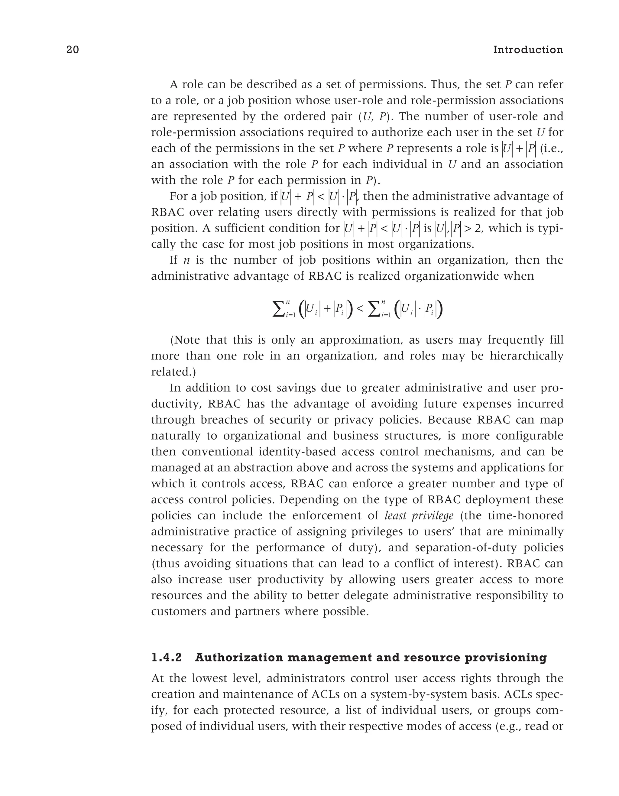 A role can be described as a set of permissions. Thus, the set P can refer
to a role, or a job position whose user-role and role-permission associations
are represented by the ordered pair (U, P). The number of user-role and
role-permission associations required to authorize each user in the set U for
each of the permissions in the set P where P represents a role is U P
+ (i.e.,
an association with the role P for each individual in U and an association
with the role P for each permission in P).
For a job position, if U P U P
+ < ⋅ , then the administrative advantage of
RBAC over relating users directly with permissions is realized for that job
position. A sufficient condition for U P U P
+ < ⋅ is U P
, > 2, which is typi-
cally the case for most job positions in most organizations.
If n is the number of job positions within an organization, then the
administrative advantage of RBAC is realized organizationwide when
( ) ( )
U P U P
i i
i
n
i i
i
n
+ < ⋅
= =
∑ ∑
1 1
(Note that this is only an approximation, as users may frequently fill
more than one role in an organization, and roles may be hierarchically
related.)
In addition to cost savings due to greater administrative and user pro-
ductivity, RBAC has the advantage of avoiding future expenses incurred
through breaches of security or privacy policies. Because RBAC can map
naturally to organizational and business structures, is more configurable
then conventional identity-based access control mechanisms, and can be
managed at an abstraction above and across the systems and applications for
which it controls access, RBAC can enforce a greater number and type of
access control policies. Depending on the type of RBAC deployment these
policies can include the enforcement of least privilege (the time-honored
administrative practice of assigning privileges to users’ that are minimally
necessary for the performance of duty), and separation-of-duty policies
(thus avoiding situations that can lead to a conflict of interest). RBAC can
also increase user productivity by allowing users greater access to more
resources and the ability to better delegate administrative responsibility to
customers and partners where possible.
1.4.2 Authorization management and resource provisioning
At the lowest level, administrators control user access rights through the
creation and maintenance of ACLs on a system-by-system basis. ACLs spec-
ify, for each protected resource, a list of individual users, or groups com-
posed of individual users, with their respective modes of access (e.g., read or
20 Introduction
 