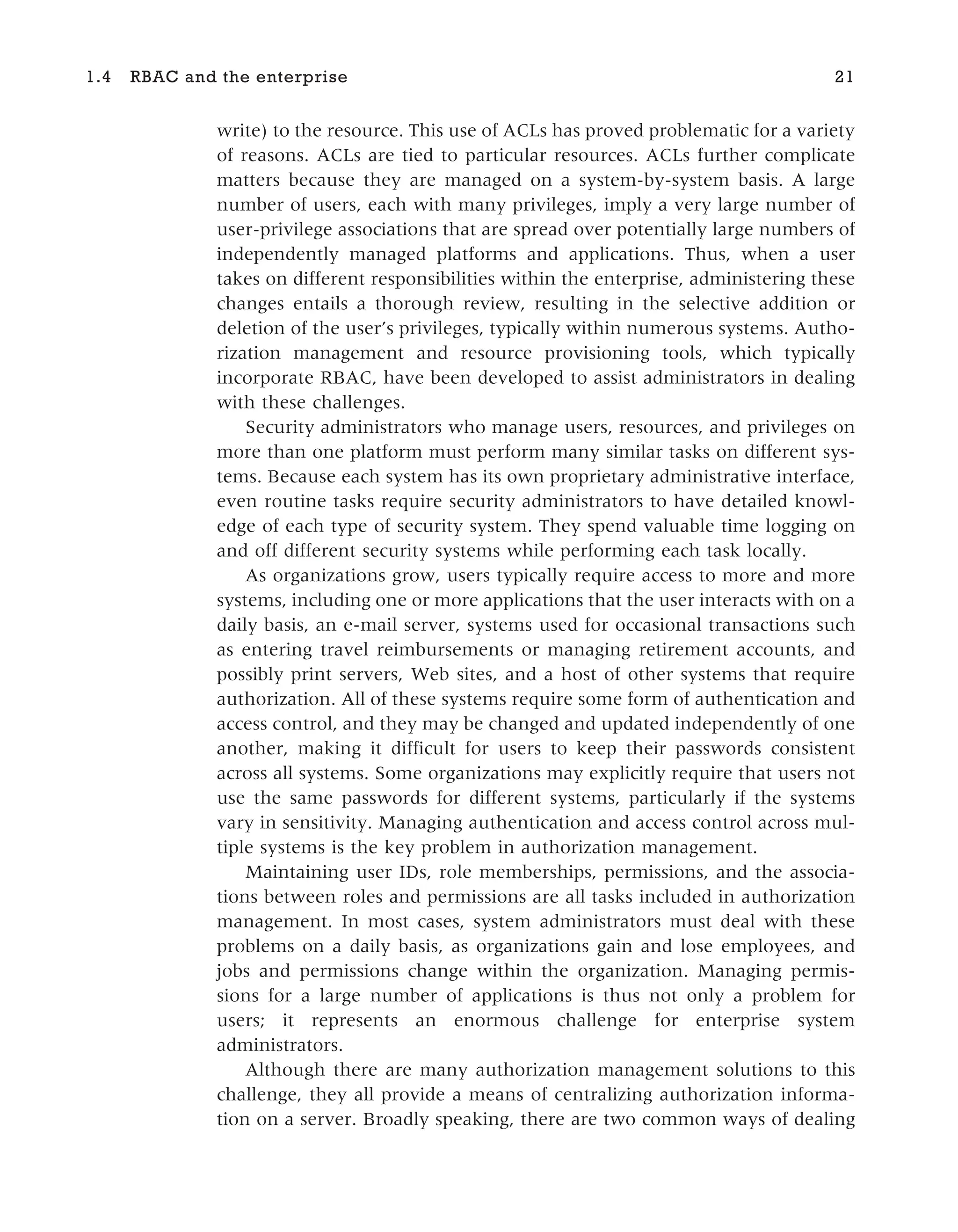write) to the resource. This use of ACLs has proved problematic for a variety
of reasons. ACLs are tied to particular resources. ACLs further complicate
matters because they are managed on a system-by-system basis. A large
number of users, each with many privileges, imply a very large number of
user-privilege associations that are spread over potentially large numbers of
independently managed platforms and applications. Thus, when a user
takes on different responsibilities within the enterprise, administering these
changes entails a thorough review, resulting in the selective addition or
deletion of the user’s privileges, typically within numerous systems. Autho-
rization management and resource provisioning tools, which typically
incorporate RBAC, have been developed to assist administrators in dealing
with these challenges.
Security administrators who manage users, resources, and privileges on
more than one platform must perform many similar tasks on different sys-
tems. Because each system has its own proprietary administrative interface,
even routine tasks require security administrators to have detailed knowl-
edge of each type of security system. They spend valuable time logging on
and off different security systems while performing each task locally.
As organizations grow, users typically require access to more and more
systems, including one or more applications that the user interacts with on a
daily basis, an e-mail server, systems used for occasional transactions such
as entering travel reimbursements or managing retirement accounts, and
possibly print servers, Web sites, and a host of other systems that require
authorization. All of these systems require some form of authentication and
access control, and they may be changed and updated independently of one
another, making it difficult for users to keep their passwords consistent
across all systems. Some organizations may explicitly require that users not
use the same passwords for different systems, particularly if the systems
vary in sensitivity. Managing authentication and access control across mul-
tiple systems is the key problem in authorization management.
Maintaining user IDs, role memberships, permissions, and the associa-
tions between roles and permissions are all tasks included in authorization
management. In most cases, system administrators must deal with these
problems on a daily basis, as organizations gain and lose employees, and
jobs and permissions change within the organization. Managing permis-
sions for a large number of applications is thus not only a problem for
users; it represents an enormous challenge for enterprise system
administrators.
Although there are many authorization management solutions to this
challenge, they all provide a means of centralizing authorization informa-
tion on a server. Broadly speaking, there are two common ways of dealing
1.4 RBAC and the enterprise 21
 