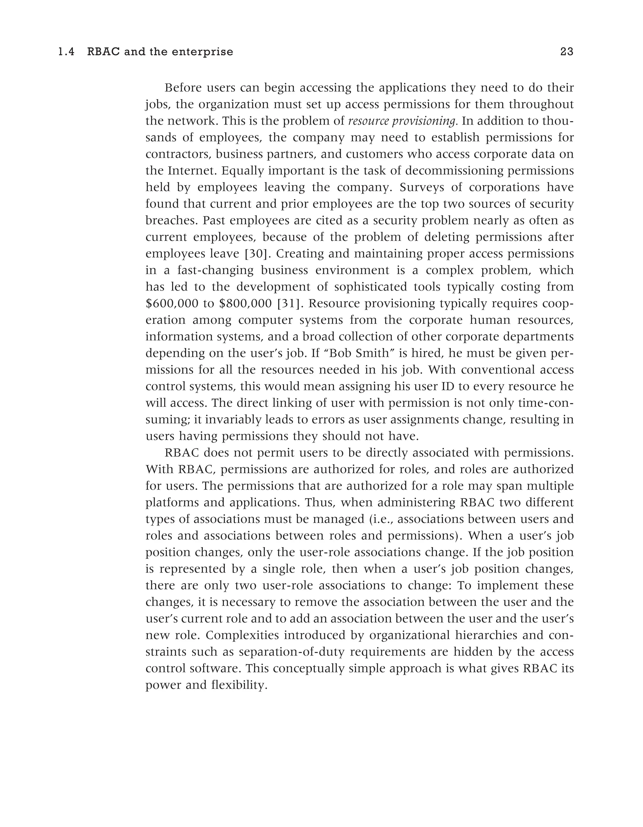 Before users can begin accessing the applications they need to do their
jobs, the organization must set up access permissions for them throughout
the network. This is the problem of resource provisioning. In addition to thou-
sands of employees, the company may need to establish permissions for
contractors, business partners, and customers who access corporate data on
the Internet. Equally important is the task of decommissioning permissions
held by employees leaving the company. Surveys of corporations have
found that current and prior employees are the top two sources of security
breaches. Past employees are cited as a security problem nearly as often as
current employees, because of the problem of deleting permissions after
employees leave [30]. Creating and maintaining proper access permissions
in a fast-changing business environment is a complex problem, which
has led to the development of sophisticated tools typically costing from
$600,000 to $800,000 [31]. Resource provisioning typically requires coop-
eration among computer systems from the corporate human resources,
information systems, and a broad collection of other corporate departments
depending on the user’s job. If “Bob Smith” is hired, he must be given per-
missions for all the resources needed in his job. With conventional access
control systems, this would mean assigning his user ID to every resource he
will access. The direct linking of user with permission is not only time-con-
suming; it invariably leads to errors as user assignments change, resulting in
users having permissions they should not have.
RBAC does not permit users to be directly associated with permissions.
With RBAC, permissions are authorized for roles, and roles are authorized
for users. The permissions that are authorized for a role may span multiple
platforms and applications. Thus, when administering RBAC two different
types of associations must be managed (i.e., associations between users and
roles and associations between roles and permissions). When a user’s job
position changes, only the user-role associations change. If the job position
is represented by a single role, then when a user’s job position changes,
there are only two user-role associations to change: To implement these
changes, it is necessary to remove the association between the user and the
user’s current role and to add an association between the user and the user’s
new role. Complexities introduced by organizational hierarchies and con-
straints such as separation-of-duty requirements are hidden by the access
control software. This conceptually simple approach is what gives RBAC its
power and flexibility.
1.4 RBAC and the enterprise 23
 