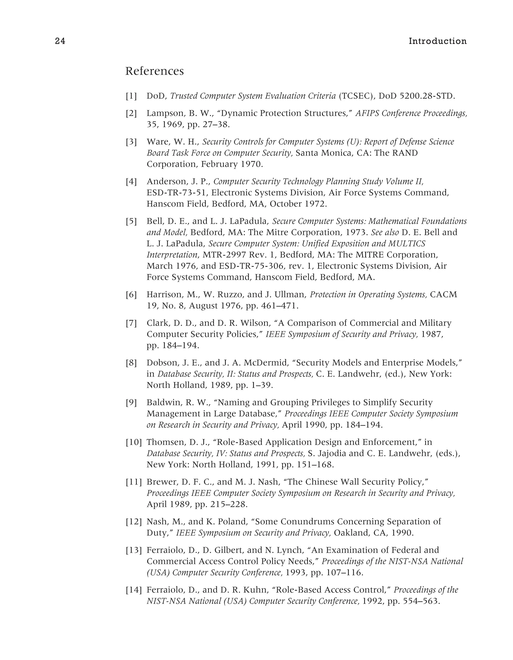 References
[1] DoD, Trusted Computer System Evaluation Criteria (TCSEC), DoD 5200.28-STD.
[2] Lampson, B. W., “Dynamic Protection Structures,” AFIPS Conference Proceedings,
35, 1969, pp. 27–38.
[3] Ware, W. H., Security Controls for Computer Systems (U): Report of Defense Science
Board Task Force on Computer Security, Santa Monica, CA: The RAND
Corporation, February 1970.
[4] Anderson, J. P., Computer Security Technology Planning Study Volume II,
ESD-TR-73-51, Electronic Systems Division, Air Force Systems Command,
Hanscom Field, Bedford, MA, October 1972.
[5] Bell, D. E., and L. J. LaPadula, Secure Computer Systems: Mathematical Foundations
and Model, Bedford, MA: The Mitre Corporation, 1973. See also D. E. Bell and
L. J. LaPadula, Secure Computer System: Unified Exposition and MULTICS
Interpretation, MTR-2997 Rev. 1, Bedford, MA: The MITRE Corporation,
March 1976, and ESD-TR-75-306, rev. 1, Electronic Systems Division, Air
Force Systems Command, Hanscom Field, Bedford, MA.
[6] Harrison, M., W. Ruzzo, and J. Ullman, Protection in Operating Systems, CACM
19, No. 8, August 1976, pp. 461–471.
[7] Clark, D. D., and D. R. Wilson, “A Comparison of Commercial and Military
Computer Security Policies,” IEEE Symposium of Security and Privacy, 1987,
pp. 184–194.
[8] Dobson, J. E., and J. A. McDermid, “Security Models and Enterprise Models,”
in Database Security, II: Status and Prospects, C. E. Landwehr, (ed.), New York:
North Holland, 1989, pp. 1–39.
[9] Baldwin, R. W., “Naming and Grouping Privileges to Simplify Security
Management in Large Database,” Proceedings IEEE Computer Society Symposium
on Research in Security and Privacy, April 1990, pp. 184–194.
[10] Thomsen, D. J., “Role-Based Application Design and Enforcement,” in
Database Security, IV: Status and Prospects, S. Jajodia and C. E. Landwehr, (eds.),
New York: North Holland, 1991, pp. 151–168.
[11] Brewer, D. F. C., and M. J. Nash, “The Chinese Wall Security Policy,”
Proceedings IEEE Computer Society Symposium on Research in Security and Privacy,
April 1989, pp. 215–228.
[12] Nash, M., and K. Poland, “Some Conundrums Concerning Separation of
Duty,” IEEE Symposium on Security and Privacy, Oakland, CA, 1990.
[13] Ferraiolo, D., D. Gilbert, and N. Lynch, “An Examination of Federal and
Commercial Access Control Policy Needs,” Proceedings of the NIST-NSA National
(USA) Computer Security Conference, 1993, pp. 107–116.
[14] Ferraiolo, D., and D. R. Kuhn, “Role-Based Access Control,” Proceedings of the
NIST-NSA National (USA) Computer Security Conference, 1992, pp. 554–563.
24 Introduction
 