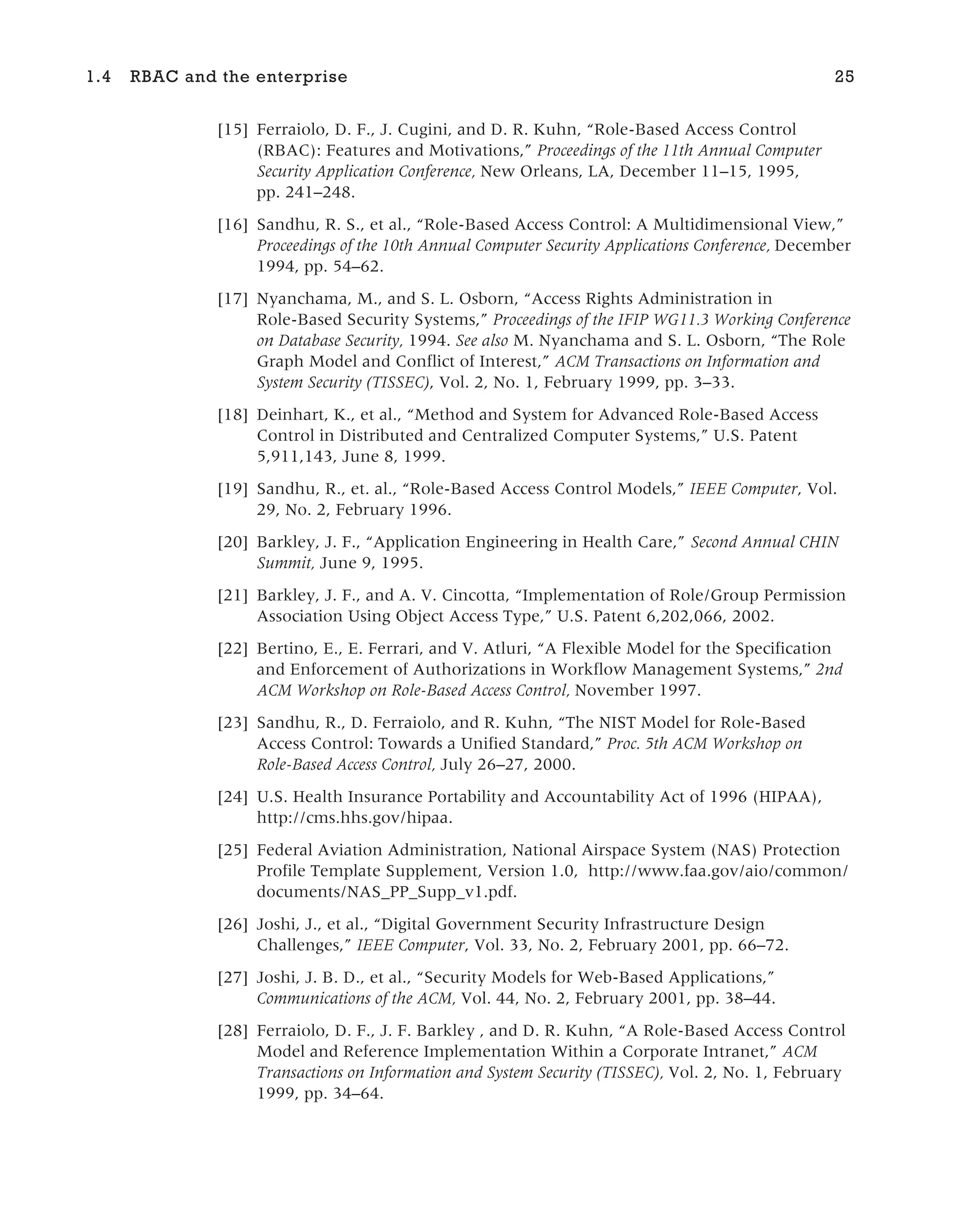 [15] Ferraiolo, D. F., J. Cugini, and D. R. Kuhn, “Role-Based Access Control
(RBAC): Features and Motivations,” Proceedings of the 11th Annual Computer
Security Application Conference, New Orleans, LA, December 11–15, 1995,
pp. 241–248.
[16] Sandhu, R. S., et al., “Role-Based Access Control: A Multidimensional View,”
Proceedings of the 10th Annual Computer Security Applications Conference, December
1994, pp. 54–62.
[17] Nyanchama, M., and S. L. Osborn, “Access Rights Administration in
Role-Based Security Systems,” Proceedings of the IFIP WG11.3 Working Conference
on Database Security, 1994. See also M. Nyanchama and S. L. Osborn, “The Role
Graph Model and Conflict of Interest,” ACM Transactions on Information and
System Security (TISSEC), Vol. 2, No. 1, February 1999, pp. 3–33.
[18] Deinhart, K., et al., “Method and System for Advanced Role-Based Access
Control in Distributed and Centralized Computer Systems,” U.S. Patent
5,911,143, June 8, 1999.
[19] Sandhu, R., et. al., “Role-Based Access Control Models,” IEEE Computer, Vol.
29, No. 2, February 1996.
[20] Barkley, J. F., “Application Engineering in Health Care,” Second Annual CHIN
Summit, June 9, 1995.
[21] Barkley, J. F., and A. V. Cincotta, “Implementation of Role/Group Permission
Association Using Object Access Type,” U.S. Patent 6,202,066, 2002.
[22] Bertino, E., E. Ferrari, and V. Atluri, “A Flexible Model for the Specification
and Enforcement of Authorizations in Workflow Management Systems,” 2nd
ACM Workshop on Role-Based Access Control, November 1997.
[23] Sandhu, R., D. Ferraiolo, and R. Kuhn, “The NIST Model for Role-Based
Access Control: Towards a Unified Standard,” Proc. 5th ACM Workshop on
Role-Based Access Control, July 26–27, 2000.
[24] U.S. Health Insurance Portability and Accountability Act of 1996 (HIPAA),
http://cms.hhs.gov/hipaa.
[25] Federal Aviation Administration, National Airspace System (NAS) Protection
Profile Template Supplement, Version 1.0, http://www.faa.gov/aio/common/
documents/NAS_PP_Supp_v1.pdf.
[26] Joshi, J., et al., “Digital Government Security Infrastructure Design
Challenges,” IEEE Computer, Vol. 33, No. 2, February 2001, pp. 66–72.
[27] Joshi, J. B. D., et al., “Security Models for Web-Based Applications,”
Communications of the ACM, Vol. 44, No. 2, February 2001, pp. 38–44.
[28] Ferraiolo, D. F., J. F. Barkley , and D. R. Kuhn, “A Role-Based Access Control
Model and Reference Implementation Within a Corporate Intranet,” ACM
Transactions on Information and System Security (TISSEC), Vol. 2, No. 1, February
1999, pp. 34–64.
1.4 RBAC and the enterprise 25
 