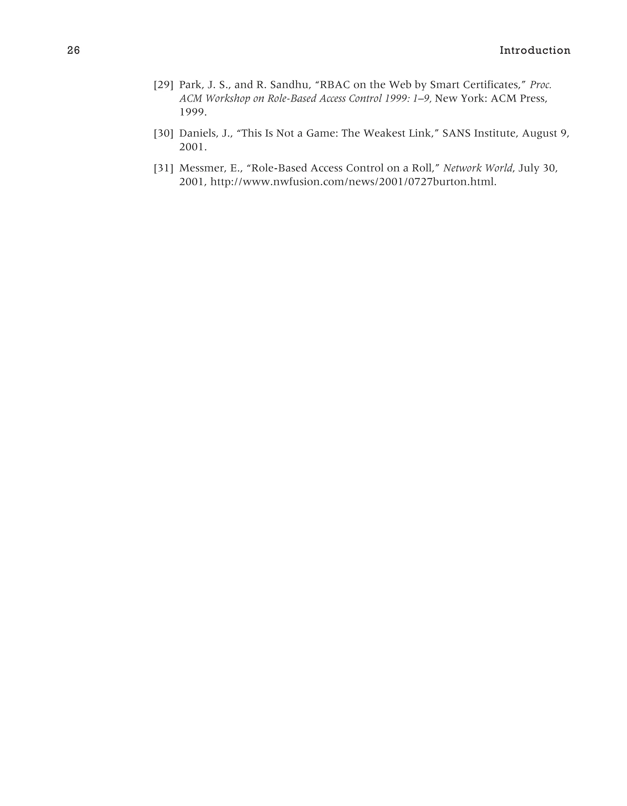 [29] Park, J. S., and R. Sandhu, “RBAC on the Web by Smart Certificates,” Proc.
ACM Workshop on Role-Based Access Control 1999: 1–9, New York: ACM Press,
1999.
[30] Daniels, J., “This Is Not a Game: The Weakest Link,” SANS Institute, August 9,
2001.
[31] Messmer, E., “Role-Based Access Control on a Roll,” Network World, July 30,
2001, http://www.nwfusion.com/news/2001/0727burton.html.
26 Introduction
 