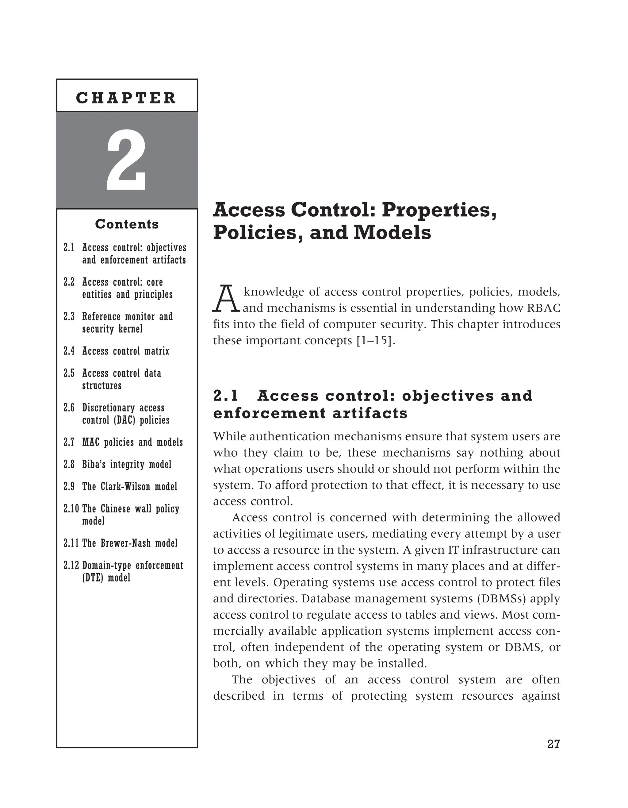 Access Control: Properties,
Policies, and Models
Aknowledge of access control properties, policies, models,
and mechanisms is essential in understanding how RBAC
fits into the field of computer security. This chapter introduces
these important concepts [1–15].
2.1 Access control: objectives and
enforcement artifacts
While authentication mechanisms ensure that system users are
who they claim to be, these mechanisms say nothing about
what operations users should or should not perform within the
system. To afford protection to that effect, it is necessary to use
access control.
Access control is concerned with determining the allowed
activities of legitimate users, mediating every attempt by a user
to access a resource in the system. A given IT infrastructure can
implement access control systems in many places and at differ-
ent levels. Operating systems use access control to protect files
and directories. Database management systems (DBMSs) apply
access control to regulate access to tables and views. Most com-
mercially available application systems implement access con-
trol, often independent of the operating system or DBMS, or
both, on which they may be installed.
The objectives of an access control system are often
described in terms of protecting system resources against
27
2
Contents
2.1 Access control: objectives
and enforcement artifacts
2.2 Access control: core
entities and principles
2.3 Reference monitor and
security kernel
2.4 Access control matrix
2.5 Access control data
structures
2.6 Discretionary access
control (DAC) policies
2.7 MAC policies and models
2.8 Biba’s integrity model
2.9 The Clark-Wilson model
2.10 The Chinese wall policy
model
2.11 The Brewer-Nash model
2.12 Domain-type enforcement
(DTE) model
C H A P T E R
 