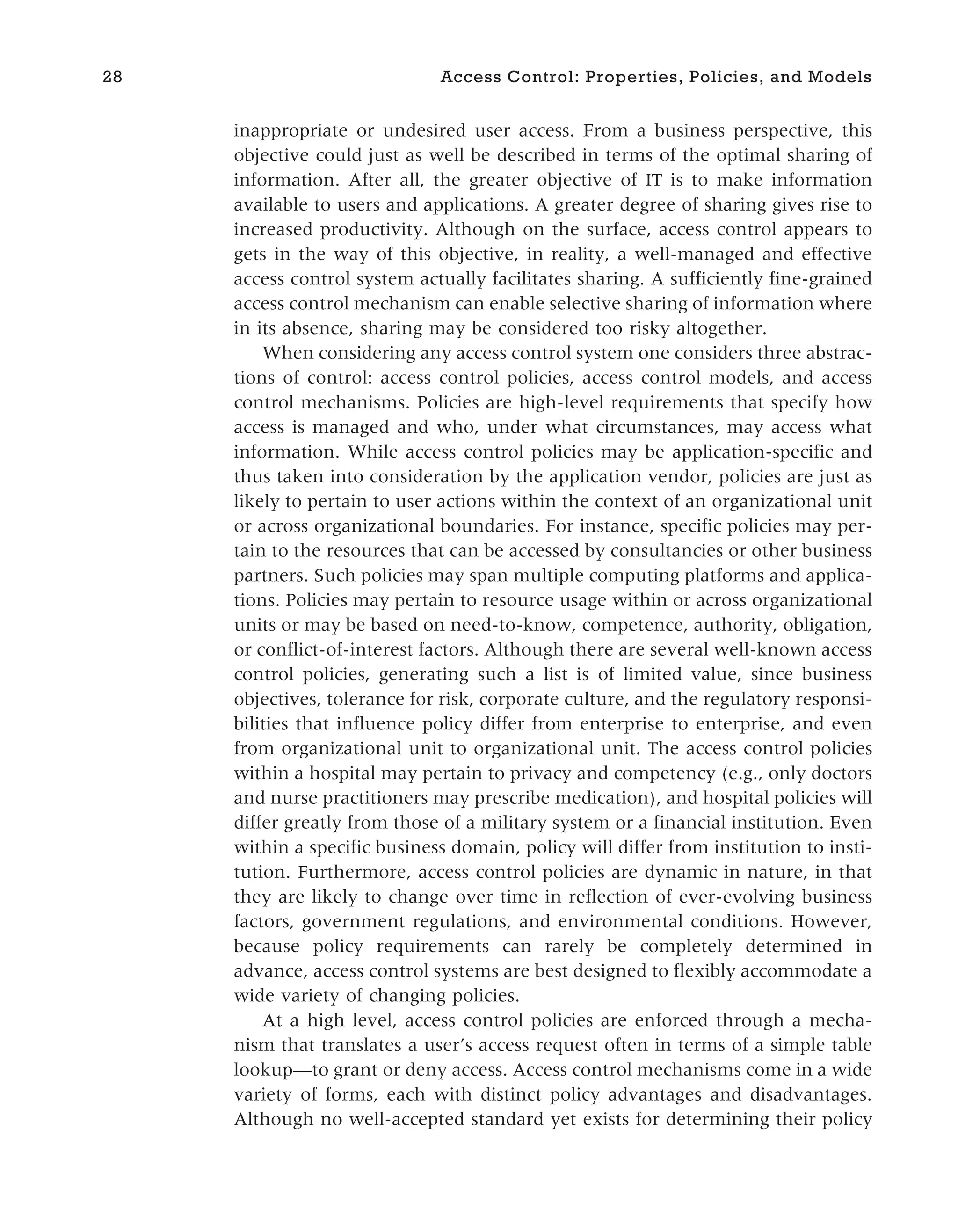 inappropriate or undesired user access. From a business perspective, this
objective could just as well be described in terms of the optimal sharing of
information. After all, the greater objective of IT is to make information
available to users and applications. A greater degree of sharing gives rise to
increased productivity. Although on the surface, access control appears to
gets in the way of this objective, in reality, a well-managed and effective
access control system actually facilitates sharing. A sufficiently fine-grained
access control mechanism can enable selective sharing of information where
in its absence, sharing may be considered too risky altogether.
When considering any access control system one considers three abstrac-
tions of control: access control policies, access control models, and access
control mechanisms. Policies are high-level requirements that specify how
access is managed and who, under what circumstances, may access what
information. While access control policies may be application-specific and
thus taken into consideration by the application vendor, policies are just as
likely to pertain to user actions within the context of an organizational unit
or across organizational boundaries. For instance, specific policies may per-
tain to the resources that can be accessed by consultancies or other business
partners. Such policies may span multiple computing platforms and applica-
tions. Policies may pertain to resource usage within or across organizational
units or may be based on need-to-know, competence, authority, obligation,
or conflict-of-interest factors. Although there are several well-known access
control policies, generating such a list is of limited value, since business
objectives, tolerance for risk, corporate culture, and the regulatory responsi-
bilities that influence policy differ from enterprise to enterprise, and even
from organizational unit to organizational unit. The access control policies
within a hospital may pertain to privacy and competency (e.g., only doctors
and nurse practitioners may prescribe medication), and hospital policies will
differ greatly from those of a military system or a financial institution. Even
within a specific business domain, policy will differ from institution to insti-
tution. Furthermore, access control policies are dynamic in nature, in that
they are likely to change over time in reflection of ever-evolving business
factors, government regulations, and environmental conditions. However,
because policy requirements can rarely be completely determined in
advance, access control systems are best designed to flexibly accommodate a
wide variety of changing policies.
At a high level, access control policies are enforced through a mecha-
nism that translates a user’s access request often in terms of a simple table
lookup—to grant or deny access. Access control mechanisms come in a wide
variety of forms, each with distinct policy advantages and disadvantages.
Although no well-accepted standard yet exists for determining their policy
28 Access Control: Properties, Policies, and Models
 