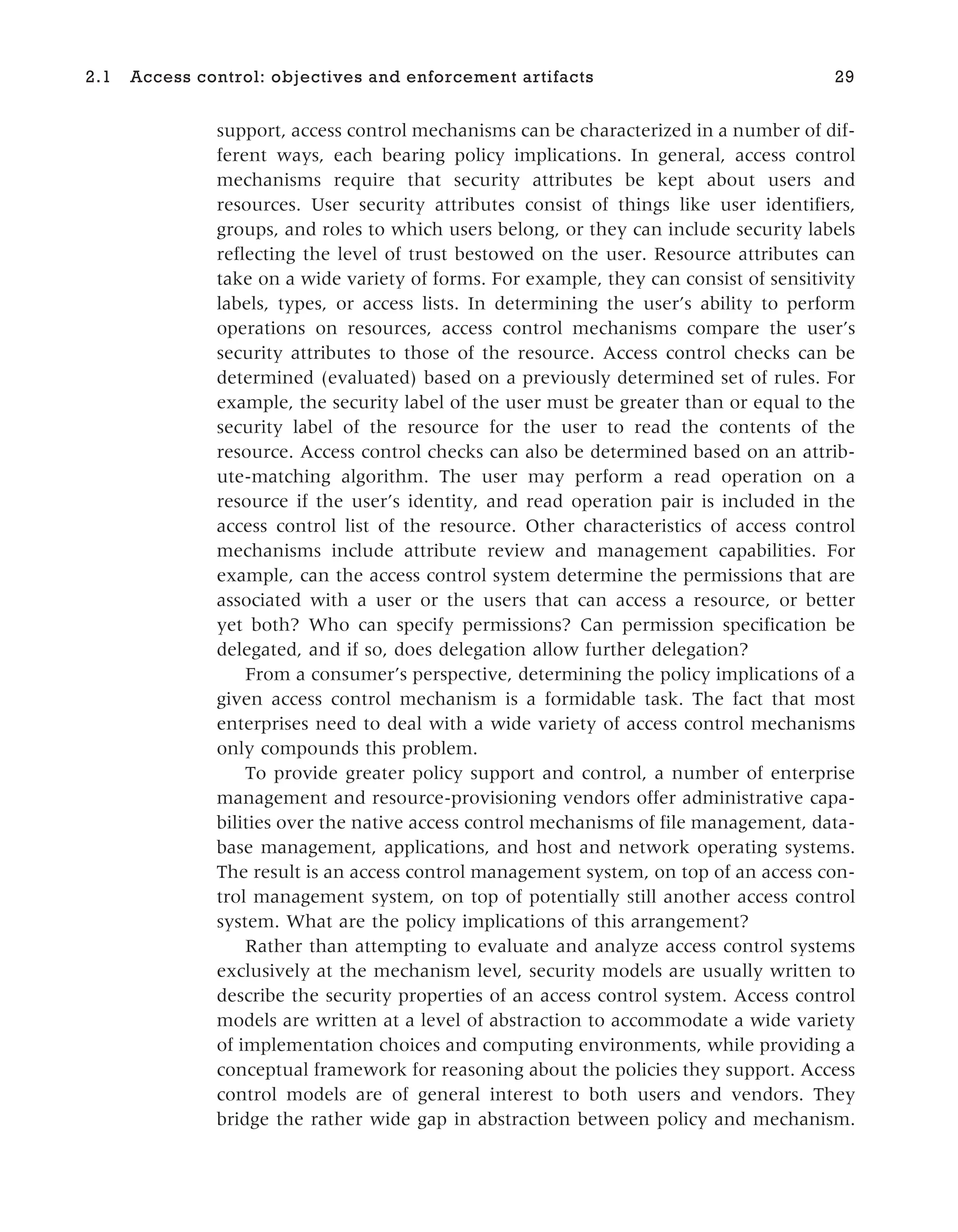 support, access control mechanisms can be characterized in a number of dif-
ferent ways, each bearing policy implications. In general, access control
mechanisms require that security attributes be kept about users and
resources. User security attributes consist of things like user identifiers,
groups, and roles to which users belong, or they can include security labels
reflecting the level of trust bestowed on the user. Resource attributes can
take on a wide variety of forms. For example, they can consist of sensitivity
labels, types, or access lists. In determining the user’s ability to perform
operations on resources, access control mechanisms compare the user’s
security attributes to those of the resource. Access control checks can be
determined (evaluated) based on a previously determined set of rules. For
example, the security label of the user must be greater than or equal to the
security label of the resource for the user to read the contents of the
resource. Access control checks can also be determined based on an attrib-
ute-matching algorithm. The user may perform a read operation on a
resource if the user’s identity, and read operation pair is included in the
access control list of the resource. Other characteristics of access control
mechanisms include attribute review and management capabilities. For
example, can the access control system determine the permissions that are
associated with a user or the users that can access a resource, or better
yet both? Who can specify permissions? Can permission specification be
delegated, and if so, does delegation allow further delegation?
From a consumer’s perspective, determining the policy implications of a
given access control mechanism is a formidable task. The fact that most
enterprises need to deal with a wide variety of access control mechanisms
only compounds this problem.
To provide greater policy support and control, a number of enterprise
management and resource-provisioning vendors offer administrative capa-
bilities over the native access control mechanisms of file management, data-
base management, applications, and host and network operating systems.
The result is an access control management system, on top of an access con-
trol management system, on top of potentially still another access control
system. What are the policy implications of this arrangement?
Rather than attempting to evaluate and analyze access control systems
exclusively at the mechanism level, security models are usually written to
describe the security properties of an access control system. Access control
models are written at a level of abstraction to accommodate a wide variety
of implementation choices and computing environments, while providing a
conceptual framework for reasoning about the policies they support. Access
control models are of general interest to both users and vendors. They
bridge the rather wide gap in abstraction between policy and mechanism.
2.1 Access control: objectives and enforcement artifacts 29
 