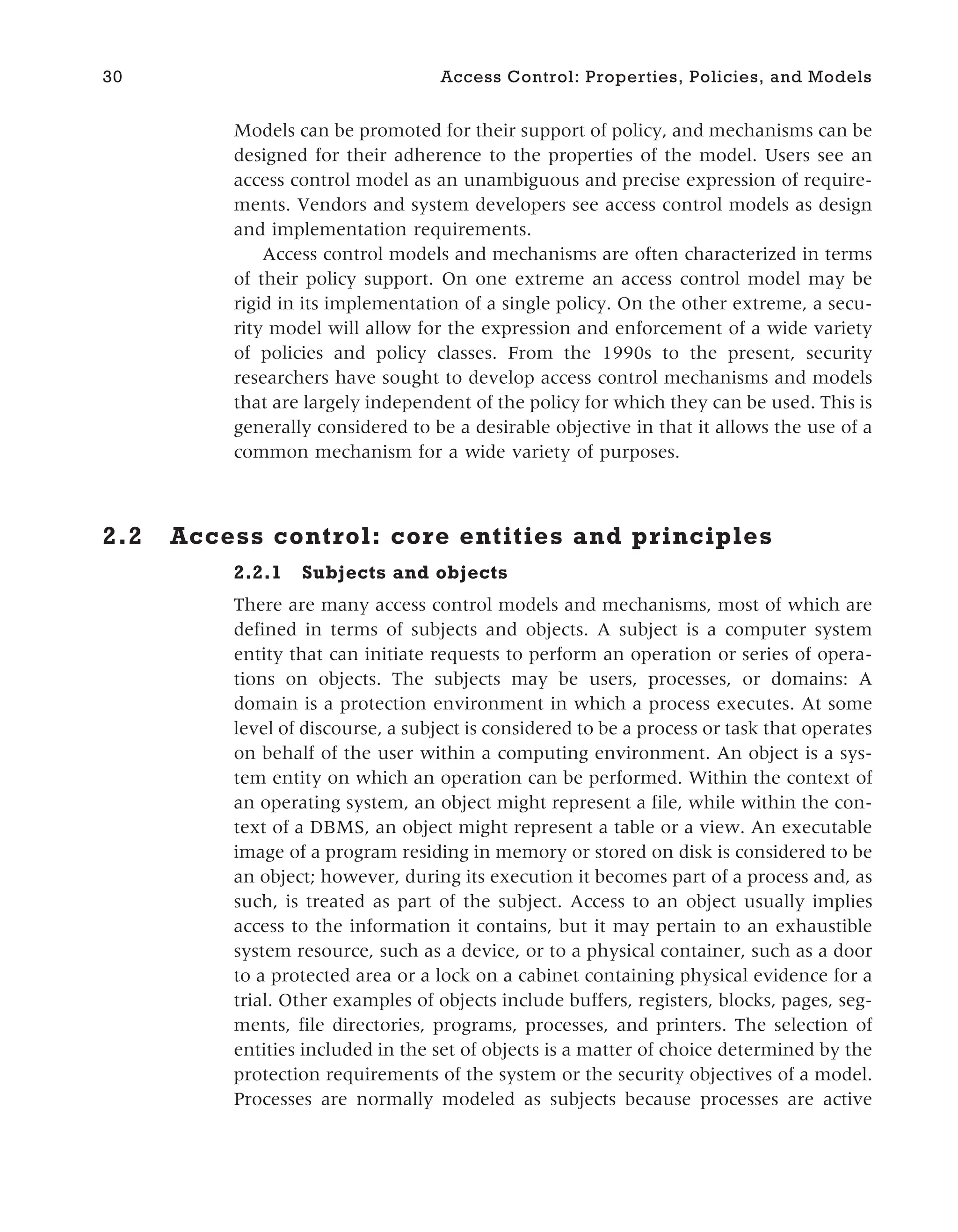 Models can be promoted for their support of policy, and mechanisms can be
designed for their adherence to the properties of the model. Users see an
access control model as an unambiguous and precise expression of require-
ments. Vendors and system developers see access control models as design
and implementation requirements.
Access control models and mechanisms are often characterized in terms
of their policy support. On one extreme an access control model may be
rigid in its implementation of a single policy. On the other extreme, a secu-
rity model will allow for the expression and enforcement of a wide variety
of policies and policy classes. From the 1990s to the present, security
researchers have sought to develop access control mechanisms and models
that are largely independent of the policy for which they can be used. This is
generally considered to be a desirable objective in that it allows the use of a
common mechanism for a wide variety of purposes.
2.2 Access control: core entities and principles
2.2.1 Subjects and objects
There are many access control models and mechanisms, most of which are
defined in terms of subjects and objects. A subject is a computer system
entity that can initiate requests to perform an operation or series of opera-
tions on objects. The subjects may be users, processes, or domains: A
domain is a protection environment in which a process executes. At some
level of discourse, a subject is considered to be a process or task that operates
on behalf of the user within a computing environment. An object is a sys-
tem entity on which an operation can be performed. Within the context of
an operating system, an object might represent a file, while within the con-
text of a DBMS, an object might represent a table or a view. An executable
image of a program residing in memory or stored on disk is considered to be
an object; however, during its execution it becomes part of a process and, as
such, is treated as part of the subject. Access to an object usually implies
access to the information it contains, but it may pertain to an exhaustible
system resource, such as a device, or to a physical container, such as a door
to a protected area or a lock on a cabinet containing physical evidence for a
trial. Other examples of objects include buffers, registers, blocks, pages, seg-
ments, file directories, programs, processes, and printers. The selection of
entities included in the set of objects is a matter of choice determined by the
protection requirements of the system or the security objectives of a model.
Processes are normally modeled as subjects because processes are active
30 Access Control: Properties, Policies, and Models
 