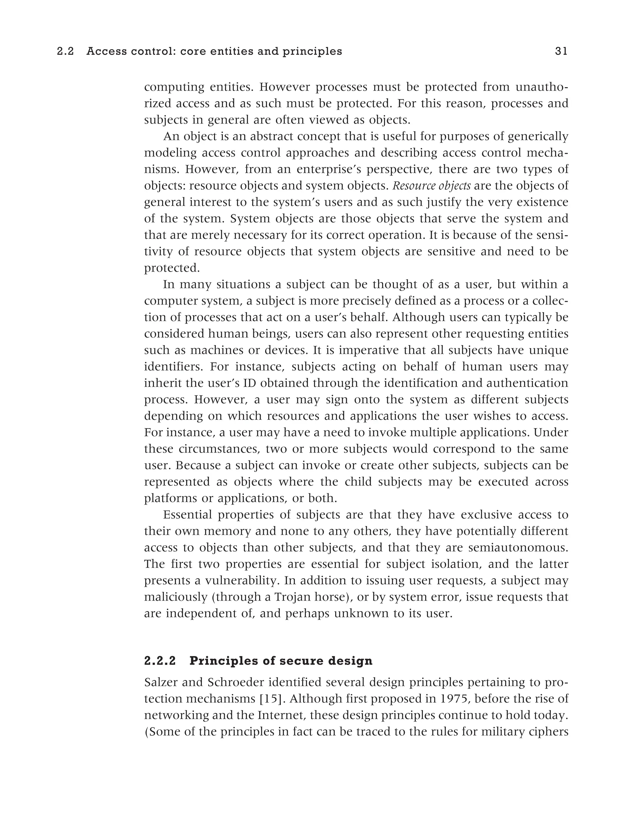 computing entities. However processes must be protected from unautho-
rized access and as such must be protected. For this reason, processes and
subjects in general are often viewed as objects.
An object is an abstract concept that is useful for purposes of generically
modeling access control approaches and describing access control mecha-
nisms. However, from an enterprise’s perspective, there are two types of
objects: resource objects and system objects. Resource objects are the objects of
general interest to the system’s users and as such justify the very existence
of the system. System objects are those objects that serve the system and
that are merely necessary for its correct operation. It is because of the sensi-
tivity of resource objects that system objects are sensitive and need to be
protected.
In many situations a subject can be thought of as a user, but within a
computer system, a subject is more precisely defined as a process or a collec-
tion of processes that act on a user’s behalf. Although users can typically be
considered human beings, users can also represent other requesting entities
such as machines or devices. It is imperative that all subjects have unique
identifiers. For instance, subjects acting on behalf of human users may
inherit the user’s ID obtained through the identification and authentication
process. However, a user may sign onto the system as different subjects
depending on which resources and applications the user wishes to access.
For instance, a user may have a need to invoke multiple applications. Under
these circumstances, two or more subjects would correspond to the same
user. Because a subject can invoke or create other subjects, subjects can be
represented as objects where the child subjects may be executed across
platforms or applications, or both.
Essential properties of subjects are that they have exclusive access to
their own memory and none to any others, they have potentially different
access to objects than other subjects, and that they are semiautonomous.
The first two properties are essential for subject isolation, and the latter
presents a vulnerability. In addition to issuing user requests, a subject may
maliciously (through a Trojan horse), or by system error, issue requests that
are independent of, and perhaps unknown to its user.
2.2.2 Principles of secure design
Salzer and Schroeder identified several design principles pertaining to pro-
tection mechanisms [15]. Although first proposed in 1975, before the rise of
networking and the Internet, these design principles continue to hold today.
(Some of the principles in fact can be traced to the rules for military ciphers
2.2 Access control: core entities and principles 31
 