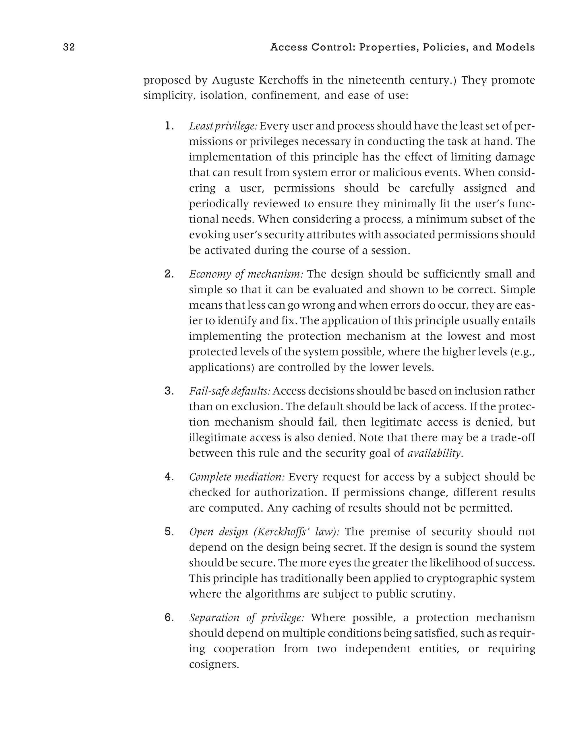 proposed by Auguste Kerchoffs in the nineteenth century.) They promote
simplicity, isolation, confinement, and ease of use:
1. Least privilege: Every user and process should have the least set of per-
missions or privileges necessary in conducting the task at hand. The
implementation of this principle has the effect of limiting damage
that can result from system error or malicious events. When consid-
ering a user, permissions should be carefully assigned and
periodically reviewed to ensure they minimally fit the user’s func-
tional needs. When considering a process, a minimum subset of the
evoking user’s security attributes with associated permissions should
be activated during the course of a session.
2. Economy of mechanism: The design should be sufficiently small and
simple so that it can be evaluated and shown to be correct. Simple
means that less can go wrong and when errors do occur, they are eas-
ier to identify and fix. The application of this principle usually entails
implementing the protection mechanism at the lowest and most
protected levels of the system possible, where the higher levels (e.g.,
applications) are controlled by the lower levels.
3. Fail-safe defaults: Access decisions should be based on inclusion rather
than on exclusion. The default should be lack of access. If the protec-
tion mechanism should fail, then legitimate access is denied, but
illegitimate access is also denied. Note that there may be a trade-off
between this rule and the security goal of availability.
4. Complete mediation: Every request for access by a subject should be
checked for authorization. If permissions change, different results
are computed. Any caching of results should not be permitted.
5. Open design (Kerckhoffs’ law): The premise of security should not
depend on the design being secret. If the design is sound the system
should be secure. The more eyes the greater the likelihood of success.
This principle has traditionally been applied to cryptographic system
where the algorithms are subject to public scrutiny.
6. Separation of privilege: Where possible, a protection mechanism
should depend on multiple conditions being satisfied, such as requir-
ing cooperation from two independent entities, or requiring
cosigners.
32 Access Control: Properties, Policies, and Models
 