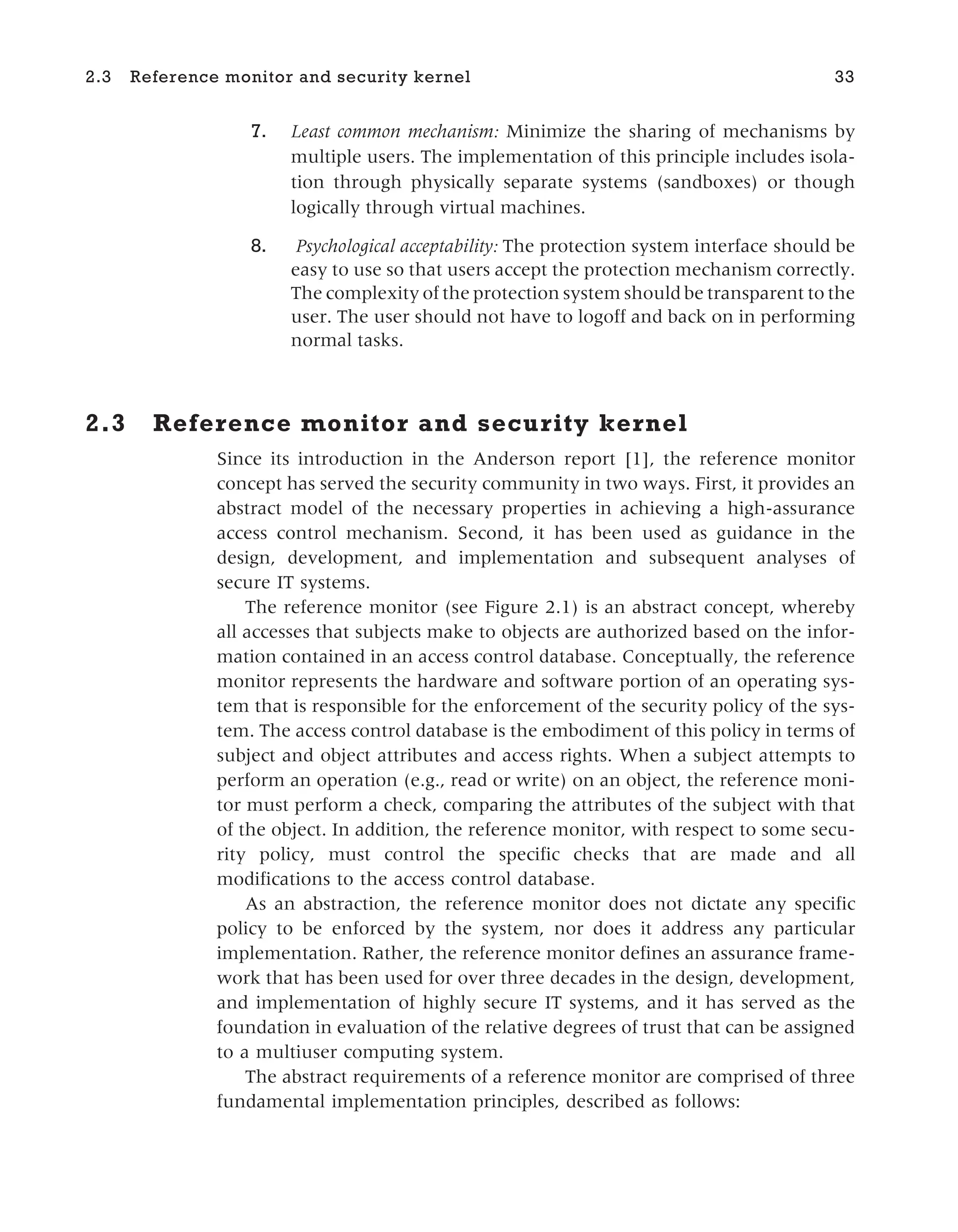 7. Least common mechanism: Minimize the sharing of mechanisms by
multiple users. The implementation of this principle includes isola-
tion through physically separate systems (sandboxes) or though
logically through virtual machines.
8. Psychological acceptability: The protection system interface should be
easy to use so that users accept the protection mechanism correctly.
The complexity of the protection system should be transparent to the
user. The user should not have to logoff and back on in performing
normal tasks.
2.3 Reference monitor and security kernel
Since its introduction in the Anderson report [1], the reference monitor
concept has served the security community in two ways. First, it provides an
abstract model of the necessary properties in achieving a high-assurance
access control mechanism. Second, it has been used as guidance in the
design, development, and implementation and subsequent analyses of
secure IT systems.
The reference monitor (see Figure 2.1) is an abstract concept, whereby
all accesses that subjects make to objects are authorized based on the infor-
mation contained in an access control database. Conceptually, the reference
monitor represents the hardware and software portion of an operating sys-
tem that is responsible for the enforcement of the security policy of the sys-
tem. The access control database is the embodiment of this policy in terms of
subject and object attributes and access rights. When a subject attempts to
perform an operation (e.g., read or write) on an object, the reference moni-
tor must perform a check, comparing the attributes of the subject with that
of the object. In addition, the reference monitor, with respect to some secu-
rity policy, must control the specific checks that are made and all
modifications to the access control database.
As an abstraction, the reference monitor does not dictate any specific
policy to be enforced by the system, nor does it address any particular
implementation. Rather, the reference monitor defines an assurance frame-
work that has been used for over three decades in the design, development,
and implementation of highly secure IT systems, and it has served as the
foundation in evaluation of the relative degrees of trust that can be assigned
to a multiuser computing system.
The abstract requirements of a reference monitor are comprised of three
fundamental implementation principles, described as follows:
2.3 Reference monitor and security kernel 33
 