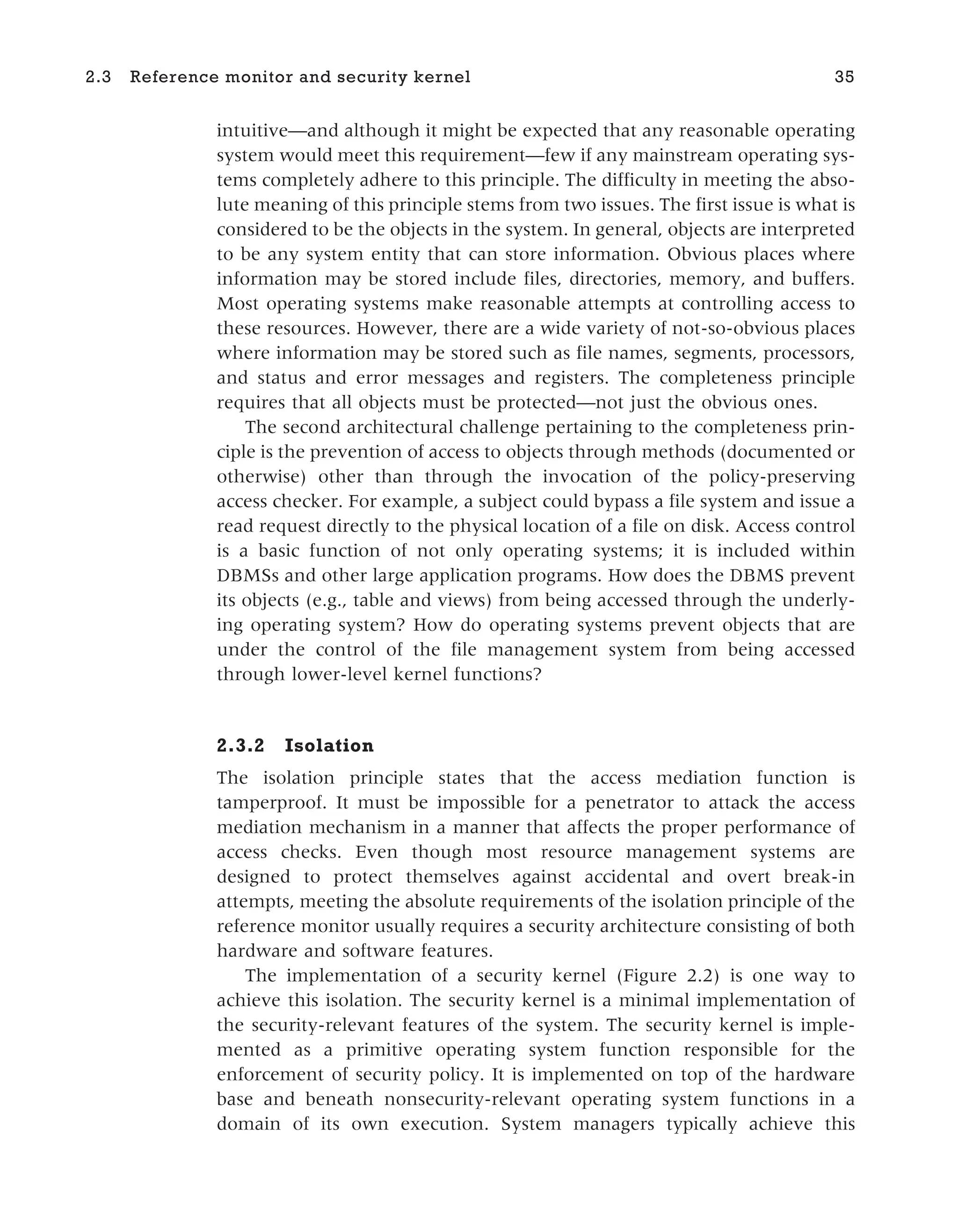 intuitive—and although it might be expected that any reasonable operating
system would meet this requirement—few if any mainstream operating sys-
tems completely adhere to this principle. The difficulty in meeting the abso-
lute meaning of this principle stems from two issues. The first issue is what is
considered to be the objects in the system. In general, objects are interpreted
to be any system entity that can store information. Obvious places where
information may be stored include files, directories, memory, and buffers.
Most operating systems make reasonable attempts at controlling access to
these resources. However, there are a wide variety of not-so-obvious places
where information may be stored such as file names, segments, processors,
and status and error messages and registers. The completeness principle
requires that all objects must be protected—not just the obvious ones.
The second architectural challenge pertaining to the completeness prin-
ciple is the prevention of access to objects through methods (documented or
otherwise) other than through the invocation of the policy-preserving
access checker. For example, a subject could bypass a file system and issue a
read request directly to the physical location of a file on disk. Access control
is a basic function of not only operating systems; it is included within
DBMSs and other large application programs. How does the DBMS prevent
its objects (e.g., table and views) from being accessed through the underly-
ing operating system? How do operating systems prevent objects that are
under the control of the file management system from being accessed
through lower-level kernel functions?
2.3.2 Isolation
The isolation principle states that the access mediation function is
tamperproof. It must be impossible for a penetrator to attack the access
mediation mechanism in a manner that affects the proper performance of
access checks. Even though most resource management systems are
designed to protect themselves against accidental and overt break-in
attempts, meeting the absolute requirements of the isolation principle of the
reference monitor usually requires a security architecture consisting of both
hardware and software features.
The implementation of a security kernel (Figure 2.2) is one way to
achieve this isolation. The security kernel is a minimal implementation of
the security-relevant features of the system. The security kernel is imple-
mented as a primitive operating system function responsible for the
enforcement of security policy. It is implemented on top of the hardware
base and beneath nonsecurity-relevant operating system functions in a
domain of its own execution. System managers typically achieve this
2.3 Reference monitor and security kernel 35
 