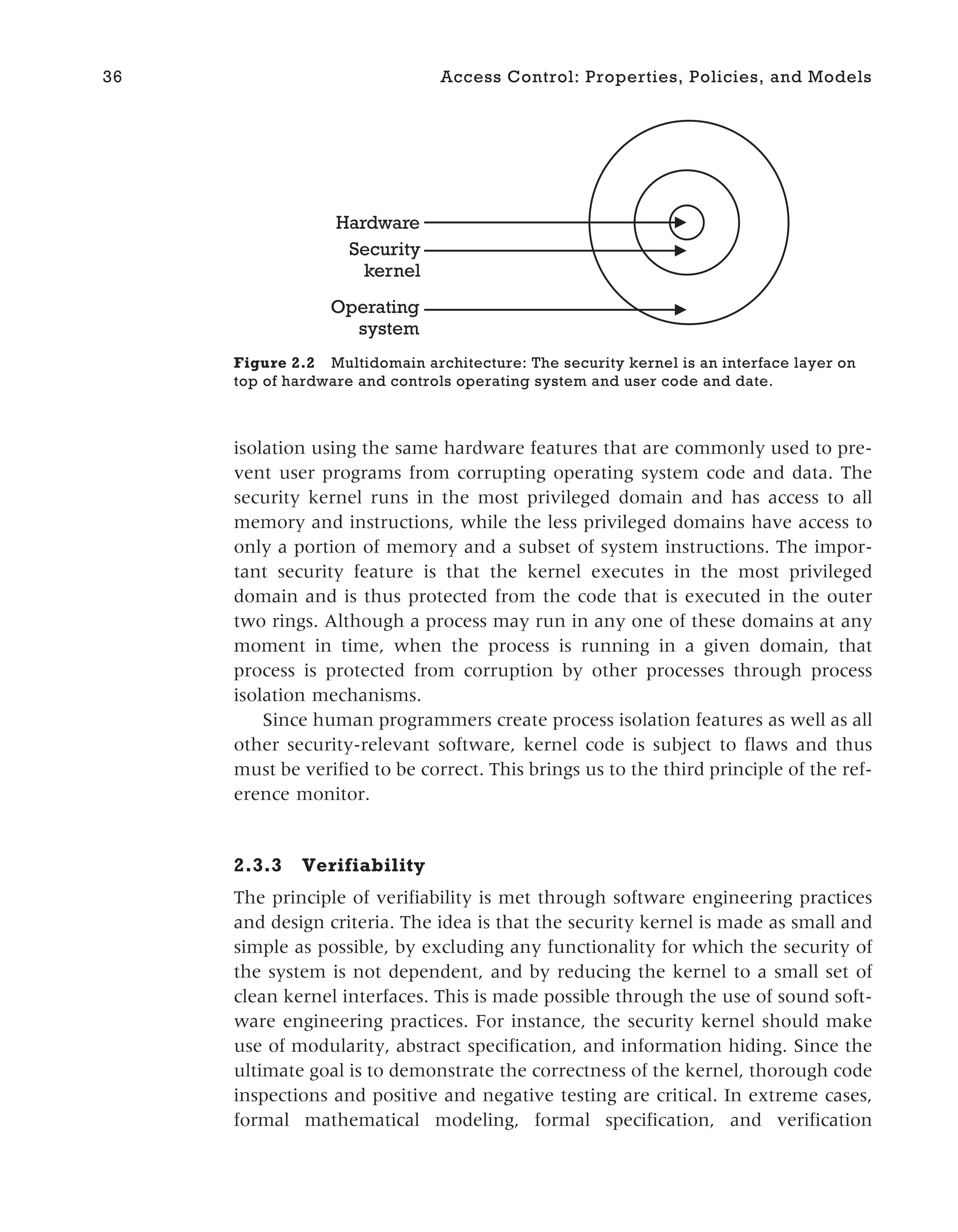 isolation using the same hardware features that are commonly used to pre-
vent user programs from corrupting operating system code and data. The
security kernel runs in the most privileged domain and has access to all
memory and instructions, while the less privileged domains have access to
only a portion of memory and a subset of system instructions. The impor-
tant security feature is that the kernel executes in the most privileged
domain and is thus protected from the code that is executed in the outer
two rings. Although a process may run in any one of these domains at any
moment in time, when the process is running in a given domain, that
process is protected from corruption by other processes through process
isolation mechanisms.
Since human programmers create process isolation features as well as all
other security-relevant software, kernel code is subject to flaws and thus
must be verified to be correct. This brings us to the third principle of the ref-
erence monitor.
2.3.3 Verifiability
The principle of verifiability is met through software engineering practices
and design criteria. The idea is that the security kernel is made as small and
simple as possible, by excluding any functionality for which the security of
the system is not dependent, and by reducing the kernel to a small set of
clean kernel interfaces. This is made possible through the use of sound soft-
ware engineering practices. For instance, the security kernel should make
use of modularity, abstract specification, and information hiding. Since the
ultimate goal is to demonstrate the correctness of the kernel, thorough code
inspections and positive and negative testing are critical. In extreme cases,
formal mathematical modeling, formal specification, and verification
36 Access Control: Properties, Policies, and Models
Hardware
Security
kernel
Operating
system
Figure 2.2 Multidomain architecture: The security kernel is an interface layer on
top of hardware and controls operating system and user code and date.
 