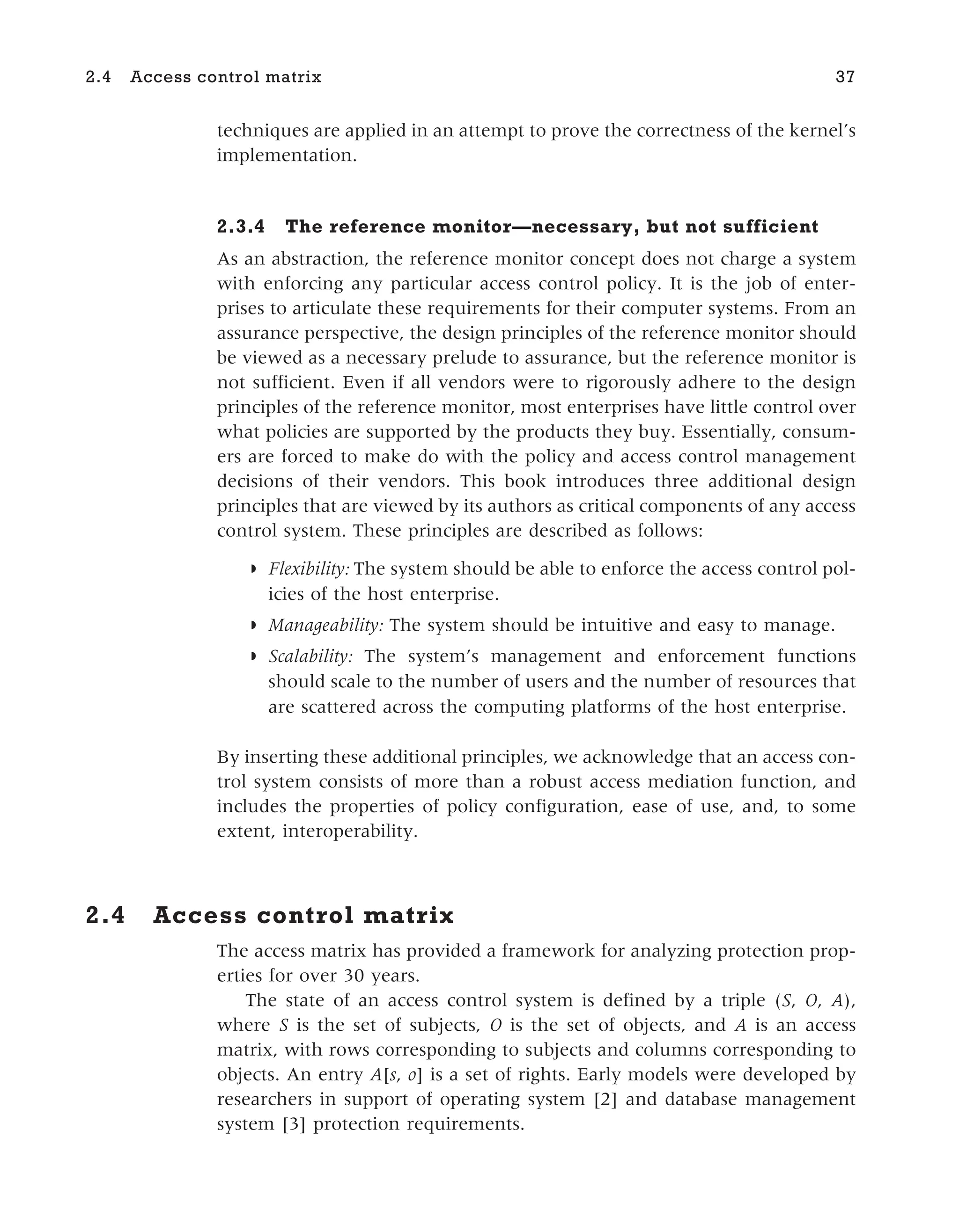 techniques are applied in an attempt to prove the correctness of the kernel’s
implementation.
2.3.4 The reference monitor—necessary, but not sufficient
As an abstraction, the reference monitor concept does not charge a system
with enforcing any particular access control policy. It is the job of enter-
prises to articulate these requirements for their computer systems. From an
assurance perspective, the design principles of the reference monitor should
be viewed as a necessary prelude to assurance, but the reference monitor is
not sufficient. Even if all vendors were to rigorously adhere to the design
principles of the reference monitor, most enterprises have little control over
what policies are supported by the products they buy. Essentially, consum-
ers are forced to make do with the policy and access control management
decisions of their vendors. This book introduces three additional design
principles that are viewed by its authors as critical components of any access
control system. These principles are described as follows:
◗ Flexibility: The system should be able to enforce the access control pol-
icies of the host enterprise.
◗ Manageability: The system should be intuitive and easy to manage.
◗ Scalability: The system’s management and enforcement functions
should scale to the number of users and the number of resources that
are scattered across the computing platforms of the host enterprise.
By inserting these additional principles, we acknowledge that an access con-
trol system consists of more than a robust access mediation function, and
includes the properties of policy configuration, ease of use, and, to some
extent, interoperability.
2.4 Access control matrix
The access matrix has provided a framework for analyzing protection prop-
erties for over 30 years.
The state of an access control system is defined by a triple (S, O, A),
where S is the set of subjects, O is the set of objects, and A is an access
matrix, with rows corresponding to subjects and columns corresponding to
objects. An entry A[s, o] is a set of rights. Early models were developed by
researchers in support of operating system [2] and database management
system [3] protection requirements.
2.4 Access control matrix 37
 